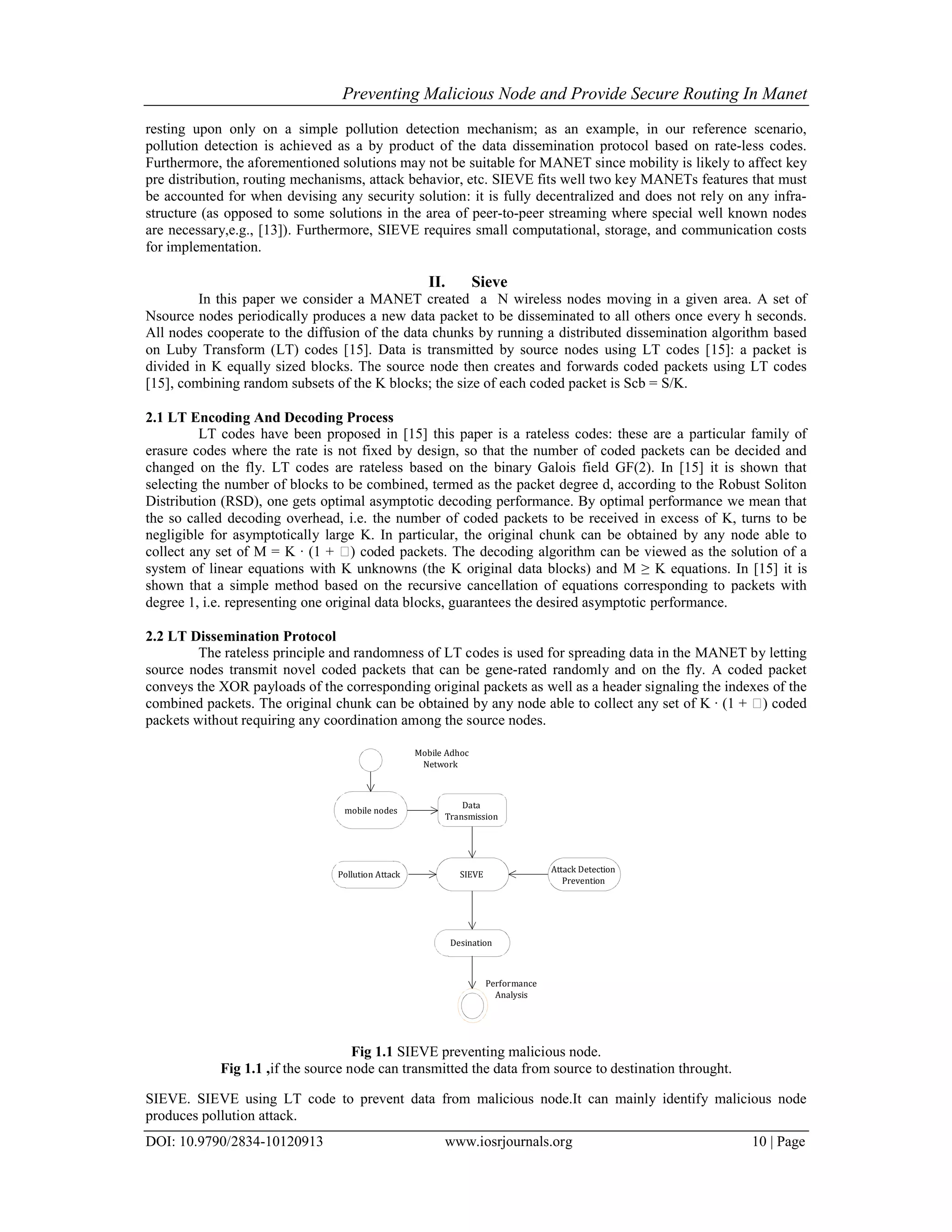 Preventing Malicious Node and Provide Secure Routing In Manet
DOI: 10.9790/2834-10120913 www.iosrjournals.org 10 | Page
resting upon only on a simple pollution detection mechanism; as an example, in our reference scenario,
pollution detection is achieved as a by product of the data dissemination protocol based on rate-less codes.
Furthermore, the aforementioned solutions may not be suitable for MANET since mobility is likely to affect key
pre distribution, routing mechanisms, attack behavior, etc. SIEVE fits well two key MANETs features that must
be accounted for when devising any security solution: it is fully decentralized and does not rely on any infra-
structure (as opposed to some solutions in the area of peer-to-peer streaming where special well known nodes
are necessary,e.g., [13]). Furthermore, SIEVE requires small computational, storage, and communication costs
for implementation.
II. Sieve
In this paper we consider a MANET created a N wireless nodes moving in a given area. A set of
Nsource nodes periodically produces a new data packet to be disseminated to all others once every h seconds.
All nodes cooperate to the diffusion of the data chunks by running a distributed dissemination algorithm based
on Luby Transform (LT) codes [15]. Data is transmitted by source nodes using LT codes [15]: a packet is
divided in K equally sized blocks. The source node then creates and forwards coded packets using LT codes
[15], combining random subsets of the K blocks; the size of each coded packet is Scb = S/K.
2.1 LT Encoding And Decoding Process
LT codes have been proposed in [15] this paper is a rateless codes: these are a particular family of
erasure codes where the rate is not fixed by design, so that the number of coded packets can be decided and
changed on the fly. LT codes are rateless based on the binary Galois field GF(2). In [15] it is shown that
selecting the number of blocks to be combined, termed as the packet degree d, according to the Robust Soliton
Distribution (RSD), one gets optimal asymptotic decoding performance. By optimal performance we mean that
the so called decoding overhead, i.e. the number of coded packets to be received in excess of K, turns to be
negligible for asymptotically large K. In particular, the original chunk can be obtained by any node able to
collect any set of M = K · (1 + ) coded packets. The decoding algorithm can be viewed as the solution of a
system of linear equations with K unknowns (the K original data blocks) and M ≥ K equations. In [15] it is
shown that a simple method based on the recursive cancellation of equations corresponding to packets with
degree 1, i.e. representing one original data blocks, guarantees the desired asymptotic performance.
2.2 LT Dissemination Protocol
The rateless principle and randomness of LT codes is used for spreading data in the MANET by letting
source nodes transmit novel coded packets that can be gene-rated randomly and on the fly. A coded packet
conveys the XOR payloads of the corresponding original packets as well as a header signaling the indexes of the
combined packets. The original chunk can be obtained by any node able to collect any set of K · (1 + ) coded
packets without requiring any coordination among the source nodes.
mobile nodes
Desination
SIEVE
Performance
Analysis
Data
Transmission
Mobile Adhoc
Network
Attack Detection
Prevention
Pollution Attack
Fig 1.1 SIEVE preventing malicious node.
Fig 1.1 ,if the source node can transmitted the data from source to destination throught.
SIEVE. SIEVE using LT code to prevent data from malicious node.It can mainly identify malicious node
produces pollution attack.
 