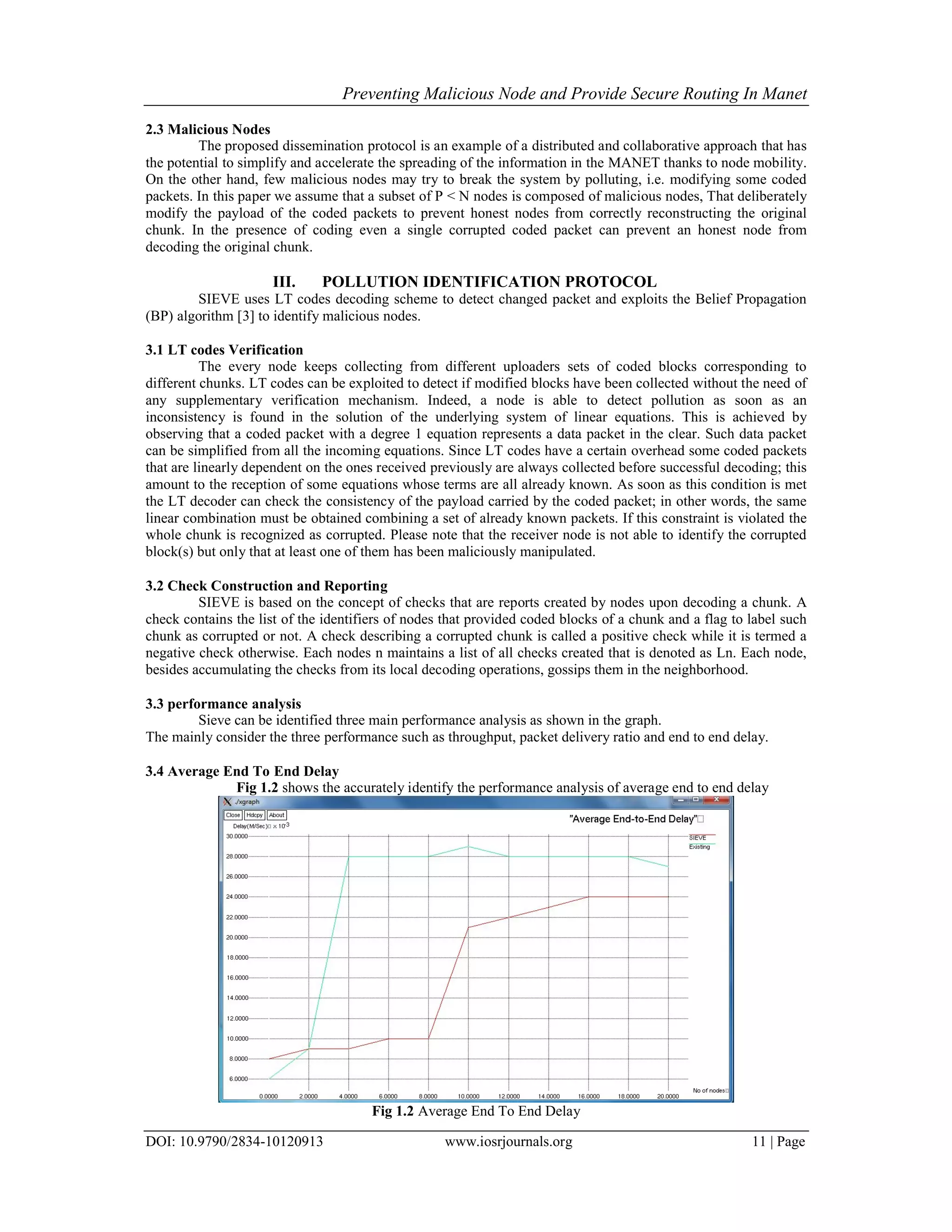 Preventing Malicious Node and Provide Secure Routing In Manet
DOI: 10.9790/2834-10120913 www.iosrjournals.org 11 | Page
2.3 Malicious Nodes
The proposed dissemination protocol is an example of a distributed and collaborative approach that has
the potential to simplify and accelerate the spreading of the information in the MANET thanks to node mobility.
On the other hand, few malicious nodes may try to break the system by polluting, i.e. modifying some coded
packets. In this paper we assume that a subset of P  N nodes is composed of malicious nodes, That deliberately
modify the payload of the coded packets to prevent honest nodes from correctly reconstructing the original
chunk. In the presence of coding even a single corrupted coded packet can prevent an honest node from
decoding the original chunk.
III. POLLUTION IDENTIFICATION PROTOCOL
SIEVE uses LT codes decoding scheme to detect changed packet and exploits the Belief Propagation
(BP) algorithm [3] to identify malicious nodes.
3.1 LT codes Verification
The every node keeps collecting from different uploaders sets of coded blocks corresponding to
different chunks. LT codes can be exploited to detect if modified blocks have been collected without the need of
any supplementary verification mechanism. Indeed, a node is able to detect pollution as soon as an
inconsistency is found in the solution of the underlying system of linear equations. This is achieved by
observing that a coded packet with a degree 1 equation represents a data packet in the clear. Such data packet
can be simplified from all the incoming equations. Since LT codes have a certain overhead some coded packets
that are linearly dependent on the ones received previously are always collected before successful decoding; this
amount to the reception of some equations whose terms are all already known. As soon as this condition is met
the LT decoder can check the consistency of the payload carried by the coded packet; in other words, the same
linear combination must be obtained combining a set of already known packets. If this constraint is violated the
whole chunk is recognized as corrupted. Please note that the receiver node is not able to identify the corrupted
block(s) but only that at least one of them has been maliciously manipulated.
3.2 Check Construction and Reporting
SIEVE is based on the concept of checks that are reports created by nodes upon decoding a chunk. A
check contains the list of the identifiers of nodes that provided coded blocks of a chunk and a flag to label such
chunk as corrupted or not. A check describing a corrupted chunk is called a positive check while it is termed a
negative check otherwise. Each nodes n maintains a list of all checks created that is denoted as Ln. Each node,
besides accumulating the checks from its local decoding operations, gossips them in the neighborhood.
3.3 performance analysis
Sieve can be identified three main performance analysis as shown in the graph.
The mainly consider the three performance such as throughput, packet delivery ratio and end to end delay.
3.4 Average End To End Delay
Fig 1.2 shows the accurately identify the performance analysis of average end to end delay
Fig 1.2 Average End To End Delay
 