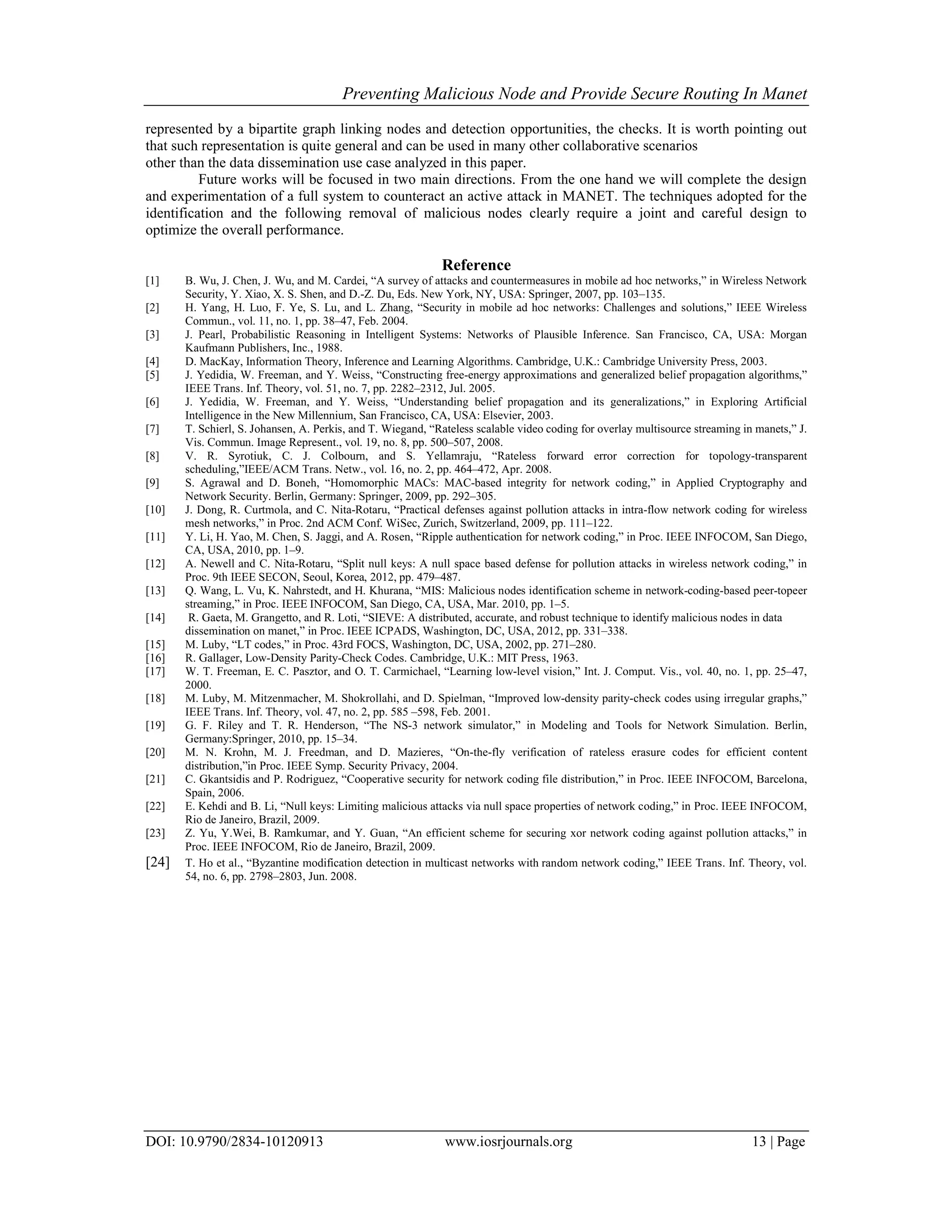 Preventing Malicious Node and Provide Secure Routing In Manet
DOI: 10.9790/2834-10120913 www.iosrjournals.org 13 | Page
represented by a bipartite graph linking nodes and detection opportunities, the checks. It is worth pointing out
that such representation is quite general and can be used in many other collaborative scenarios
other than the data dissemination use case analyzed in this paper.
Future works will be focused in two main directions. From the one hand we will complete the design
and experimentation of a full system to counteract an active attack in MANET. The techniques adopted for the
identification and the following removal of malicious nodes clearly require a joint and careful design to
optimize the overall performance.
Reference
[1] B. Wu, J. Chen, J. Wu, and M. Cardei, “A survey of attacks and countermeasures in mobile ad hoc networks,” in Wireless Network
Security, Y. Xiao, X. S. Shen, and D.-Z. Du, Eds. New York, NY, USA: Springer, 2007, pp. 103–135.
[2] H. Yang, H. Luo, F. Ye, S. Lu, and L. Zhang, “Security in mobile ad hoc networks: Challenges and solutions,” IEEE Wireless
Commun., vol. 11, no. 1, pp. 38–47, Feb. 2004.
[3] J. Pearl, Probabilistic Reasoning in Intelligent Systems: Networks of Plausible Inference. San Francisco, CA, USA: Morgan
Kaufmann Publishers, Inc., 1988.
[4] D. MacKay, Information Theory, Inference and Learning Algorithms. Cambridge, U.K.: Cambridge University Press, 2003.
[5] J. Yedidia, W. Freeman, and Y. Weiss, “Constructing free-energy approximations and generalized belief propagation algorithms,”
IEEE Trans. Inf. Theory, vol. 51, no. 7, pp. 2282–2312, Jul. 2005.
[6] J. Yedidia, W. Freeman, and Y. Weiss, “Understanding belief propagation and its generalizations,” in Exploring Artificial
Intelligence in the New Millennium, San Francisco, CA, USA: Elsevier, 2003.
[7] T. Schierl, S. Johansen, A. Perkis, and T. Wiegand, “Rateless scalable video coding for overlay multisource streaming in manets,” J.
Vis. Commun. Image Represent., vol. 19, no. 8, pp. 500–507, 2008.
[8] V. R. Syrotiuk, C. J. Colbourn, and S. Yellamraju, “Rateless forward error correction for topology-transparent
scheduling,”IEEE/ACM Trans. Netw., vol. 16, no. 2, pp. 464–472, Apr. 2008.
[9] S. Agrawal and D. Boneh, “Homomorphic MACs: MAC-based integrity for network coding,” in Applied Cryptography and
Network Security. Berlin, Germany: Springer, 2009, pp. 292–305.
[10] J. Dong, R. Curtmola, and C. Nita-Rotaru, “Practical defenses against pollution attacks in intra-flow network coding for wireless
mesh networks,” in Proc. 2nd ACM Conf. WiSec, Zurich, Switzerland, 2009, pp. 111–122.
[11] Y. Li, H. Yao, M. Chen, S. Jaggi, and A. Rosen, “Ripple authentication for network coding,” in Proc. IEEE INFOCOM, San Diego,
CA, USA, 2010, pp. 1–9.
[12] A. Newell and C. Nita-Rotaru, “Split null keys: A null space based defense for pollution attacks in wireless network coding,” in
Proc. 9th IEEE SECON, Seoul, Korea, 2012, pp. 479–487.
[13] Q. Wang, L. Vu, K. Nahrstedt, and H. Khurana, “MIS: Malicious nodes identification scheme in network-coding-based peer-topeer
streaming,” in Proc. IEEE INFOCOM, San Diego, CA, USA, Mar. 2010, pp. 1–5.
[14] R. Gaeta, M. Grangetto, and R. Loti, “SIEVE: A distributed, accurate, and robust technique to identify malicious nodes in data
dissemination on manet,” in Proc. IEEE ICPADS, Washington, DC, USA, 2012, pp. 331–338.
[15] M. Luby, “LT codes,” in Proc. 43rd FOCS, Washington, DC, USA, 2002, pp. 271–280.
[16] R. Gallager, Low-Density Parity-Check Codes. Cambridge, U.K.: MIT Press, 1963.
[17] W. T. Freeman, E. C. Pasztor, and O. T. Carmichael, “Learning low-level vision,” Int. J. Comput. Vis., vol. 40, no. 1, pp. 25–47,
2000.
[18] M. Luby, M. Mitzenmacher, M. Shokrollahi, and D. Spielman, “Improved low-density parity-check codes using irregular graphs,”
IEEE Trans. Inf. Theory, vol. 47, no. 2, pp. 585 –598, Feb. 2001.
[19] G. F. Riley and T. R. Henderson, “The NS-3 network simulator,” in Modeling and Tools for Network Simulation. Berlin,
Germany:Springer, 2010, pp. 15–34.
[20] M. N. Krohn, M. J. Freedman, and D. Mazieres, “On-the-fly verification of rateless erasure codes for efficient content
distribution,”in Proc. IEEE Symp. Security Privacy, 2004.
[21] C. Gkantsidis and P. Rodriguez, “Cooperative security for network coding file distribution,” in Proc. IEEE INFOCOM, Barcelona,
Spain, 2006.
[22] E. Kehdi and B. Li, “Null keys: Limiting malicious attacks via null space properties of network coding,” in Proc. IEEE INFOCOM,
Rio de Janeiro, Brazil, 2009.
[23] Z. Yu, Y.Wei, B. Ramkumar, and Y. Guan, “An efficient scheme for securing xor network coding against pollution attacks,” in
Proc. IEEE INFOCOM, Rio de Janeiro, Brazil, 2009.
[24] T. Ho et al., “Byzantine modification detection in multicast networks with random network coding,” IEEE Trans. Inf. Theory, vol.
54, no. 6, pp. 2798–2803, Jun. 2008.
 