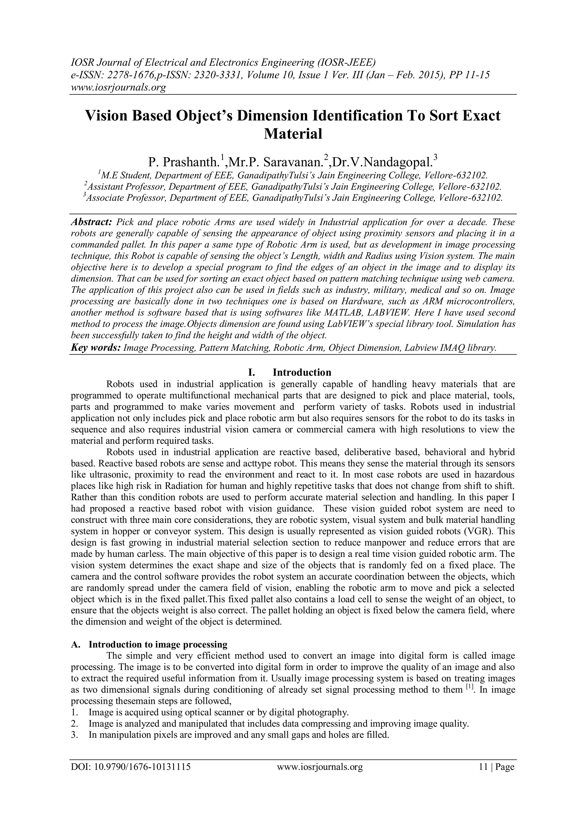 IOSR Journal of Electrical and Electronics Engineering (IOSR-JEEE) e-ISSN: 2278-1676,p-ISSN: 2320-3331, Volume 10, Issue 1 Ver. III (Jan – Feb. 2015), PP 11-15 www.iosrjournals.org DOI: 10.9790/1676-10131115 www.iosrjournals.org 11 | Page Vision Based Object’s Dimension Identification To Sort Exact Material P. Prashanth.1 ,Mr.P. Saravanan.2 ,Dr.V.Nandagopal.3 1 M.E Student, Department of EEE, GanadipathyTulsi’s Jain Engineering College, Vellore-632102. 2 Assistant Professor, Department of EEE, GanadipathyTulsi’s Jain Engineering College, Vellore-632102. 3 Associate Professor, Department of EEE, GanadipathyTulsi’s Jain Engineering College, Vellore-632102. Abstract: Pick and place robotic Arms are used widely in Industrial application for over a decade. These robots are generally capable of sensing the appearance of object using proximity sensors and placing it in a commanded pallet. In this paper a same type of Robotic Arm is used, but as development in image processing technique, this Robot is capable of sensing the object’s Length, width and Radius using Vision system. The main objective here is to develop a special program to find the edges of an object in the image and to display its dimension. That can be used for sorting an exact object based on pattern matching technique using web camera. The application of this project also can be used in fields such as industry, military, medical and so on. Image processing are basically done in two techniques one is based on Hardware, such as ARM microcontrollers, another method is software based that is using softwares like MATLAB, LABVIEW. Here I have used second method to process the image.Objects dimension are found using LabVIEW’s special library tool. Simulation has been successfully taken to find the height and width of the object. Key words: Image Processing, Pattern Matching, Robotic Arm, Object Dimension, Labview IMAQ library. I. Introduction Robots used in industrial application is generally capable of handling heavy materials that are programmed to operate multifunctional mechanical parts that are designed to pick and place material, tools, parts and programmed to make varies movement and perform variety of tasks. Robots used in industrial application not only includes pick and place robotic arm but also requires sensors for the robot to do its tasks in sequence and also requires industrial vision camera or commercial camera with high resolutions to view the material and perform required tasks. Robots used in industrial application are reactive based, deliberative based, behavioral and hybrid based. Reactive based robots are sense and acttype robot. This means they sense the material through its sensors like ultrasonic, proximity to read the environment and react to it. In most case robots are used in hazardous places like high risk in Radiation for human and highly repetitive tasks that does not change from shift to shift. Rather than this condition robots are used to perform accurate material selection and handling. In this paper I had proposed a reactive based robot with vision guidance. These vision guided robot system are need to construct with three main core considerations, they are robotic system, visual system and bulk material handling system in hopper or conveyor system. This design is usually represented as vision guided robots (VGR). This design is fast growing in industrial material selection section to reduce manpower and reduce errors that are made by human carless. The main objective of this paper is to design a real time vision guided robotic arm. The vision system determines the exact shape and size of the objects that is randomly fed on a fixed place. The camera and the control software provides the robot system an accurate coordination between the objects, which are randomly spread under the camera field of vision, enabling the robotic arm to move and pick a selected object which is in the fixed pallet.This fixed pallet also contains a load cell to sense the weight of an object, to ensure that the objects weight is also correct. The pallet holding an object is fixed below the camera field, where the dimension and weight of the object is determined. A. Introduction to image processing The simple and very efficient method used to convert an image into digital form is called image processing. The image is to be converted into digital form in order to improve the quality of an image and also to extract the required useful information from it. Usually image processing system is based on treating images as two dimensional signals during conditioning of already set signal processing method to them [1] . In image processing thesemain steps are followed, 1. Image is acquired using optical scanner or by digital photography. 2. Image is analyzed and manipulated that includes data compressing and improving image quality. 3. In manipulation pixels are improved and any small gaps and holes are filled. 