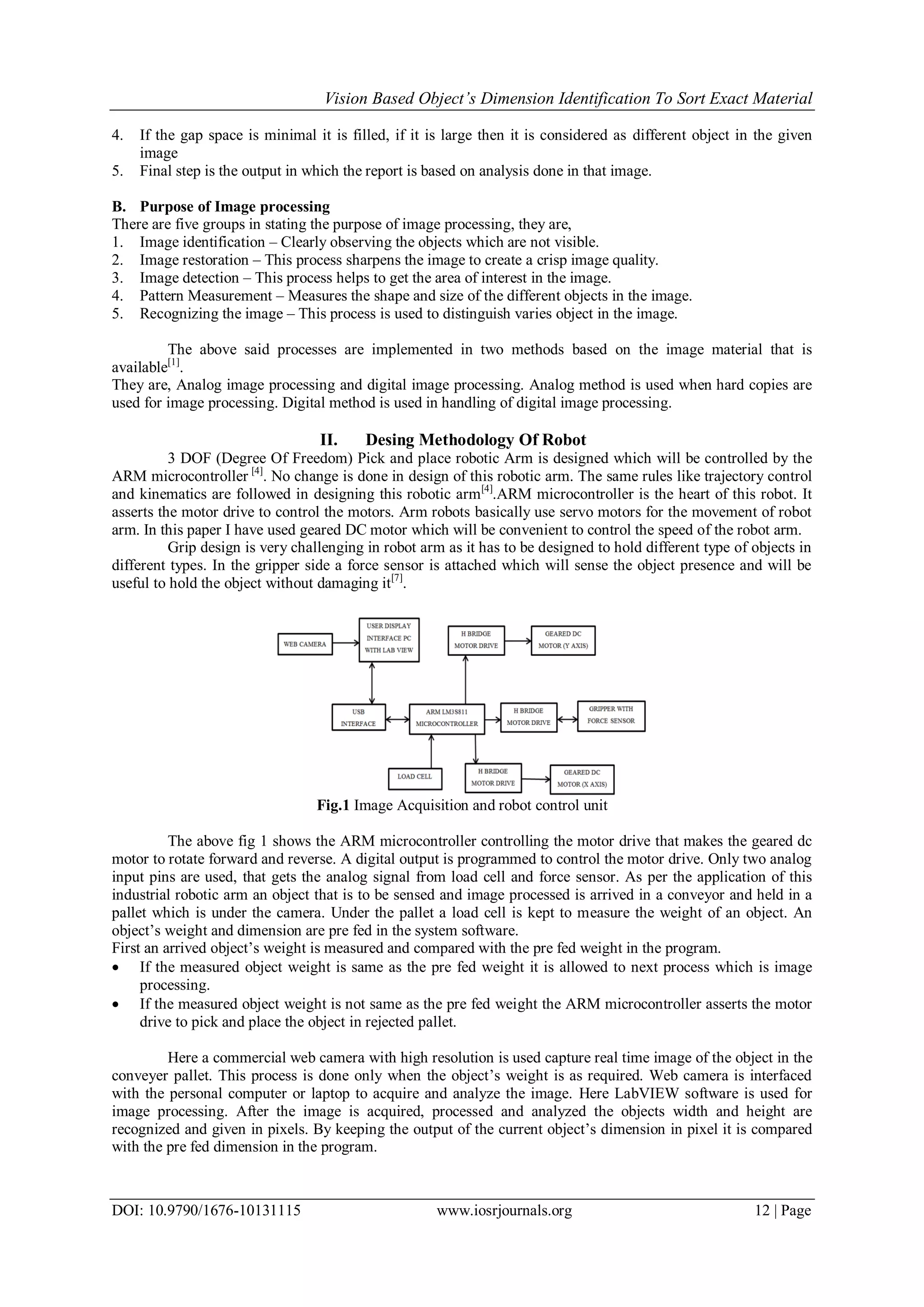 Vision Based Object’s Dimension Identification To Sort Exact Material DOI: 10.9790/1676-10131115 www.iosrjournals.org 12 | Page 4. If the gap space is minimal it is filled, if it is large then it is considered as different object in the given image 5. Final step is the output in which the report is based on analysis done in that image. B. Purpose of Image processing There are five groups in stating the purpose of image processing, they are, 1. Image identification – Clearly observing the objects which are not visible. 2. Image restoration – This process sharpens the image to create a crisp image quality. 3. Image detection – This process helps to get the area of interest in the image. 4. Pattern Measurement – Measures the shape and size of the different objects in the image. 5. Recognizing the image – This process is used to distinguish varies object in the image. The above said processes are implemented in two methods based on the image material that is available[1] . They are, Analog image processing and digital image processing. Analog method is used when hard copies are used for image processing. Digital method is used in handling of digital image processing. II. Desing Methodology Of Robot 3 DOF (Degree Of Freedom) Pick and place robotic Arm is designed which will be controlled by the ARM microcontroller [4] . No change is done in design of this robotic arm. The same rules like trajectory control and kinematics are followed in designing this robotic arm[4] .ARM microcontroller is the heart of this robot. It asserts the motor drive to control the motors. Arm robots basically use servo motors for the movement of robot arm. In this paper I have used geared DC motor which will be convenient to control the speed of the robot arm. Grip design is very challenging in robot arm as it has to be designed to hold different type of objects in different types. In the gripper side a force sensor is attached which will sense the object presence and will be useful to hold the object without damaging it[7] . Fig.1 Image Acquisition and robot control unit The above fig 1 shows the ARM microcontroller controlling the motor drive that makes the geared dc motor to rotate forward and reverse. A digital output is programmed to control the motor drive. Only two analog input pins are used, that gets the analog signal from load cell and force sensor. As per the application of this industrial robotic arm an object that is to be sensed and image processed is arrived in a conveyor and held in a pallet which is under the camera. Under the pallet a load cell is kept to measure the weight of an object. An object’s weight and dimension are pre fed in the system software. First an arrived object’s weight is measured and compared with the pre fed weight in the program.  If the measured object weight is same as the pre fed weight it is allowed to next process which is image processing.  If the measured object weight is not same as the pre fed weight the ARM microcontroller asserts the motor drive to pick and place the object in rejected pallet. Here a commercial web camera with high resolution is used capture real time image of the object in the conveyer pallet. This process is done only when the object’s weight is as required. Web camera is interfaced with the personal computer or laptop to acquire and analyze the image. Here LabVIEW software is used for image processing. After the image is acquired, processed and analyzed the objects width and height are recognized and given in pixels. By keeping the output of the current object’s dimension in pixel it is compared with the pre fed dimension in the program. 