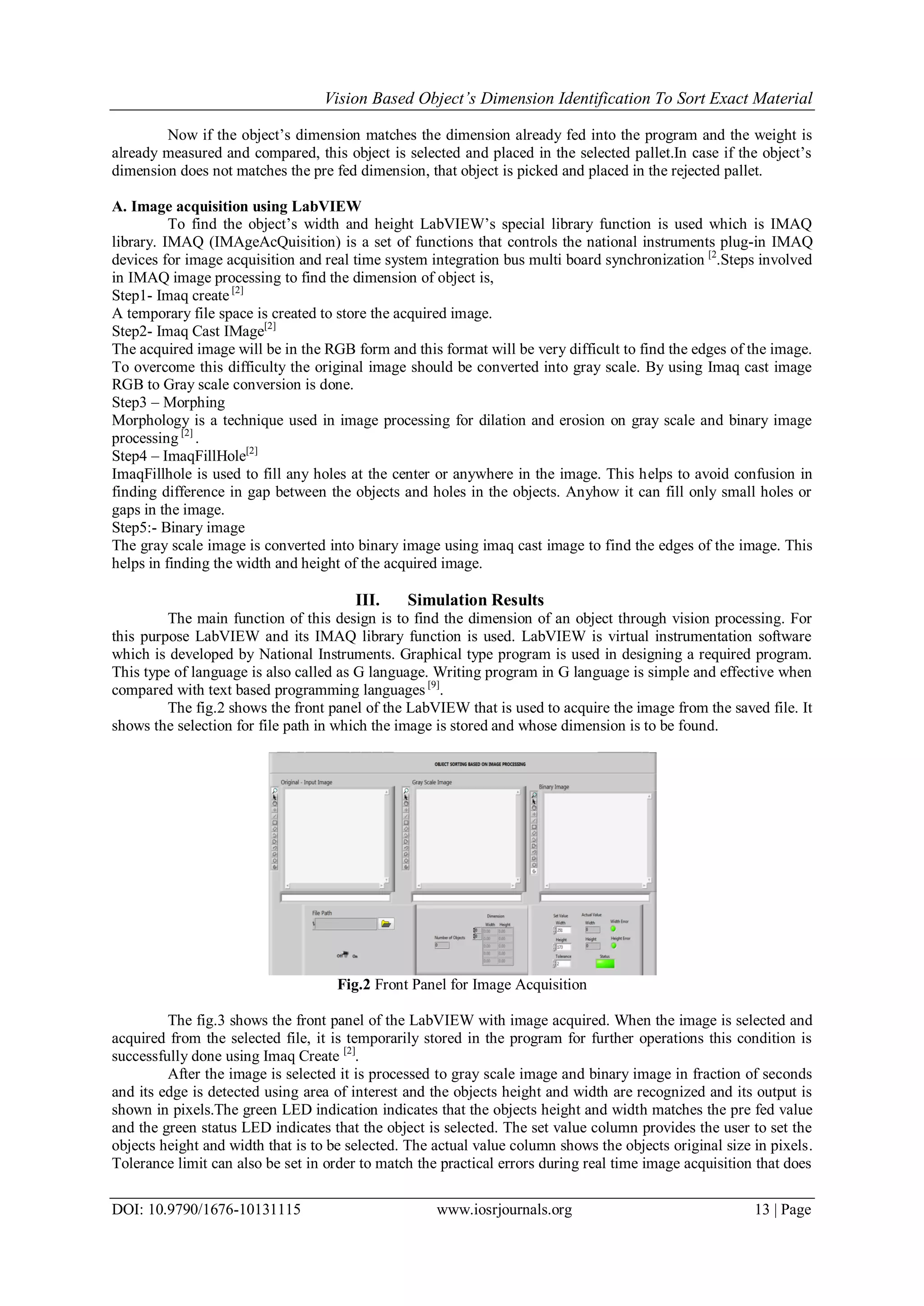 Vision Based Object’s Dimension Identification To Sort Exact Material DOI: 10.9790/1676-10131115 www.iosrjournals.org 13 | Page Now if the object’s dimension matches the dimension already fed into the program and the weight is already measured and compared, this object is selected and placed in the selected pallet.In case if the object’s dimension does not matches the pre fed dimension, that object is picked and placed in the rejected pallet. A. Image acquisition using LabVIEW To find the object’s width and height LabVIEW’s special library function is used which is IMAQ library. IMAQ (IMAgeAcQuisition) is a set of functions that controls the national instruments plug-in IMAQ devices for image acquisition and real time system integration bus multi board synchronization [2 .Steps involved in IMAQ image processing to find the dimension of object is, Step1- Imaq create [2] A temporary file space is created to store the acquired image. Step2- Imaq Cast IMage[2] The acquired image will be in the RGB form and this format will be very difficult to find the edges of the image. To overcome this difficulty the original image should be converted into gray scale. By using Imaq cast image RGB to Gray scale conversion is done. Step3 – Morphing Morphology is a technique used in image processing for dilation and erosion on gray scale and binary image processing [2] . Step4 – ImaqFillHole[2] ImaqFillhole is used to fill any holes at the center or anywhere in the image. This helps to avoid confusion in finding difference in gap between the objects and holes in the objects. Anyhow it can fill only small holes or gaps in the image. Step5:- Binary image The gray scale image is converted into binary image using imaq cast image to find the edges of the image. This helps in finding the width and height of the acquired image. III. Simulation Results The main function of this design is to find the dimension of an object through vision processing. For this purpose LabVIEW and its IMAQ library function is used. LabVIEW is virtual instrumentation software which is developed by National Instruments. Graphical type program is used in designing a required program. This type of language is also called as G language. Writing program in G language is simple and effective when compared with text based programming languages [9] . The fig.2 shows the front panel of the LabVIEW that is used to acquire the image from the saved file. It shows the selection for file path in which the image is stored and whose dimension is to be found. Fig.2 Front Panel for Image Acquisition The fig.3 shows the front panel of the LabVIEW with image acquired. When the image is selected and acquired from the selected file, it is temporarily stored in the program for further operations this condition is successfully done using Imaq Create [2] . After the image is selected it is processed to gray scale image and binary image in fraction of seconds and its edge is detected using area of interest and the objects height and width are recognized and its output is shown in pixels.The green LED indication indicates that the objects height and width matches the pre fed value and the green status LED indicates that the object is selected. The set value column provides the user to set the objects height and width that is to be selected. The actual value column shows the objects original size in pixels. Tolerance limit can also be set in order to match the practical errors during real time image acquisition that does 