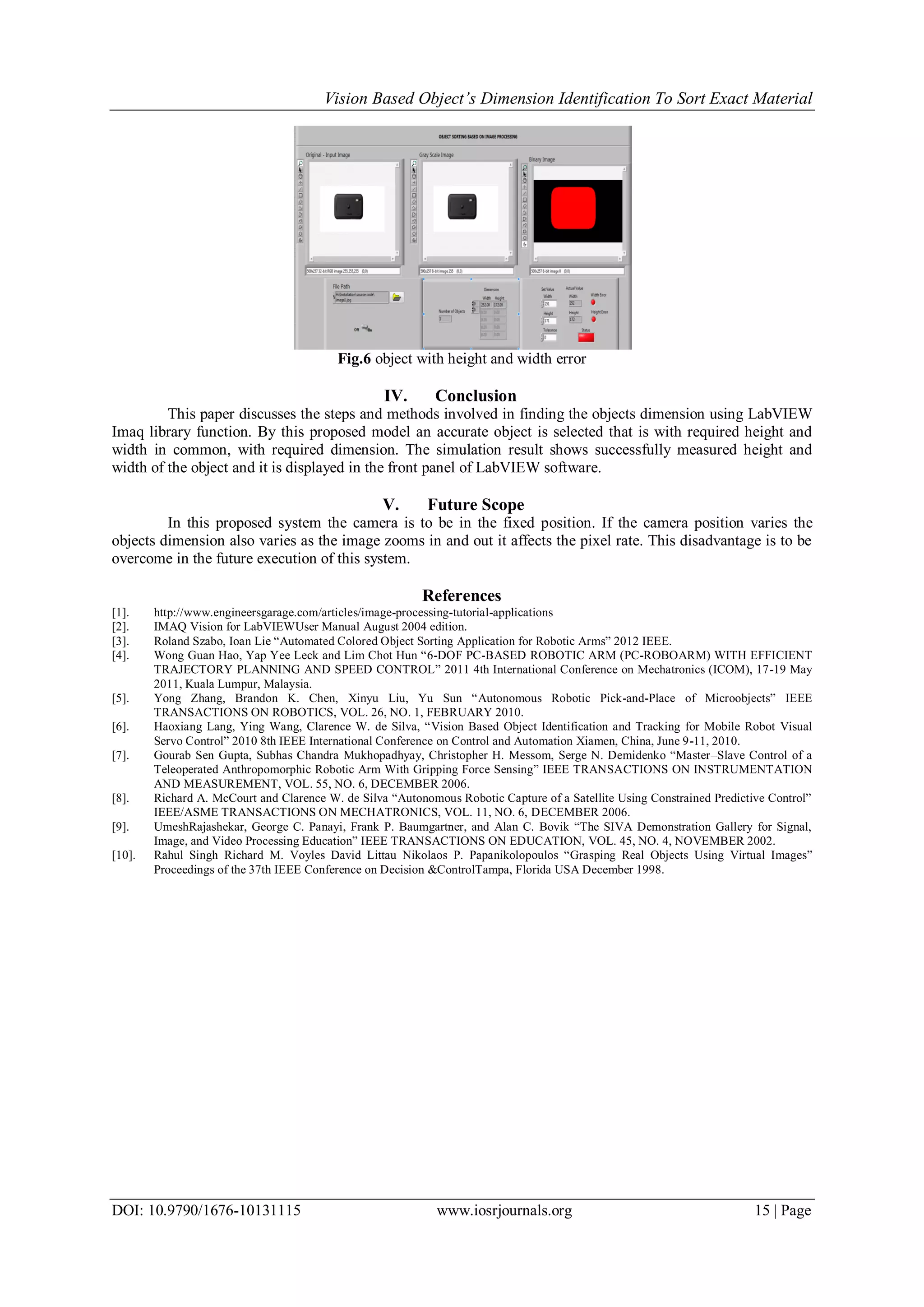 Vision Based Object’s Dimension Identification To Sort Exact Material DOI: 10.9790/1676-10131115 www.iosrjournals.org 15 | Page Fig.6 object with height and width error IV. Conclusion This paper discusses the steps and methods involved in finding the objects dimension using LabVIEW Imaq library function. By this proposed model an accurate object is selected that is with required height and width in common, with required dimension. The simulation result shows successfully measured height and width of the object and it is displayed in the front panel of LabVIEW software. V. Future Scope In this proposed system the camera is to be in the fixed position. If the camera position varies the objects dimension also varies as the image zooms in and out it affects the pixel rate. This disadvantage is to be overcome in the future execution of this system. References [1]. http://www.engineersgarage.com/articles/image-processing-tutorial-applications [2]. IMAQ Vision for LabVIEWUser Manual August 2004 edition. [3]. Roland Szabo, Ioan Lie “Automated Colored Object Sorting Application for Robotic Arms” 2012 IEEE. [4]. Wong Guan Hao, Yap Yee Leck and Lim Chot Hun “6-DOF PC-BASED ROBOTIC ARM (PC-ROBOARM) WITH EFFICIENT TRAJECTORY PLANNING AND SPEED CONTROL” 2011 4th International Conference on Mechatronics (ICOM), 17-19 May 2011, Kuala Lumpur, Malaysia. [5]. Yong Zhang, Brandon K. Chen, Xinyu Liu, Yu Sun “Autonomous Robotic Pick-and-Place of Microobjects” IEEE TRANSACTIONS ON ROBOTICS, VOL. 26, NO. 1, FEBRUARY 2010. [6]. Haoxiang Lang, Ying Wang, Clarence W. de Silva, “Vision Based Object Identification and Tracking for Mobile Robot Visual Servo Control” 2010 8th IEEE International Conference on Control and Automation Xiamen, China, June 9-11, 2010. [7]. Gourab Sen Gupta, Subhas Chandra Mukhopadhyay, Christopher H. Messom, Serge N. Demidenko “Master–Slave Control of a Teleoperated Anthropomorphic Robotic Arm With Gripping Force Sensing” IEEE TRANSACTIONS ON INSTRUMENTATION AND MEASUREMENT, VOL. 55, NO. 6, DECEMBER 2006. [8]. Richard A. McCourt and Clarence W. de Silva “Autonomous Robotic Capture of a Satellite Using Constrained Predictive Control” IEEE/ASME TRANSACTIONS ON MECHATRONICS, VOL. 11, NO. 6, DECEMBER 2006. [9]. UmeshRajashekar, George C. Panayi, Frank P. Baumgartner, and Alan C. Bovik “The SIVA Demonstration Gallery for Signal, Image, and Video Processing Education” IEEE TRANSACTIONS ON EDUCATION, VOL. 45, NO. 4, NOVEMBER 2002. [10]. Rahul Singh Richard M. Voyles David Littau Nikolaos P. Papanikolopoulos “Grasping Real Objects Using Virtual Images” Proceedings of the 37th IEEE Conference on Decision &ControlTampa, Florida USA December 1998. 