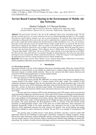 IOSR Journal of Computer Engineering (IOSR-JCE)
e-ISSN: 2278-0661, p- ISSN: 2278-8727Volume 10, Issue 2 (Mar. - Apr. 2013), PP 07-12
www.iosrjournals.org
www.iosrjournals.org 7 | Page
Service Based Content Sharing in the Environment of Mobile Ad-
hoc Networks
Hashmi Vallipalli, A.V.Praveen Krishna
M. Tech student, Dept of C.S.E, K L University, Vaddeswaram, Vijayawada, India
Assistant Professor, Dept of C.S.E, K L University, Vaddeswaram, Vijayawada, India,
Abstract: The peer-to-peer network is the one of the traditional client server networking model. The file
sharing on mobile devices is not easily achieved to the user for limited bandwidth and high cost. The irregular
disconnection and IP address changes occur due to network migration. We holds the short range networking
technologies as Bluetooth with no cost to the user and it is sufficiently fast to make file transfer very practical. A
peer-to-peer model that permits efficient file sharing between mobile smartphones over a low-cost transport.
Our paper results that peer-to-peer file transfer between todays mobile devices are practical. But the server
limits must be applied on the transfers. These are unique to the mobile device environment. The upload-over-
download ratio should be relatively low, due to higher current drain on transmit. Where the target file system is
very slow then the larger file segments “Direct Memory Access” (DMA) mode can be utilized as different to
“Program Input Output” (PIO) mode. The use of UDP for content sharing is more ideal than the use of OBEX.
We will overcome some of the barriers to acceptance through our design approach. Peer discovery and content
distribution occurs automatically without connection from the user. At last the transport is also implemented in
the application layer and uses existing standard protocols without modification.
Keywords: Peer-to-peer network, Direct Memory Access, Program Input Output, mobile device environment,
mobile smartphones, Bluetooth, network migration, mobile ad-hoc networks
I. Introduction
1.1. Peer-to-peer network:
Peer-to-peer network is the one of the traditional client-server networking model. Where the existing P2P file
applications in wired networks are not suitable for mobile hosts in wireless mobile networks because of the
movement of peers in wireless mobile networks. There are two concerns that affect resource discovery and
retrieval for P2P file sharing applications in wireless mobile networks.
 Peers movements in wireless mobile networks
 Peers join and leave in a P2P file sharing network.
The early peer-to-peer networks like ARPANET are storage model of the Internet is changing from a
“content located in the center” model to a “content located on the edge” model. The evolution of P2P
architecture comprises development from the first generation then to the second generation then to the third
generation. The new wave of P2P architectures took place in the late 90s.The first new-wave P2P systems are
more like a mixture of client-server and peer-to-peer models. This denomination comes from the fact that in
these systems many of the functions related to peer and resource discovery were made in centralized servers or
server pools.
The next step in the evolution of P2P was the development of pure P2P systems, where every peer had
equal functionality without any centralized servers. These types of P2P systems are called the second generation
of P2P. We use Gnutella Network as an example of this generation. Second-generation P2P systems strived to
solve many problems of first-generation server-centric systems. Many improvements were successful, but the
new model suffered from major overhead generated by the binding messages and queries propagating around
the Internet. The current generation, the third generation of P2P, is a mixture of the first and the second
generation. In third-generation systems, some of the peers are so-called super-peers. These super-peers are
organized dynamically. Unlike in the earlier generations, only super-peers are used in peer and resource
discovery, which significantly decreases the stress caused to the network. Also several binding and routing
optimization methods are used to decrease the overhead. The use JXTA is an example of 3rd generation P2P
systems.
The growing usage of mobile devices “smart phones and PDAs” and thus a need for mobile P2P
applications bring up new challenges to peer-to-peer networking. Compared to desktop computers, mobile
devices have many restrictions: network bandwidth, memory, processing capacity and battery life are limited.
Also the network barriers, NATs (Network Address Translator) and firewalls bring challenges to mobile P2P
networking. The evolution of mobile network technologies and devices decreases hardware limitations and thus
 