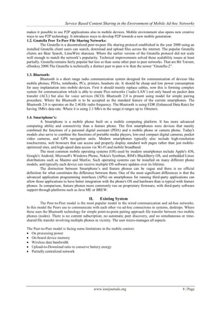 Service Based Content Sharing in the Environment of Mobile Ad-hoc Networks
www.iosrjournals.org 8 | Page
makes it possible to use P2P applications also in mobile devices. Mobile environment also opens new creative
ways to use P2P technology. It introduces ways to develop P2P towards a new mobile generation.
1.2. Gnutella Peer To Peer File Sharing Networks:
The Gnutella is a decentralized peer-to-peer file sharing protocol established in the year 2000 using an
installed Gnutella client users can search, download and upload files across the internet. The popular Gnutella
clients are Bear Search, LimeWire shareaza. Where the earlier version of the Gnutella protocol did not scale
well enough to match the network’s popularity. Technical improvements solved these scalability issues at least
partially. Gnutella remains fairly popular but less so than some other peer to peer networks. That are Bit Torrent,
eDonkey 2000.The Gnutella is technically a distinct peer to peer n/w then the newer “Gnutella-2”.
1.3. Bluetooth:
Bluetooth is a short range radio communication system designed for communication of devices like
mobile phones, PDAs, notebooks, PCs, printers, headsets etc. It should be cheap and low power consumption
for easy implantation into mobile devices. First it should mainly replace cables, now this is forming complex
system for communication which is able to create Pico networks (’radio LAN’) not only based on packet data
transfer (ACL) but also for voice services (SCO). Bluetooth 2.0 is present using model for simple pairing
procedure. Where the Bluetooth is to be accepted as the standard feature of the current smartphones. The
Bluetooth 2.0 is operates on the 2.4GHz radio frequency. The Bluetooth is using EDR (Enhanced Data Rate) for
having 3Mb/s data rate. Where it is using 2.1 Mb/s in the usage.it ranges up to 10meters.
1.4. Smartphone’s:
A Smartphone is a mobile phone built on a mobile computing platform. It has more advanced
computing ability and connectivity than a feature phone. The first smartphones were devices that mainly
combined the functions of a personal digital assistant (PDA) and a mobile phone or camera phone. Today's
models also serve to combine the functions of portable media players, low-end compact digital cameras, pocket
video cameras, and GPS navigation units. Modern smartphones typically also include high-resolution
touchscreens, web browsers that can access and properly display standard web pages rather than just mobile-
optimized sites, and high-speed data access via Wi-Fi and mobile broadband.
The most common mobile operating systems (OS) used by modern smartphones include Apple's iOS,
Google's Android, Microsoft's Windows Phone, Nokia's Symbian, RIM's BlackBerry OS, and embedded Linux
distributions such as Maemo and MeeGo. Such operating systems can be installed on many different phone
models, and typically each device can receive multiple OS software updates over its lifetime.
The distinction between Smartphone’s and feature phones can be vague and there is no official
definition for what constitutes the difference between them. One of the most significant differences is that the
advanced application programming interfaces (APIs) on smartphones for running third-party applications can
allow those applications to have better integration with the phone's OS and hardware than is typical with feature
phones. In comparison, feature phones more commonly run on proprietary firmware, with third-party software
support through platforms such as Java ME or BREW.
II. Existing System
The Peer-to-Peer model is the most popular model in the wired communication and ad-hoc networks.
In this model the Peers use to communicate with each other via ad-hoc connections in systems, desktops. Where
these uses the Bluetooth technology for simple point-to-point pairing approach file transfer between two mobile
phones (nodes). There is no content subscription, no automatic peer discovery, and no simultaneous or time-
shared file transfer involving multiple phones in vicinity. The user micro-manages all aspects.
The Peer-to-Peer model is facing some limitations in the mobile context:
 On processing power
 On-board device memory
 Wireless data bandwidth
 Upload-to-Download ratio to conserve battery energy
 Partially centralized network
 