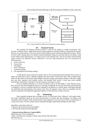 Service Based Content Sharing in the Environment of Mobile Ad-hoc Networks
www.iosrjournals.org 9 | Page
Fig 1. System model for mobile service-based peer-to-peer sharing
III. Proposed System
The Gnutella File Sharing Network Protocol is used for file sharing in mobile environment. This
network is different from a simple point-to-point pairing approach commonly found in a Bluetooth file transfer
between two mobile phones. The service based content sharing system utilizing the Bluetooth transport. Where
the Peer-to-Peer sharing allows for efficient content distribution using low-cost links that do not impose a load
on the mobile carrier infrastructure. It is mainly occurs in the transport layer. The service based content sharing
system mainly uses Bluetooth because, Bluetooth is low-cost, high performance and very economical by
following terms
 Service discovery
 Connectivity
• Throughput
• Power conception
• Connection pairing
 File segmentation and sharing strategy
A node that has more connectivity options such as 3G may download content directly from a server to
obtain an initial seed or from a desktop computer with peer-to-peer Connectivity itself. This so-called super-
node will then share its file content with multiple other peers using a peer-to-peer transport. Note that a single
peer may draw segments from multiple sources and assemble them locally. A peer may create multiple
simultaneous connections or transfer its content using one connection at a time.
The user initially subscribes to a service of interest, such as an OS update or video sharing service.
Peers discover each other through the process of scanning. Compatible services are discovered, and content that
is assigned to a service is indexed and may be requested to be placed on a transfer queue. Individual segments
are transferred and concatenated at the receiver end. Once all segments arrive, they are assembled, and the
content is registered with applicable application handlers so that it becomes visible to the user.
IV. Methodology
Peers regularly broadcast their available services. In which peers form “alliances” with nearby nodes.
The cache information based on the local advertisements of services that they broadcast. An alliance will
essentially consist of nodes within communication range. Request for services may be made in a pull manner if
a cache miss occurs. The new content may be announced through a push-based technique to other nodes.
Algorithms used in the system are:
1. Receiver-driven Discovery Control (RDC)
2. File Provider Selection (FPS) algorithm
A.Receiver-driven Discovery Control (RDC)
While Discovery Time is reached do
//Step1: send discovery messages to obtain status of peers that share files;
Peer Discovery ();
 