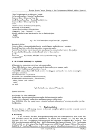 Service Based Content Sharing in the Environment of Mobile Ad-hoc Networks
www.iosrjournals.org 10 | Page
//Step2: re-calculate the next discovery period;
If (CurrentTransRate > RequiredTransRate) then
Discovery Time = Discovery Time ×β;
Else If (CurrentTransRate < RequiredTransRate) then
Discovery Time = Discovery Time ÷β;
End If
//Step3: schedule the next discovery period;
Schedule (Discovery Time);
//Step4: avoid too small Discovery Time;
If Discovery Time < Thresholdboundary then
Stop file transferring and wait a random time to discovery again;
End If
End While
Fig 2: The Receiver-based Discovery Control (RDC) algorithm.
Symbols definition:
Discovery Time: A time unit that defines the period of a peer sending discovery messages.
Required Trans Rate: A threshold determining a connection quality.
Current Trans Rate: the current transmission rate of an active connection that receives data packets.
β: A constant that defines the extend and shrink factor of discovery time
(β > 1)
Thresholdboundary: A constant is defined to avoid too small Discovery Time
End definition
B. File Provider Selection (FPS) algorithm
While an active connection ActiveConni is disconnected do
//Step1: FPS checks the history table that records discovered peers in response cache;
Provider List=FindDiscoveredPeers (ActiveConni );
//Step2: FPS estimates bandwidth of each resource providing peer and finds the best one for resuming the
interrupted connection;
if Number(Provider List) 6≠ 0 then
Bandwidth List=EstimateBandwith (Provider List);
Best Provider=FindBestProvider (Bandwidth List);
Connect Provider (Best Provider);
end if
end while
Fig 3: The File Provider Selection (FPS) algorithm
Symbols definition:
ActiveConni: An active connection i;
Best Provider: A resource providing peer that has the best connection quality;
Provider List: A list that is used to store candidate resource providing peers;
Band Width List: A list that is used to store estimated bandwidth information of a resource providing peer list;
End definition
V. Implementation
The core features of a file-sharing protocol on two real smartphone platforms so that we could assess its
practical feasibility with confidence.
A. Blackberry
In this case study, they have developed functioning server and client applications from scratch for a
RIM BlackBerry device that permits peer-to-peer file transfer over Bluetooth 2.0. They were used the
BlackBerry JDE (Java Development Environment) and SDK (Software Development Kit) version 4.7 from
RIM. It application supported J2ME (Java 2 Mobile Edition) and the Connected Limited Device Configuration
(CLDC), which is a strict subset of the class libraries present in J2SE (Java 2 Standard Edition). They utilized
the JSR-82 API from Sun Microsystems to allow our Java applet to utilize Bluetooth connectivity. In which they
 