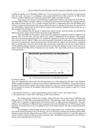 Service Based Content Sharing in the Environment of Mobile Ad-hoc Networks
www.iosrjournals.org 11 | Page
installed the applets on two BlackBerry 8300-series (“Curve”) test devices, with one acting as a client and the
other the server. The Curve is a smartphone with an Intel PXA90164 312 MHz processor, 64 MB of flash
memory, 16 MB of SDRAM, and connectivity on the GSM, GPRS, and EDGE networks.
These devices ran version 4.5 of the BlackBerry applications software, with support for Bluetooth 2.0,
including OBEX (Object Exchange). OBEX is a communications protocol that facilitates the exchange of binary
data objects between devices. It is a reliable transport layer that is implemented above the RFCOMM layer,
which is a virtual serial port protocol that allows a Bluetooth device to simulate the functions of a serial port. In
turn, RFCOMM is implemented on top of L2CAP (Logical Link Controller Adaptation Protocol) that acts as a
data multiplexer for all other Layers.
They configured the test devices to support data transfer via the serial port profile and identified the
application service using a 128-bit UUID (Universally Unique Identifier).
They used OBEX for the transfer, which allowed the application to specify metadata in addition to the
payload, such as the file name, file type, and file size, which is indispensable for the purpose of file sharing.
They have measured the transaction times for sending file segments of various sizes between two BlackBerry
Curve devices, from 0.5 MB to 3 MB in size, and writing them from RAM to flash memory. When normalized
the times by dividing by the amount transferred, they were found that the segment size did not have a significant
effect on performance. Here they observed that after continuously running the tests, the Java Virtual Machine
would undertake garbage collection at periodic intervals to free data that had been written to flash and was no
longer referenced in RAM, which would pause the user interface. This unavoidable activity was not included in
the measurements.
Fig. 4. Normalized transaction times in the BlackBerry device test
B. Windows Mobile
They also implemented a peer-to-peer file sharing protocol as a client application that runs on the Windows
Mobile smartphone platform. In contrast to the serial port implementation on BlackBerry. They utilized the User
Datagram Protocol (UDP) transport using socket connections. They have connected multiple Windows Mobile
devices together to measure the throughput of file transfers with multiple sources seeding a single file. It varied
two parameters:
1. The number of devices i.e., 2 peers communicating with each other, versus 3 and 4 peers in total,
2. The segment size i.e., from 100 to 1400 bytes, in 100- byte increments.
The mobiles devices utilized were Compaq iPAQ 3870 units with an Intel Strong ARM-based 206
MHz processor, 64 MB RAM, and running the Pocket PC 2002 operating system. Each packet was transmitted
10,000 times, at duration of approximately 300 seconds overall, to obtain average measurements. The main
difference in the Windows CE Bluetooth stack compared to that of the BlackBerry is the TDI (Transport Driver
Interface), an interface that serves as an adaptation layer to the socket interface API and is implemented above
RFCOMM.
The throughput remained largely the same, with varying packet sizes, evidently due to segmentation
into smaller packets occurring in the L2CAP layer. The L2CAP resource manager can actually perform traffic
shaping to ensure that the protocol data units (PDU’s) sent to the baseband conform to a specified quality of
service. L2CAP is similar to UDP, but it enforces delivery order. The default maximum packet size is 672 bytes,
but this can be negotiated up to 65,535 bytes.
 