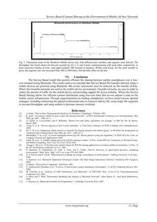 Service Based Content Sharing in the Environment of Mobile Ad-hoc Networks
www.iosrjournals.org 12 | Page
Fig. 5. Transaction times in the Windows Mobile device test, with different peer numbers and segment sizes utilized. The
throughput rate levels shown (in bits per second) are for 2, 3, and 4 peers communicating with each other, respectively, in
three successive blocks of time, each approximately 300 seconds in duration. Within each block, for the same number of
peers, the segment size was increased from 100 to 1400 bytes, but had little effect on the rate.
VI. Conclusion
The Service Based model that permits efficient file sharing between mobile smartphones over a low-
cost transport using Bluetooth. This results lead us to conclude that Service Based file transfers between today’s
mobile devices are practical using Bluetooth. But severe restrictions must be enforced on the transfer of data.
Where the Gnutella networks are used in the mobile device environment. Gnutella networks are uses in order to
reduce the amount of traffic for the mobile device and providing support for device mobility. Where the Service
Based Sharing allows for efficient content distribution using low-cost links that do not impose a load on the
mobile carrier infrastructure. Through experimentation on leading smartphones, we have found various optimal
strategies, including minimizing the upload-to-download ratio to conserve battery life, using larger file segments
to increase throughput, and using sockets to decrease memory overhead.
References
[1] A. Oram, “Peer-to-Peer: Harnessing the Benefits of a Disruptive Technology”. O’Reilly, 2001.
[2] K. Kant, “An analytic model for peer to peer file sharing networks,” in IEEE International Conference on Communications, May
2003, pp. 1801 – 1805 vol. 3.
[3] A. Legout, G. Urvoy-Keller, and P. Michiardi, “Rarest First and Choke Algorithms Are Enough,” in IMC’06, Rio de Janeiro,
Brazil, 2006.
[4] Yang, X. et al, “Service capacity of peer to peer networks,” in 23rd Joint Conference of IEEE Computer and Communications,
2004.
[5] Hu, T. H. et al, “Supporting mobile devices in Gnutella file sharing network with mobile agents,” in 8th IEEE Int. Symposium on
Computers and Communication, Sep. 2003, pp. 1035 – 1040 vol. 2.
[6] Dhurandher, S. K. et al, “A swarm intelligence-based p2p file sharing protocol using bee algorithm,” in IEEE/ACS Int. Conf. on
Computer Systems and Applications, 2009.
[7] Asadi, M. et al, “A scalable lookup service for p2p file sharing in manet,” in Proc. of the 2007 Int. Conference on Wireless Comm.
and Mobile Computing. New York, NY, USA: ACM, 2007.
[8] Huang, C.-M. et al, “A file discovery control scheme for P2P file sharing applications in wireless mobile environments,” in Proc. of
the 28th
Australasian Conference on C.S., 2005.
[9] O. Ratsimor, D. Chakraborty, A. Joshi, T. Finin, and Y. Yesha, “Service discovery in agent-based pervasive computing
environments,” Mob. Netw. Appl., vol. 9, no. 6, pp. 679–692, 2004.
[10] G. P. Perrucci and F. Fitzek, “Measurements campaign for energy consumption on mobile phones,” Aalborg University, Tech. Rep.,
2009.
[11] A. Kammer et al, “Bluetooth Application Developer’s Guide: The Short Range Interconnect Solution”. Rockland, MA: Syngress,
2002.
[12] D. Barkai, “Peer-to-Peer Computing”. Intel Press, 2001.
[13] S. Androutsellis-Theotokis et al, “A survey of peer-to-peer content distribution technologies,” in ACM Computing Surveys, Dec.
2004.
[14] M. Connolly et al, “Analysis of UDP Performance over Bluetooth,” in IT&T2003: Proc. of the IT & Telecommunications
Conference, Oct. 2003.
[16] A. Misic and V. Misic,”Performance Modeling and Analysis of Bluetooth Networks”. Boca Raton, FL: Auer Bach Publications,
2006.
[17] A. Huang et al, “Bluetooth Essentials for Programmers”. Cambridge University Press, 2007
 