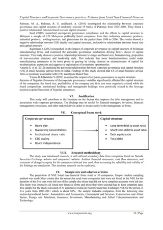 Capital Structure andCorporate Governance practices. Evidence from Listed Non-Financial Firms on
www.iosrjournals.org 10 | Page
Rehman, M. A., Rehman, R. U. andRaoof, A. (2010) investigated the relationship between corporate
governance and capital structure of randomly selected 19 banks of Pakistan from 2005-2006. They found a
positive relationship between board size and capital structure
Saad (2010) researched oncorporate governance compliance and the effects to capital structure in
Malaysia a sample of 126 Malaysian publically listed companies from four industries consumer products,
industrial products, trading/services, and plantations for the period from 1998 to 2006. The results showed a
negative relationship between CEO duality and capital structure, and positive relationships between board size
and capital structure
Rajendran K (2012) researched on the impact of corporate governance on capital structure of Srilankan
manufacturing firms, and examined the corporate governance mechanism driving firm’s choice of capital
structure. This study showed a positive relationship between leverage and board size, boardmeeting, proportion
of non-executive directors and leadership style. This indicate that more boardcommittees could make
manufacturing companies to be more prone to gearing by taking chances on externalsource of capital for
modernization, expansion and aggressive exploitation of investment opportunities
Amarjit G. et al (2012) examined the perceived relationships between corporate governance and capital structure
(CS) of small business service firms in India. Findings of this study showed that CS of small business service
firms is positively associated with CEO dualityand Board Size.
Yinusa O.&Babalola Y.(2012) examined the impact of corporate governance on capital structure
decision of Nigerian firmsnone of thecorporate governance variables significantly affected the capital structure
of the companies, the board size, profitability of the company and firm size were negatively related while the
board composition, institutional holdings and management holdings were positively related to the leverage
position (capital Structure) of Nigerian companies.
VI. Justification
This study will contribute to the literature on the factors that improve the debt management and its
association with corporate governance. The findings may be useful for financial managers, investors, financial
management consultants, and other stakeholders in order to ensure sanity in the management of firms.
VII. Conceptual frame work
VIII. Research methodology.
The study was data-based research, it will utilized secondary data from companies listed on Nairobi
Securities Exchange website and companies’ website. Audited financial statements, cash flow statement, and
statement of change in equity for the companies selected was used; thus increasing the reliability and validity of
the findings and conclusion. This database research can be replicated.
IX. Sample size and selection criteria
The population of NSE listed non-financial firms stand at 50 companies. Simple random sampling
method was used.Other criteria that the researcher used were companies that were not listed in the NSE for the
duration of the five year were left out of the sample also those that did not have complete accounts were left out.
The study was limited to all listed non-financial firms and those that were selected had to have complete data.
The sample for the study consisted of 30 companies listed on Nairobi Securities Exchange NSE for the period of
five years from 2007-2011 which is about 60%. The sample included companies from the following nine
sectorsAgricultural Sector, Automobiles and Accessories, Commercial and Services, Construction and Allied
Sector, Energy and Petroleum, Insurance, Investment, Manufacturing and Allied Telecommunication and
Technology.
Corporate governance
 Board size.
 Ownership concentration.
 Institutional share ratio
 CEO duality
 Board independence
Capital structure
 Long term debt to asset ratio
 Short term debt to asset ratio
 Debt equity ratio
 Total debt
 