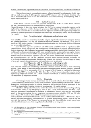 Capital Structure andCorporate Governance practices. Evidence from Listed Non-Financial Firms on
www.iosrjournals.org 12 | Page
Multi-collinearitycan be measured using variance inflation factor (VIF) or tolerance test.(In this study
VIF was used) . from tables 4a &4b regression analysis all VIF values are below 10 which is the critical value
rule of thumb when VIF values are less than 10 then there is no multi-collinearity problem (Besley 1980) as
sighted in (Jingyu Li 2003)
XVI. Durbin Watson test
Durbin Watson a test used to detect auto correlation from the tables 4a & b all Durbin Watson values are
less than 3 indicating that there is no autocorrelation the rule of thumb.
Adjusted R squared for short term to asset ratio show that 15.6% of the variance in dependent variables can be
explained by independent variables of cooperate governance. WhileAdjusted R squared for total debt to asset
ratio is 16.9 %.whichshow that 15.6% of the variance in dependent variables can be explained by independent
variables of cooperate governance For long term debt to asset ratio and debt equity to asset ratio is insignificant
(very small)
Insert Correlation table 6 with size as a moderating variable
From table 5 the use size as a moderating variable has had great impact on the relation between capital structure
and corporate governance.STDA has now shown to be negatively correlated to CEO duality (-.416) which is
significant. This implies when the CEO doubles up as a director as the firm size increase the firm will become
less levered and is insignificant.
For TD shows a positive correlation with CEO duality and ONC which is significant at 99%
confidence level, though average .total debt shows positive relationship with all corporate governance proxies
for firms listed on the NSE.Debt equity has a negative relationship with CEO duality which is significant at 95%
confidence level. Size as amoderating variable has a great effect on the relationship between capital structure
and corporate governance. Results of CEO duality and capital structure (STD and DE) the increase in the size of
the firms tend to use pecking order hypothesis where they use internal generated funds and avoid use of debt.
The relationship between ONC ,ISR and TD becomes significant and are positively correlated. Increase the size
of the firm large block shareholdings and institutions will allow the firm to be more levered to reduce the impact
of tax as debt interest is allowable compared to dividend which is not tax allowable
Insert Regression table 7a with size as a moderating variable
Insert Regression table 7bwith size as a moderating variable
From table 7a & b with size as a moderating variable VIF values are less than 10 hence no Multi- collinearity
problem. Durbin Watson for both tables are less than 3 hence no autocorrelation problem. Adjusted R square for
TD and STDA is 0.275 for both meaning 27.5 % of variance in TD/STDA can be explained by independent
variables, while 72.5% by other factors. For DE it shows that 12.1% of variance in dependent variables can be
explained by independent variables. For LTDA R squared shows that 1.8% of variance in dependent variable
can be explained by independent variables.
XVII. Conclusion
Corporate governance has been an important area in research in Kenya. Corporate failures such as
Uchumi-super market with a chain of related outlets,Blue Shield insuranceand MugoyaConstruction Company.
This alarmed the CMA to strengthen its roles on firms on the NSE to institute corporate governance. In this
research the researcher has 5 variables of corporate governance and 4 for capital structure.
Most firms (93%) on the NSE has the CEO as the director this concentrate decision making authority
on an individual leading to high debt policy for firms on NSE. Though most firms on the NSE have a large
board size minimum of 7 directors but the proportion of non-executive directors is 1:4 thus they can influence
greatly on the decision making, this may compromise corporate governance principles. ONC and ISR holds
about 66% and 59% of stake on firms on NSE this may influence managerial decisions.
Firms on the NSE tends to prefer STD to LTD. 33% of asset are represented by STD, LTD market in Kenya is
not fully developed and restrictive covenants and lack of collateral pushes firms to use STD. firms on NSE use
more debt than equity as 52% of the asset are represented by total debt this could be due to debt interest is tax
allowable while dividend is not. Firms hedge themselves from high tax by using debt.
References
[1]. The Capital Markets Act Cap. 485a Gazette Notice No. 3362 (2002) Kenya.Capital Markets (Securities ,Public Offers, Listing and
Disclosures) Regulations, (2002) .Kenya
[2]. www.kenyacentral.com
[3]. https://www.nse.co.ke/about-nse/history-of-organisation.html
[4]. Abor J. (2007) Corporate governance and financing decisions of Ghanaian listed firms, Emerald Group Publishing Limited, Vol. 7 Iss:
1, pp.83 – 92
 