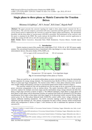 IOSR Journal of Electrical and Electronics Engineering (IOSR-JEEE)
e-ISSN: 2278-1676,p-ISSN: 2320-3331, Volume 10, Issue 2 Ver. II (Mar – Apr. 2015), PP 10-18
www.iosrjournals.org
DOI: 10.9790/1676-10221018 www.iosrjournals.org 10 | Page

Single phase to three phase ac Matrix Converter for Traction
Drives
Bhimrao.S.Gajbhiye1
, M.V.Aware2
, B.S.Umre3
, Rajesh Patil4
Abstract: The paper presents the converter topology for single to three phase matrix converter for the ac
traction drives. The converter analysis is presented with source separation and link approach. The conventional
carrier based control is employed for the converter to control the output voltage and frequency. The operational
feasibility with the three phase ac traction motor (850 kW) is presented. The performance of the converter with
the motor is simulated in the PSIM. The results indicate the feasibility of the matrix converter application to
retrofit the existing (AC-DC-AC) to (AC-AC) traction drive system.
Index Terms: Matrix Converters, Sinusoidal Pulse Width Modulation, Traction Motors, Variable Speed
Drives.
I. Introduction
Electric traction in most of the country have single phase 25 kV, 50 Hz AC or 3kV DC power supply
systems. The conventional locomotives have a transformer with a tap changer or a step- down transformer with
semiconductor devices, like power diodes, GTOs, IGBTs, etc.
Fig. 1: Conventional Single-to-three phase ac Traction.
Those are used for ac- to- dc and dc-to-three-phase ac power conversion and to charge the intermediate
dc-link capacitors for energy storage elements. The locomotives have Bo-Bo (4-TM on 4 axles) or Co-Co (6-
TM on 6 axles) type bogie arrangements. The traction motor (TM) is a three phase induction motor operated
with variable voltage and frequency converter in conventional speed control mode as shown in figure 1.
The converter without dc link will be preferred over the two stage ac-dc-ac conversion in the existing
power conversion arrangements in the ac traction drives. The matrix converters (MC) is a direct ac-to-ac
converter, replaces the multiple conversion stages and the intermediate energy storage elements (dc-link) thus
being a single stage converter as shown in figure 2. The different topologies, single phase to single phase and
three phase to three phase with bi-directional switches are analyzed and results are presented [1]-[2].The phase
transformation from single to three phase with three legged six bi-directional switch converter having simple
control given for the three phase balanced loads [3]-[6].This control suffers lower voltage utilization and
requires additional matching transformer. The matrix converter topology could be analyzed through the
separation and link technique [4]. This analysis incorporates the back–to-back common emitter bi-directional
switch cells configuration is shown in figure 2 with fictitious dc link to understand the operation of matrix
converter [5].
1
Bhimrao S. Gajbhiye is research scholar at Visvesvaraya National Institute of Technology, Nagpur, Maharashtra state, India. (e-mail-
bsgajbhiye@gmail.com)
2
Dr. M. V. Aware is member IEEE and professor at Visvesvaraya National Institute of Technology, Nagpur, Maharashtra state, India. (e-
mail- mva_win@yahoo.com)
3
Dr. B. S. Umre is member IEEE and professor at Visvesvaraya National Institute of Technology, Nagpur, Maharashtra state, India. (e-
mail- bsumre@rediffmail.com)
4
Rajesh Patil is IRSEE Batch-1992 currently working as Sr.D.E.E.(Trd.) at Central Railways, Nagpur, Maharashtra, India. (e-mail-
rajpat@gmail.com)
 