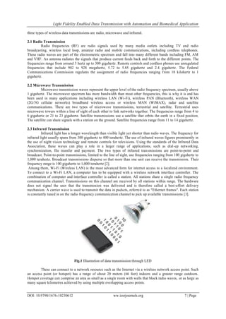 Light Fidelity Enabled Data Transmission with Automation and Biomedical Application
DOI: 10.9790/1676-10230612 ww.iosrjournals.org 7 | Page
three types of wireless data transmissions are radio, microwave and infrared.
2.1 Radio Transmission
Radio frequencies (RF) are radio signals used by many media outlets including TV and radio
broadcasting, wireless local loop, amateur radio and mobile communications, including cordless telephones.
These radio waves are part of the electrometric spectrum and fall into many different bands including FM, AM
and VHF. An antenna radiates the signals that produce current feeds back and forth to the different points. The
frequencies range from around 3 hertz up to 300 gigahertz. Remote controls and cordless phones use unregulated
frequencies that include 902 to 928 megahertz, 5.72 to 5.85 gigahertz and 2.4 gigahertz. The Federal
Communications Commission regulates the assignment of radio frequencies ranging from 10 kilohertz to 1
gigahertz.
2.2 Microwave Transmission
Microwave transmission waves represent the upper level of the radio frequency spectrum, usually above
1 gigahertz. The microwave spectrum has more bandwidth than most other frequencies, this is why it is and has
been used in many applications including wireless LAN (Wi-Fi), wireless PAN (Bluetooth), wireless WAN
(2G/3G cellular networks) broadband wireless access or wireless MAN (WiMAX), radar and satellite
communications. There are two types of microwave transmissions, terrestrial and satellite. Terrestrial uses
microwave towers within a line of sight of each other to link networks together. The frequencies range from 4 to
6 gigahertz or 21 to 23 gigahertz. Satellite transmissions use a satellite that orbits the earth in a fixed position.
The satellite can share signals with a station on the ground. Satellite frequencies range from 11 to 14 gigahertz.
2.3 Infrared Transmission
Infrared light has a longer wavelength than visible light yet shorter than radio waves. The frequency for
infrared light usually spans from 300 gigahertz to 400 terahertz. The use of infrared waves figures prominently in
the use of night vision technology and remote controls for televisions. Using the standards of the Infrared Data
Association, these waves can play a role in a larger range of applications, such as dial-up networking,
synchronization, file transfer and payment. The two types of infrared transmissions are point-to-point and
broadcast. Point-to-point transmissions, limited to the line of sight, use frequencies ranging from 100 gigahertz to
1,000 terahertz. Broadcast transmissions disperse so that more than one unit can receive the transmission. Their
frequency range is 100 gigahertz to 1,000 terahertz [2].
Among them, Wi-Fi (Wireless LAN) is the most advanced form for internet access to a localized environment.
To connect to a Wi-Fi LAN, a computer has to be equipped with a wireless network interface controller. The
combination of computer and interface controller is called a station. All stations share a single radio frequency
communication channel. Transmissions on this channel are received by all stations within range. The hardware
does not signal the user that the transmission was delivered and is therefore called a best-effort delivery
mechanism. A carrier wave is used to transmit the data in packets, referred to as "Ethernet frames". Each station
is constantly tuned in on the radio frequency communication channel to pick up available transmissions [3].
Fig.1 Illustration of data transmission through LED
These can connect to a network resource such as the Internet via a wireless network access point. Such
an access point (or hotspot) has a range of about 20 meters (66 feet) indoors and a greater range outdoors.
Hotspot coverage can comprise an area as small as a single room with walls that block radio waves, or as large as
many square kilometres achieved by using multiple overlapping access points.
 