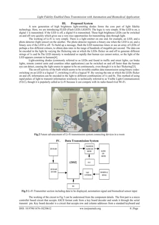 Light Fidelity Enabled Data Transmission with Automation and Biomedical Application
DOI: 10.9790/1676-10230612 ww.iosrjournals.org 8 | Page
III. Proposed System
A new generation of high brightness light-emitting diodes forms the core part of light fidelity
technology. Here, we are introducing FLED (Flash LED) LIGHTS. The logic is very simple. If the LED is on, a
digital 1 is transmitted. If the LED is off, a digital 0 is transmitted. These high brightness LEDs can be switched
on and off very quickly which gives use a very nice opportunities for transmitting data through light.
The working of Li-Fi is very simple. There is a light emitter on one end, for example, an LED, and a
photo detector (light sensor) on the another. The photo detector registers a binary one when the LED is on; and a
binary zero if the LED is off. To build up a message, flash the LED numerous times or use an array of LEDs of
perhaps a few different colours, to obtain data rates in the range of hundreds of megabits per second. The data can
be encoded in the light by varying the flickering rate at which the LEDs flicker on and off to generate different
strings of 1s and 0s.The LED intensity is modulated so rapidly that human eye cannot notice, so the light of the
LED appears constant to humans[4].
Light-emitting diodes (commonly referred to as LEDs and found in traffic and street lights, car brake
lights, remote control units and countless other applications) can be switched on and off faster than the human
eye can detect, causing the light source to appear to be on continuously, even though it is in fact 'flickering'[5].
The on-off activity of the bulb which seems to be invisible enables data transmission using binary codes:
switching on an LED is a logical '1', switching it off is a logical '0'. By varying the rate at which the LEDs flicker
on and off, information can be encoded in the light to different combinations of 1s and 0s. This method of using
rapid pulses of light to transmit information wirelessly is technically referred to as Visible Light Communication
(VLC), though it is popularly called as Li-Fi because it can compete with its radio-based rival Wi-Fi.
Fig.2 Future advancement of Li-Fi transmission system connecting devices in a room
IV. Data Transmission System
Fig.3 Li-Fi Transmitter section including data to be displayed, automation signal and biomedical sensor input
The working of the circuit in Fig 3 can be understood from the component details. The first part is a micro
controller based circuit that accepts ASCII format code from a key board decoder and sends it through the serial
transmit pin. Key board decoder is a circuit that accepts row and column addresses from a standard keyboard and
 
