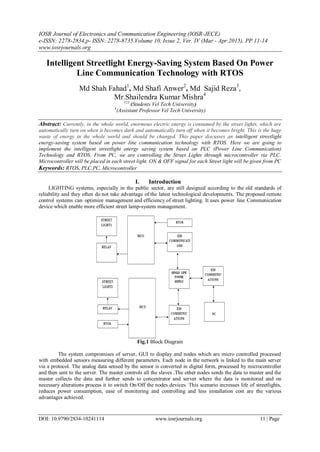 IOSR Journal of Electronics and Communication Engineering (IOSR-JECE)
e-ISSN: 2278-2834,p- ISSN: 2278-8735.Volume 10, Issue 2, Ver. IV (Mar - Apr.2015), PP 11-14
www.iosrjournals.org
DOI: 10.9790/2834-10241114 www.iosrjournals.org 11 | Page
Intelligent Streetlight Energy-Saving System Based On Power
Line Communication Technology with RTOS
Md Shah Fahad1
, Md Shafi Anwer2
, Md Sajid Reza3
,
Mr.Shailendra Kumar Mishra4
123
(Students Vel Tech University)
4
(Assistant Professor Vel Tech University)
Abstract: Currently, in the whole world, enormous electric energy is consumed by the street lights, which are
automatically turn on when it becomes dark and automatically turn off when it becomes bright. This is the huge
waste of energy in the whole world and should be changed. This paper discusses an intelligent streetlight
energy-saving system based on power line communication technology with RTOS. Here we are going to
implement the intelligent streetlight energy saving system based on PLC (Power Line Communication)
Technology and RTOS. From PC, we are controlling the Street Lights through microcontroller via PLC.
Microcontroller will be placed in each street light. ON & OFF signal for each Street light will be given from PC
Keywords: RTOS, PLC,PC, Microcontroller
I. Introduction
LIGHTING systems, especially in the public sector, are still designed according to the old standards of
reliability and they often do not take advantage of the latest technological developments. The proposed remote
control systems can optimize management and efficiency of street lighting. It uses power line Communication
device which enable more efficient street lamp-system management.
Fig.1 Block Diagram
The system compromises of server, GUI to display and nodes which are micro controlled processed
with embedded sensors measuring different parameters. Each node in the network is linked to the main server
via a protocol. The analog data sensed by the sensor is converted in digital form, processed by microcontroller
and then sent to the server. The master controls all the slaves .The other nodes sends the data to master and the
master collects the data and further sends to concentrator and server where the data is monitored and on
necessary alterations process it to switch On/Off the nodes devices. This scenario increases life of streetlights,
reduces power consumption, ease of monitoring and controlling and less installation cost are the various
advantages achieved.
 