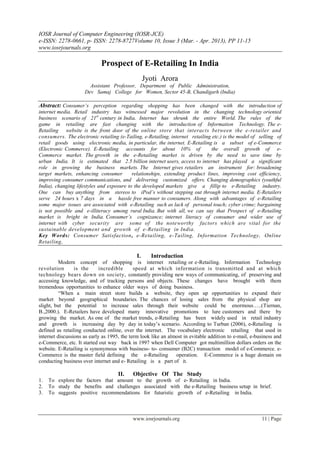 IOSR Journal of Computer Engineering (IOSR-JCE)
e-ISSN: 2278-0661, p- ISSN: 2278-8727Volume 10, Issue 3 (Mar. - Apr. 2013), PP 11-15
www.iosrjournals.org
www.iosrjournals.org 11 | Page
Prospect of E-Retailing In India
Jyoti Arora
Assistant Professor, Department of Public Administration,
Dev Samaj College for Women, Sector 45-B, Chandigarh (India)
Abstract: Consumer’s perception regarding shopping has been changed with the introduction of
internet media. Retail industry has witnessed major revolution in the changing technology oriented
business scenario of 21st
century in India. Internet has shrunk the entire World. The rules of the
game in retailing are fast changing with the introduction of Information Technology. The e-
Retailing website is the front door of the online store that interacts between the e-retailer and
consumers. The electronic retailing (e-Tailing, e-Retailing, internet retailing etc.) is the model of selling of
retail goods using electronic media, in particular, the internet. E-Retailing is a subset of e-Commerce
(Electronic Commerce). E-Retailing accounts for about 10% of the overall growth of e-
Commerce market. The growth in the e-Retailing market is driven by the need to save time by
urban India. It is estimated that 2.5 billion internet users, access to internet has played a significant
role in growing the business markets. The Internet gives retailers an instrument for: broadening
target markets, enhancing consumer relationships, extending product lines, improving cost efficiency,
improving consumer communications, and delivering customized offers. Changing demographics (youthful
India), changing lifestyles and exposure to the developed markets give a fillip to e-Retailing industry.
One can buy anything from stereos to iPod’s without stepping out through internet media. E-Retailers
serve 24 hours x 7 days in a hassle free manner to consumers. Along with advantages of e-Retailing
some major issues are associated with e-Retailing such as lack of personal touch; cyber crime; bargaining
is not possible and e-illiteracy among rural India. But with all, we can say that Prospect of e-Retailing
market is bright in India. Consumer’s cognizance; internet literacy of consumer and wider use of
internet with cyber security are some of the noteworthy factors which are vital for the
sustainable development and growth of e-Retailing in India.
Key Words: Consumer Satisfaction, e-Retailing, e-Tailing, Information Technology, Online
Retailing,
I. Introduction
Modern concept of shopping is internet retailing or e-Retailing. Information Technology
revolution is the incredible speed at which information is transmitted and at which
technology bears down on society, constantly providing new ways of communicating, of preserving and
accessing knowledge, and of tracking persons and objects. These changes have brought with them
tremendous opportunities to enhance older ways of doing business.
―When a main street store builds a website, they open up opportunities to expand their
market beyond geographical boundaries. The chances of losing sales from the physical shop are
slight, but the potential to increase sales through their website could be enormous…..(Tiernan,
B.,2000.). E-Retailers have developed many innovative promotions to lure customers and there by
growing the market. As one of the market trends, e-Retailing has been widely used in retail industry
and growth is increasing day by day in today‘s scenario. According to Turban (2006), e-Retailing is
defined as retailing conducted online, over the internet. The vocabulary electronic retailing that used in
internet discussions as early as 1995, the term look like an almost in evitable addition to e-mail, e-business and
e-Commerce, etc. It started out way back in 1997 when Dell Computer got multimillion dollars orders on the
website. E-Retailing is synonymous with business- to- consumer (B2C) transaction model of e-Commerce. e-
Commerce is the master field defining the e-Retailing operation. E-Commerce is a huge domain on
conducting business over internet and e- Retailing is a part of it.
II. Objective Of The Study
1. To explore the factors that amount to the growth of e- Retailing in India.
2. To study the benefits and challenges associated with the e-Retailing business setup in brief.
3. To suggests positive recommendations for futuristic growth of e-Retailing in India.
 