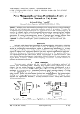 IOSR Journal of Electrical and Electronics Engineering (IOSR-JEEE)
e-ISSN: 2278-1676,p-ISSN: 2320-3331, Volume 10, Issue 3 Ver. II (May – Jun. 2015), PP 08-15
www.iosrjournals.org
DOI: 10.9790/1676-10320815 www.iosrjournals.org 8 | Page
Power Management analysis and Coordination Control of
Standalone Photovoltaic (PV) System
Kailash Krishna Prasad.B1
1
(Assistant Professor, Department of EEE, BITS-KURNOOL, AP, INDIA,)
Abstract : This paper mainly emphasizes and explains about the two possible topological configurations which
plays a vital role in designing and ensuring the coordination control of a standalone PV system. The
development of hybrid power generation systems is of major concern because of its controlling complexity. By
comparing the topologies of series and parallel connected PV systems, one can assess the importance of parallel
connected PV system over the series connected. The state diagram which is proposed in this paper helps in
understanding the concept of coordination control between the generating source and load. Simulation results
illustrates about the power flow aspect and operational characteristics of parallel connected PV system.
Keywords – Coordination control, Hybrid systems, Power Management, Standalone PV system, State
diagram.
I. Introduction
Renewable energy sources have been attaining the maximum concern of interest today to compensate
the conventional power generation through fossil fuels. Usually, the hybrid power generation systems will
facilitate an environmental friendly alternative solution for standalone based applications [12]. The major
confronting issue is to develop an eco-friendly, reliable, cost effective renewable energy based hybrid system to
mitigate the problem of load management. Moreover, solar energy based energy harvesting can be served as a
highest power density source, which makes it as a preferable option for power flow operations [6]. Section I
gives a brief introduction about hybrid systems. Section II explains about the system architecture of hybrid
system. Section III presents the component wise description. Section IV illustrates the power management state
diagram. Section V shows the simulation results of topology considered and Section VI summarizes the
conclusion part followed by references.
II. System Architecture
The system structure is designed such that, it inherently helps in combining the functions of both
maximum power point tracking (MPPT) and battery charge regulation without compromising its overall
efficiency. The most popular architectures of standalone PV systems proposed and implemented so far are
mainly based on series connection of MPPT and battery between PV source and load as depicted in Fig: 1(a), as
explained in [1],[2],[3],[4],[5],[16],[17], series-parallel combination of MPPT and battery shown in Fig: 1 (b) as
described in [6],[7],[8],[9]. But such systems have few demerits like high power loss, reduction in overall
system efficiency, involves high cost in hardware realization with increased complexity. Also, there is necessity
of adding battery charge regulation circuitry to the series connected MPPT circuits [15].Thus, in order to
overcome such aforementioned drawbacks, it is highly necessary to choose a topology which specifically
facilitates multiple functions.
(a) (b)
Fig: 1(a) Series connected MPPT structure; Fig: 1(b) Series-Parallel combination of MPPT structure
 