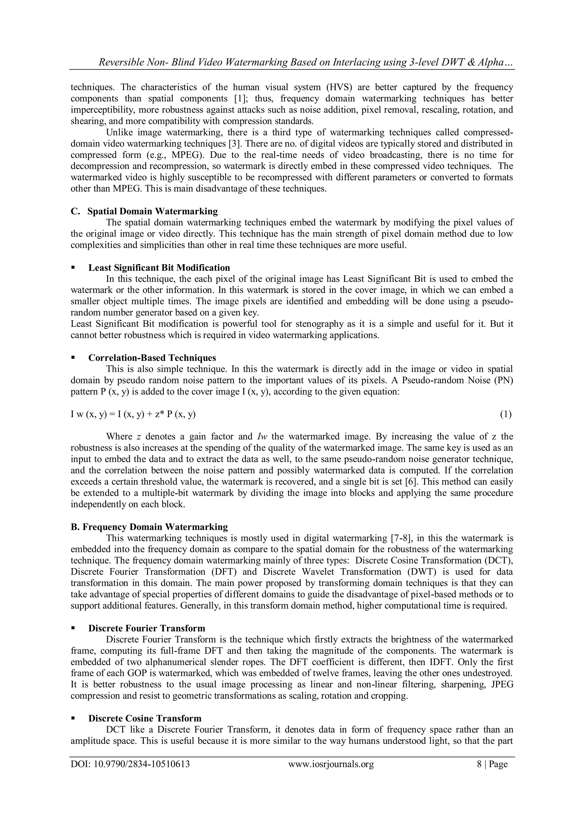 Reversible Non- Blind Video Watermarking Based on Interlacing using 3-level DWT & Alpha…
DOI: 10.9790/2834-10510613 www.iosrjournals.org 8 | Page
techniques. The characteristics of the human visual system (HVS) are better captured by the frequency
components than spatial components [1]; thus, frequency domain watermarking techniques has better
imperceptibility, more robustness against attacks such as noise addition, pixel removal, rescaling, rotation, and
shearing, and more compatibility with compression standards.
Unlike image watermarking, there is a third type of watermarking techniques called compressed-
domain video watermarking techniques [3]. There are no. of digital videos are typically stored and distributed in
compressed form (e.g., MPEG). Due to the real-time needs of video broadcasting, there is no time for
decompression and recompression, so watermark is directly embed in these compressed video techniques. The
watermarked video is highly susceptible to be recompressed with different parameters or converted to formats
other than MPEG. This is main disadvantage of these techniques.
C. Spatial Domain Watermarking
The spatial domain watermarking techniques embed the watermark by modifying the pixel values of
the original image or video directly. This technique has the main strength of pixel domain method due to low
complexities and simplicities than other in real time these techniques are more useful.
 Least Significant Bit Modification
In this technique, the each pixel of the original image has Least Significant Bit is used to embed the
watermark or the other information. In this watermark is stored in the cover image, in which we can embed a
smaller object multiple times. The image pixels are identified and embedding will be done using a pseudo-
random number generator based on a given key.
Least Significant Bit modification is powerful tool for stenography as it is a simple and useful for it. But it
cannot better robustness which is required in video watermarking applications.
 Correlation-Based Techniques
This is also simple technique. In this the watermark is directly add in the image or video in spatial
domain by pseudo random noise pattern to the important values of its pixels. A Pseudo-random Noise (PN)
pattern P (x, y) is added to the cover image I (x, y), according to the given equation:
I w (x, y) = I (x, y) + z* P (x, y) (1)
Where z denotes a gain factor and Iw the watermarked image. By increasing the value of z the
robustness is also increases at the spending of the quality of the watermarked image. The same key is used as an
input to embed the data and to extract the data as well, to the same pseudo-random noise generator technique,
and the correlation between the noise pattern and possibly watermarked data is computed. If the correlation
exceeds a certain threshold value, the watermark is recovered, and a single bit is set [6]. This method can easily
be extended to a multiple-bit watermark by dividing the image into blocks and applying the same procedure
independently on each block.
B. Frequency Domain Watermarking
This watermarking techniques is mostly used in digital watermarking [7-8], in this the watermark is
embedded into the frequency domain as compare to the spatial domain for the robustness of the watermarking
technique. The frequency domain watermarking mainly of three types: Discrete Cosine Transformation (DCT),
Discrete Fourier Transformation (DFT) and Discrete Wavelet Transformation (DWT) is used for data
transformation in this domain. The main power proposed by transforming domain techniques is that they can
take advantage of special properties of different domains to guide the disadvantage of pixel-based methods or to
support additional features. Generally, in this transform domain method, higher computational time is required.
 Discrete Fourier Transform
Discrete Fourier Transform is the technique which firstly extracts the brightness of the watermarked
frame, computing its full-frame DFT and then taking the magnitude of the components. The watermark is
embedded of two alphanumerical slender ropes. The DFT coefficient is different, then IDFT. Only the first
frame of each GOP is watermarked, which was embedded of twelve frames, leaving the other ones undestroyed.
It is better robustness to the usual image processing as linear and non-linear filtering, sharpening, JPEG
compression and resist to geometric transformations as scaling, rotation and cropping.
 Discrete Cosine Transform
DCT like a Discrete Fourier Transform, it denotes data in form of frequency space rather than an
amplitude space. This is useful because it is more similar to the way humans understood light, so that the part
 