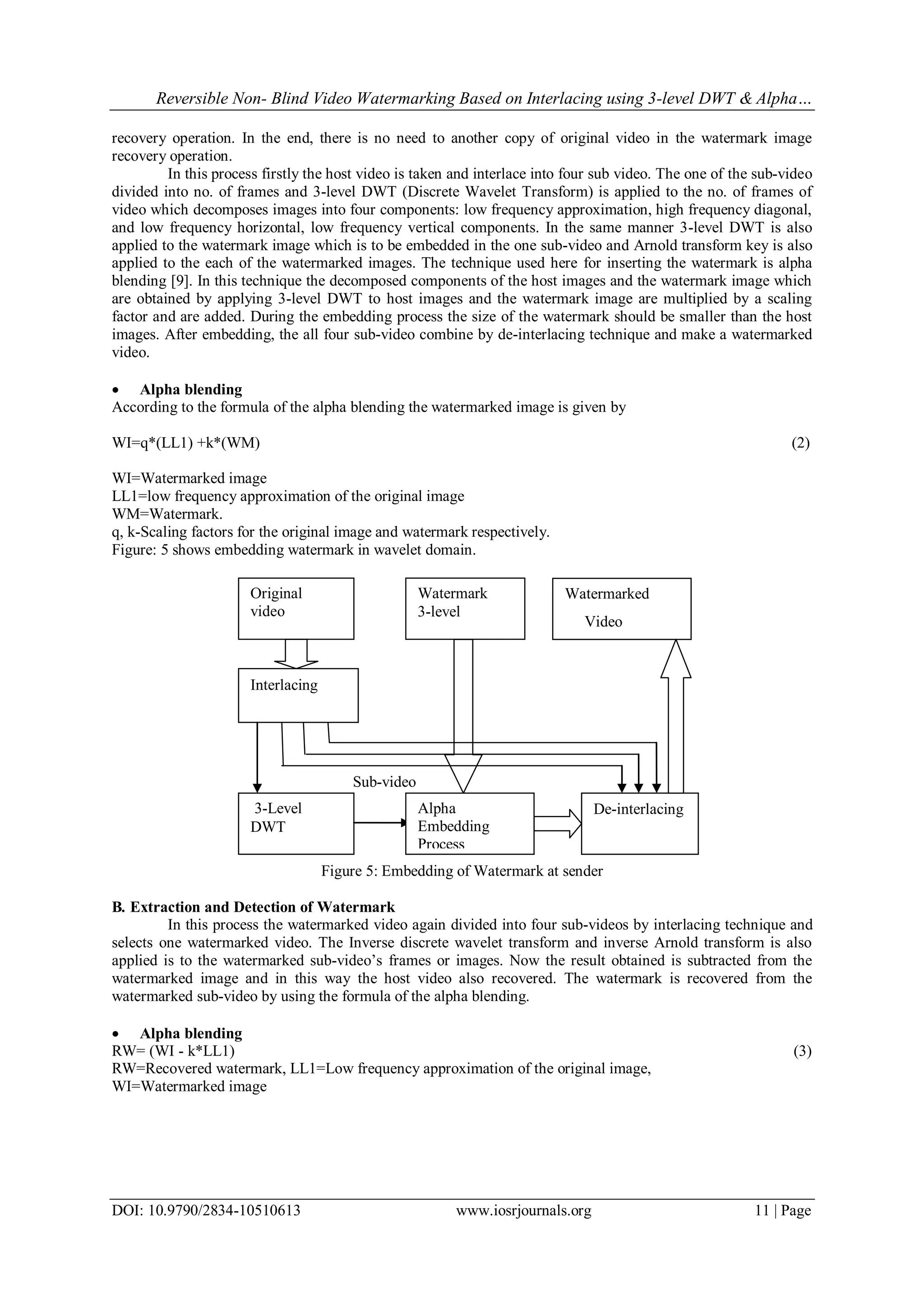 Reversible Non- Blind Video Watermarking Based on Interlacing using 3-level DWT & Alpha…
DOI: 10.9790/2834-10510613 www.iosrjournals.org 11 | Page
recovery operation. In the end, there is no need to another copy of original video in the watermark image
recovery operation.
In this process firstly the host video is taken and interlace into four sub video. The one of the sub-video
divided into no. of frames and 3-level DWT (Discrete Wavelet Transform) is applied to the no. of frames of
video which decomposes images into four components: low frequency approximation, high frequency diagonal,
and low frequency horizontal, low frequency vertical components. In the same manner 3-level DWT is also
applied to the watermark image which is to be embedded in the one sub-video and Arnold transform key is also
applied to the each of the watermarked images. The technique used here for inserting the watermark is alpha
blending [9]. In this technique the decomposed components of the host images and the watermark image which
are obtained by applying 3-level DWT to host images and the watermark image are multiplied by a scaling
factor and are added. During the embedding process the size of the watermark should be smaller than the host
images. After embedding, the all four sub-video combine by de-interlacing technique and make a watermarked
video.
 Alpha blending
According to the formula of the alpha blending the watermarked image is given by
WI=q*(LL1) +k*(WM) (2)
WI=Watermarked image
LL1=low frequency approximation of the original image
WM=Watermark.
q, k-Scaling factors for the original image and watermark respectively.
Figure: 5 shows embedding watermark in wavelet domain.
Sub-video
Figure 5: Embedding of Watermark at sender
B. Extraction and Detection of Watermark
In this process the watermarked video again divided into four sub-videos by interlacing technique and
selects one watermarked video. The Inverse discrete wavelet transform and inverse Arnold transform is also
applied is to the watermarked sub-video‟s frames or images. Now the result obtained is subtracted from the
watermarked image and in this way the host video also recovered. The watermark is recovered from the
watermarked sub-video by using the formula of the alpha blending.
 Alpha blending
RW= (WI - k*LL1) (3)
RW=Recovered watermark, LL1=Low frequency approximation of the original image,
WI=Watermarked image
Original
video
De-interlacing
Watermarked
Video
Watermark
3-level
3-Level
DWT
Interlacing
Alpha
Embedding
Process
 