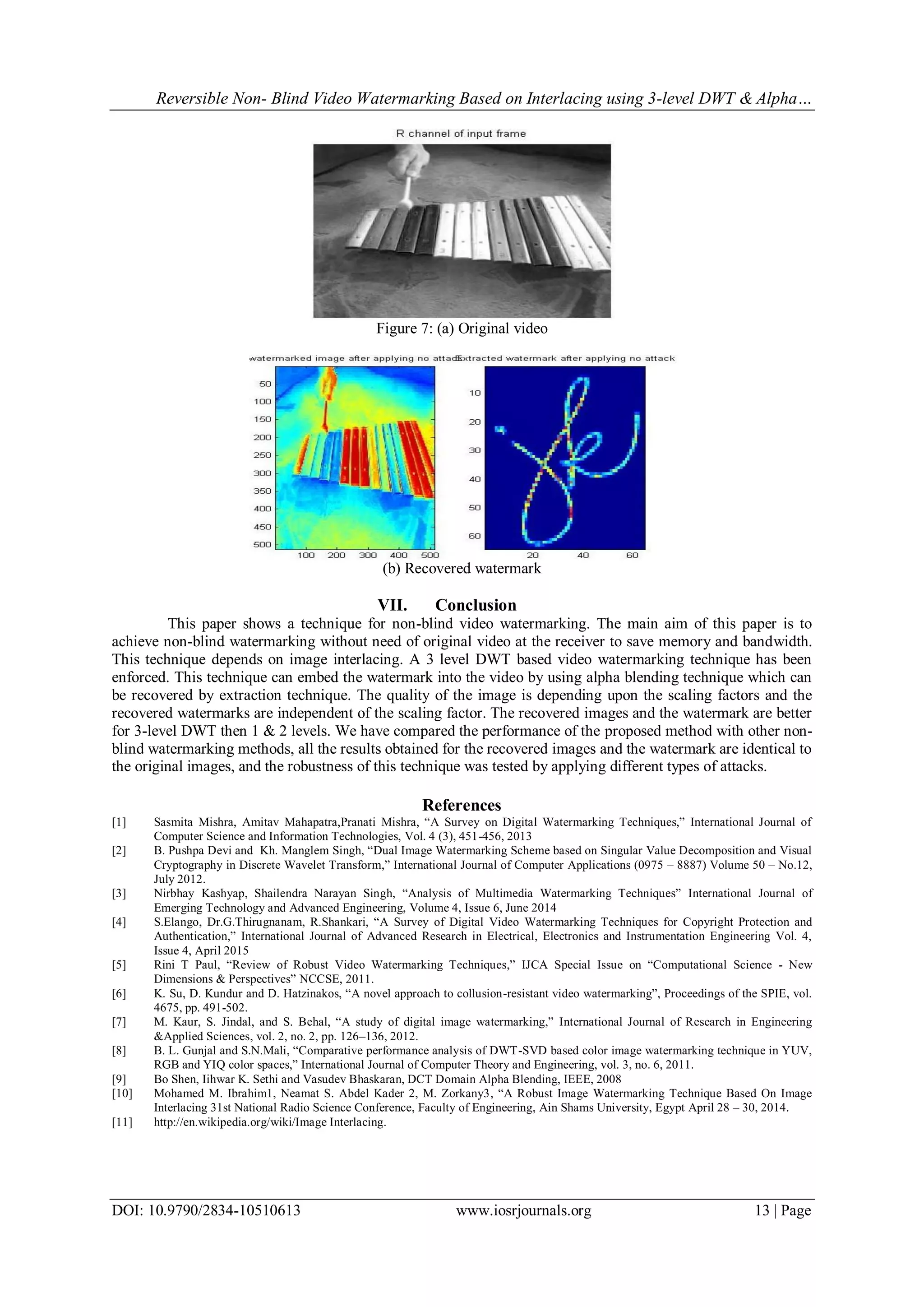 Reversible Non- Blind Video Watermarking Based on Interlacing using 3-level DWT & Alpha…
DOI: 10.9790/2834-10510613 www.iosrjournals.org 13 | Page
Figure 7: (a) Original video
(b) Recovered watermark
VII. Conclusion
This paper shows a technique for non-blind video watermarking. The main aim of this paper is to
achieve non-blind watermarking without need of original video at the receiver to save memory and bandwidth.
This technique depends on image interlacing. A 3 level DWT based video watermarking technique has been
enforced. This technique can embed the watermark into the video by using alpha blending technique which can
be recovered by extraction technique. The quality of the image is depending upon the scaling factors and the
recovered watermarks are independent of the scaling factor. The recovered images and the watermark are better
for 3-level DWT then 1 & 2 levels. We have compared the performance of the proposed method with other non-
blind watermarking methods, all the results obtained for the recovered images and the watermark are identical to
the original images, and the robustness of this technique was tested by applying different types of attacks.
References
[1] Sasmita Mishra, Amitav Mahapatra,Pranati Mishra, “A Survey on Digital Watermarking Techniques,” International Journal of
Computer Science and Information Technologies, Vol. 4 (3), 451-456, 2013
[2] B. Pushpa Devi and Kh. Manglem Singh, “Dual Image Watermarking Scheme based on Singular Value Decomposition and Visual
Cryptography in Discrete Wavelet Transform,” International Journal of Computer Applications (0975 – 8887) Volume 50 – No.12,
July 2012.
[3] Nirbhay Kashyap, Shailendra Narayan Singh, “Analysis of Multimedia Watermarking Techniques” International Journal of
Emerging Technology and Advanced Engineering, Volume 4, Issue 6, June 2014
[4] S.Elango, Dr.G.Thirugnanam, R.Shankari, “A Survey of Digital Video Watermarking Techniques for Copyright Protection and
Authentication,” International Journal of Advanced Research in Electrical, Electronics and Instrumentation Engineering Vol. 4,
Issue 4, April 2015
[5] Rini T Paul, “Review of Robust Video Watermarking Techniques,” IJCA Special Issue on “Computational Science - New
Dimensions & Perspectives” NCCSE, 2011.
[6] K. Su, D. Kundur and D. Hatzinakos, “A novel approach to collusion-resistant video watermarking”, Proceedings of the SPIE, vol.
4675, pp. 491-502.
[7] M. Kaur, S. Jindal, and S. Behal, “A study of digital image watermarking,” International Journal of Research in Engineering
&Applied Sciences, vol. 2, no. 2, pp. 126–136, 2012.
[8] B. L. Gunjal and S.N.Mali, “Comparative performance analysis of DWT-SVD based color image watermarking technique in YUV,
RGB and YIQ color spaces,” International Journal of Computer Theory and Engineering, vol. 3, no. 6, 2011.
[9] Bo Shen, Iihwar K. Sethi and Vasudev Bhaskaran, DCT Domain Alpha Blending, IEEE, 2008
[10] Mohamed M. Ibrahim1, Neamat S. Abdel Kader 2, M. Zorkany3, “A Robust Image Watermarking Technique Based On Image
Interlacing 31st National Radio Science Conference, Faculty of Engineering, Ain Shams University, Egypt April 28 – 30, 2014.
[11] http://en.wikipedia.org/wiki/Image Interlacing.
 