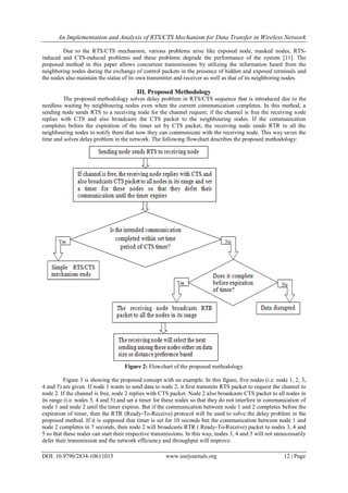 An Implementation and Analysis of RTS/CTS Mechanism for Data Transfer in Wireless Network
DOI: 10.9790/2834-10611015 www.iosrjournals.org 12 | Page
Due to the RTS/CTS mechanism, various problems arise like exposed node, masked nodes, RTS-
induced and CTS-induced problems and these problems degrade the performance of the system [11]. The
proposed method in this paper allows concurrent transmissions by utilizing the information heard from the
neighboring nodes during the exchange of control packets in the presence of hidden and exposed terminals and
the nodes also maintain the status of its own transmitter and receiver as well as that of its neighboring nodes.
III. Proposed Methodology
The proposed methodology solves delay problem in RTS/CTS sequence that is introduced due to the
needless waiting by neighbouring nodes even when the current communication completes. In this method, a
sending node sends RTS to a receiving node for the channel request; if the channel is free the receiving node
replies with CTS and also broadcasts the CTS packet to the neighbouring nodes. If the communication
completes before the expiration of the timer set by CTS packet, the receiving node sends RTR to all the
neighbouring nodes to notify them that now they can communicate with the receiving node. This way saves the
time and solves delay problem in the network. The following flowchart describes the proposed methodology:
Figure 2: Flowchart of the proposed methodology.
Figure 3 is showing the proposed concept with an example. In this figure, five nodes (i.e. node 1, 2, 3,
4 and 5) are given. If node 1 wants to send data to node 2, it first transmits RTS packet to request the channel to
node 2. If the channel is free, node 2 replies with CTS packet. Node 2 also broadcasts CTS packet to all nodes in
its range (i.e. nodes 3, 4 and 5) and set a timer for these nodes so that they do not interfere in communication of
node 1 and node 2 until the timer expires. But if the communication between node 1 and 2 completes before the
expiration of timer, then the RTR (Ready-To-Receive) protocol will be used to solve the delay problem in the
proposed method. If it is supposed that timer is set for 10 seconds but the communication between node 1 and
node 2 completes in 7 seconds, then node 2 will broadcasts RTR ( Ready-To-Receive) packet to nodes 3, 4 and
5 so that these nodes can start their respective transmissions. In this way, nodes 3, 4 and 5 will not unnecessarily
defer their transmission and the network efficiency and throughput will improve.
 