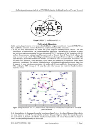 An Implementation and Analysis of RTS/CTS Mechanism for Data Transfer in Wireless Network
DOI: 10.9790/2834-10611015 www.iosrjournals.org 13 | Page
Figure 3: RTS/CTS mechanism with RTR
IV. Results & Discussions
In this section, the performance of the proposed method by the computer simulation is evaluated. MATLAB has
been used for the simulation purpose. The following are different stages of this simulation:
1.At first, the nodes are distributed in a defined area. Nodes are placed randomly so as to simulate a real time
environment. In this simulation, 100 random nodes have been taken. Then two nodes are selected as sender
and receiver to start communication between them using RTS/CTS mechanism. In this simulation, node 91
has been chosen as sender node and node 53 as receiver node as shown in figure 4. The red circle indicates the
range of sender node (i.e. node 91) and the green circle indicates the range of receiver node (i.e. node 53). The
figure 4 displays the transfer of information from the selected sender to the selected receiver. It also shows the
rest of the nodes in receiver’s range which are waiting to send their information to this receiver. This is where
our concept comes handy. The magenta lines indicates the RTR message broadcasted by receiver node 53 to
all nodes in its range after its communication with sender node 91 completed before the expiration of timer.
After sending the RTR message, it will select the nodes either on data size preference based or distance
preference based.
Figure 4: Implementation of RTS/CTS mechanism between sender node 91 and receiver node 53 with RTR
protocol concept.
2. In this simulation, the distance preference has been chosen; figure 5 shows the values of distance of the nodes in
the range of receiver node 45. The node which is at shortest distance will get the right to first transfer the data to
the receiver node 45, then 2nd
node which is at further shortest distance will transfer the data and so on. Figure 6
shows the corresponding time taken by these nodes.
 