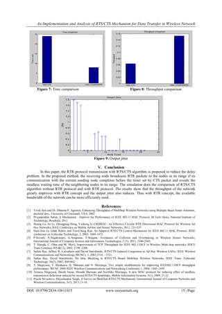 An Implementation and Analysis of RTS/CTS Mechanism for Data Transfer in Wireless Network
DOI: 10.9790/2834-10611015 www.iosrjournals.org 15 | Page
Figure 7: Time comparison Figure 8: Throughput comparison
Figure 9: Output jitter
V. Conclusion
In this paper, the RTR protocol transmission with RTS/CTS algorithm is proposed to reduce the delay
problem. In the proposed method, the receiving node broadcasts RTR packets to the nodes in its range if its
communication with the current sending node completes before the timer set by CTS packet and avoids the
needless waiting time of the neighboring nodes in its range. The simulation does the comparison of RTS/CTS
algorithm without RTR protocol and with RTR protocol. The results show that the throughput of the network
greatly improves with RTR concept and the output jitter also reduces. Thus with RTR concept, the available
bandwidth of the network can be more efficiently used.
References
[1] Vivek Jain and Dr. Dharma P. Agrawal, Enhancing Throughput of Multihop Wireless Networks using Multiple Beam Smart Antennas,
doctoral diss., University of Cincinnati, USA, 2002
[2] Priyadarshini Sabut, A Mechanism Improve the Performance of IEEE 802.11 MAC Protocol, M.Tech thesis, National Institute of
Technology, Rourkela, 2011
[3] Huang Lu, Jie Li, Zhongping Dong, Yusheng Ji, CRDMAC: An Effective Circular RTR Directional MAC Protocol for Wireless Ad
Hoc Networks, IEEE Conference on Mobile Ad-hoc and Sensor Networks, 2011, 231-237.
[4] Huei-Jiun Ju, Izhak Rubin, and Yen-Cheng Kua, An Adaptive RTS/CTS Control Mechanism for IEEE 802.11 MAC Protocol, IEEE
conference on Vehicular Technology, 2, 2003, 1469-1473.
[5] P.Srivalli, N.Nagakumari, G.Anupama, V.Srujana, Avoidance of Collision and Overhearing in Wireless Sensor Networks,
International Journal of Computer Science and Information Technologies, 2 (5), 2011, 2300-2303.
[6] T. Harada, C. Ohta and M. Morii, Improvement of TCP Throughput for IEEE 802.11DCF in Wireless Multi-hop networks, IEICE
Trans Commun J85-B(12), 2002, 2198–2208.
[7] Saikat Ray, Jeffrey B. Carruthers and David Starobinski, RTS/CTS-Induced Congestion in Ad Hoc Wireless LANs, IEEE Wireless
Communications and Networking (WCNC), 3, 2003,1516 – 1521.
[8] Saikat Ray, David Starobinski, On false Blocking in RTS/CTS Based Multihop Wireless Networks, IEEE Trans. Vehicular
Technology, 56(2), 2007, 849-862.
[9] T. Shigeyasu, T. Hirakawa, H. Matsuno and N. Morinaga, Two simple modiﬁcations for improving IEEE802.11DCF throughput
performance, WCNC 2004 IEEE Wireless Communications and Networking Conference 1, 2004, 1445–1450
[10] Tetsuya Shigeyasu, Daishi Inoue, Hiroshi Matsuno and Norihiko Morinaga, A new MAC protocol for reducing effect of needless
transmission deferment induced by missed RTS/CTS handshake, Mobile Information Systems, 5(1), 2009, 21-32
[11] Prachi Srivastava, Dayashankar Singh, A Survey on Modified RTS/CTS Mechanism, International Journal of Computer Networks and
Wireless Communications, 3(1), 2013,13-18.
 