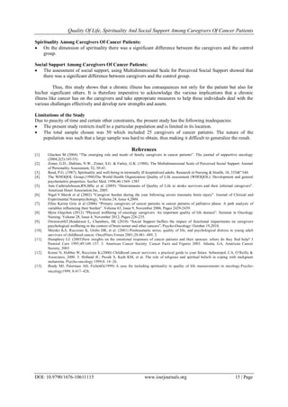 Quality Of Life, Spirituality And Social Support Among Caregivers Of Cancer Patients
DOI: 10.9790/1676-10611115 www.iosrjournals.org 15 | Page
Spirituality Among Caregivers Of Cancer Patients:
 On the dimension of spirituality there was a significant difference between the caregivers and the control
group.
Social Support Among Caregivers Of Cancer Patients:
 The assessment of social support, using Multidimensional Scale for Perceived Social Support showed that
there was a significant difference between caregivers and the control group.
Thus, this study shows that a chronic illness has consequences not only for the patient but also for
his/her significant others. It is therefore imperative to acknowledge the various implications that a chronic
illness like cancer has on the caregivers and take appropriate measures to help these individuals deal with the
various challenges effectively and develop new strengths and assets.
Limitations of the Study
Due to paucity of time and certain other constraints, the present study has the following inadequacies:
 The present study restricts itself to a particular population and is limited in its location.
 The total sample chosen was 50 which included 25 caregivers of cancer patients. The nature of the
population was such that a large sample was hard to obtain, thus making it difficult to generalize the result.
References
[1]. Glachen M (2004) “The emerging role and needs of family caregivers in cancer patients”. The journal of supportive oncology
(2004,2(2):145-55)
[2]. Zimet, G.D., Dahlem, N.W., Zimet, S.G. & Farley, G.K. (1988). The Multidimensional Scale of Perceived Social Support. Journal
of Personality Assessment, 52, 30-41.
[3]. Reed, P.G. (1987). Spirituality and well-being in terminally ill hospitalized adults. Research in Nursing & Health, 10, 335â€“344.
[4]. The WHOQOL Group.(1998)The World Health Organization Quality of Life assessment (WHOQOL): Development and general
psychometric properties. SocSci Med. 1998;46:1569–1585
[5]. Ann CathrinJohsson,RN,MSc et al. (2005) “Determinants of Quality of Life in stroke survivors and their informal caregivers”.
American Heart Association.Inc, 2005.
[6]. Nigel.V.Marsh et al (2002) “Caregiver burden during the year following severe traumatic brain injury”. Journal of Clinical and
Experimental Neuropsychology, Volume 24, Issue 4,2004.
[7]. Ellen Karine Grin et al (2006) “Primary caregivers of cancer patients in cancer patients of palliative phase: A path analysis of
variables influencing their burden”. Volume 63, Issue 9, November 2006, Pages 2429-2439.
[8]. Myra Glajchen (2012) “Physical wellbeing of oncology caregivers: An important quality of life domain”. Seminar in Oncology
Nursing. Volume 28, Issue 4, November 2012, Pages 226-235.
[9]. OwnsworthT,Henderson L, Chambers, SK (2010) “Social Support buffers the impact of functional impairments on caregivers
psychological wellbeing in the context of brain tumor and other cancers”, Psycho-Oncology/ October 19,2010.
[10]. Meeske KA, Ruccione K, Globe DR, et al. (2001) Posttraumatic stress, quality of life, and psychological distress in young adult
survivors of childhood cancer. OncolNurs Forum 2001;28:481–489. 2.
[11]. Humphrey LJ. (2003)New insights on the emotional responses of cancer patients and their spouses: where do they find help? J
Pastoral Care 1995;49:149–157. 3. American Cancer Society. Cancer Facts and Figures 2003. Atlanta, GA, American Cancer
Society, 2003
[12]. Keene N, Hobbie W, Ruccione K.(2000) Childhood cancer survivors: a practical guide to your future. Sebastopol, CA, O’Reilly &
Associates, 2000. 5. Holland JC, Passik S, Kash KM, et al. The role of religious and spiritual beliefs in coping with malignant
melanoma. Psycho-oncology 1999;8: 14–26.
[13]. Brady MJ, Peterman AH, FichettG(1999) A case for including spirituality in quality of life measurements in oncology.Psycho-
oncology1999; 8:417–428.
 