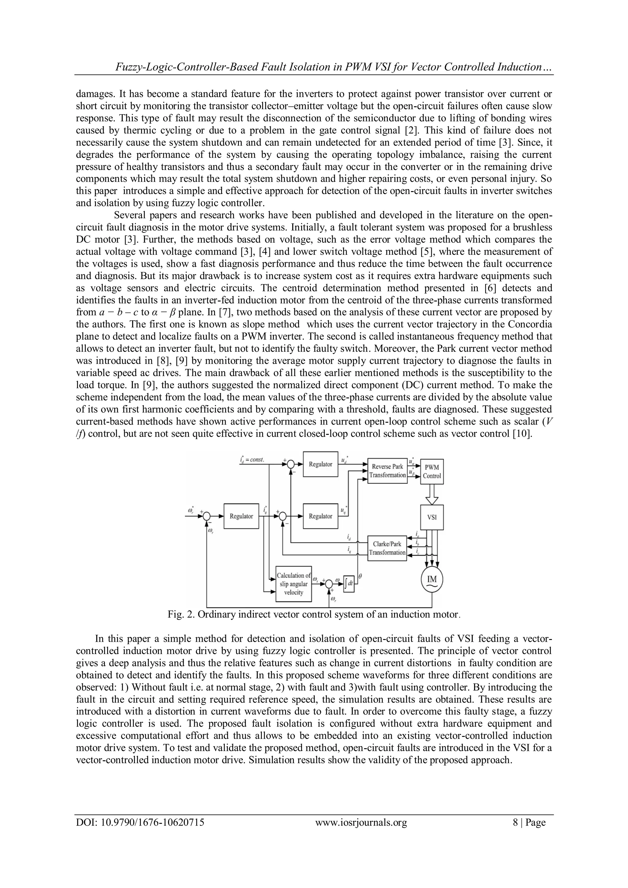 Fuzzy-Logic-Controller-Based Fault Isolation in PWM VSI for Vector Controlled Induction… DOI: 10.9790/1676-10620715 www.iosrjournals.org 8 | Page damages. It has become a standard feature for the inverters to protect against power transistor over current or short circuit by monitoring the transistor collector–emitter voltage but the open-circuit failures often cause slow response. This type of fault may result the disconnection of the semiconductor due to lifting of bonding wires caused by thermic cycling or due to a problem in the gate control signal [2]. This kind of failure does not necessarily cause the system shutdown and can remain undetected for an extended period of time [3]. Since, it degrades the performance of the system by causing the operating topology imbalance, raising the current pressure of healthy transistors and thus a secondary fault may occur in the converter or in the remaining drive components which may result the total system shutdown and higher repairing costs, or even personal injury. So this paper introduces a simple and effective approach for detection of the open-circuit faults in inverter switches and isolation by using fuzzy logic controller. Several papers and research works have been published and developed in the literature on the open- circuit fault diagnosis in the motor drive systems. Initially, a fault tolerant system was proposed for a brushless DC motor [3]. Further, the methods based on voltage, such as the error voltage method which compares the actual voltage with voltage command [3], [4] and lower switch voltage method [5], where the measurement of the voltages is used, show a fast diagnosis performance and thus reduce the time between the fault occurrence and diagnosis. But its major drawback is to increase system cost as it requires extra hardware equipments such as voltage sensors and electric circuits. The centroid determination method presented in [6] detects and identifies the faults in an inverter-fed induction motor from the centroid of the three-phase currents transformed from a − b – c to α − β plane. In [7], two methods based on the analysis of these current vector are proposed by the authors. The first one is known as slope method which uses the current vector trajectory in the Concordia plane to detect and localize faults on a PWM inverter. The second is called instantaneous frequency method that allows to detect an inverter fault, but not to identify the faulty switch. Moreover, the Park current vector method was introduced in [8], [9] by monitoring the average motor supply current trajectory to diagnose the faults in variable speed ac drives. The main drawback of all these earlier mentioned methods is the susceptibility to the load torque. In [9], the authors suggested the normalized direct component (DC) current method. To make the scheme independent from the load, the mean values of the three-phase currents are divided by the absolute value of its own first harmonic coefficients and by comparing with a threshold, faults are diagnosed. These suggested current-based methods have shown active performances in current open-loop control scheme such as scalar (V /f) control, but are not seen quite effective in current closed-loop control scheme such as vector control [10]. Fig. 2. Ordinary indirect vector control system of an induction motor. In this paper a simple method for detection and isolation of open-circuit faults of VSI feeding a vector- controlled induction motor drive by using fuzzy logic controller is presented. The principle of vector control gives a deep analysis and thus the relative features such as change in current distortions in faulty condition are obtained to detect and identify the faults. In this proposed scheme waveforms for three different conditions are observed: 1) Without fault i.e. at normal stage, 2) with fault and 3)with fault using controller. By introducing the fault in the circuit and setting required reference speed, the simulation results are obtained. These results are introduced with a distortion in current waveforms due to fault. In order to overcome this faulty stage, a fuzzy logic controller is used. The proposed fault isolation is configured without extra hardware equipment and excessive computational effort and thus allows to be embedded into an existing vector-controlled induction motor drive system. To test and validate the proposed method, open-circuit faults are introduced in the VSI for a vector-controlled induction motor drive. Simulation results show the validity of the proposed approach. 