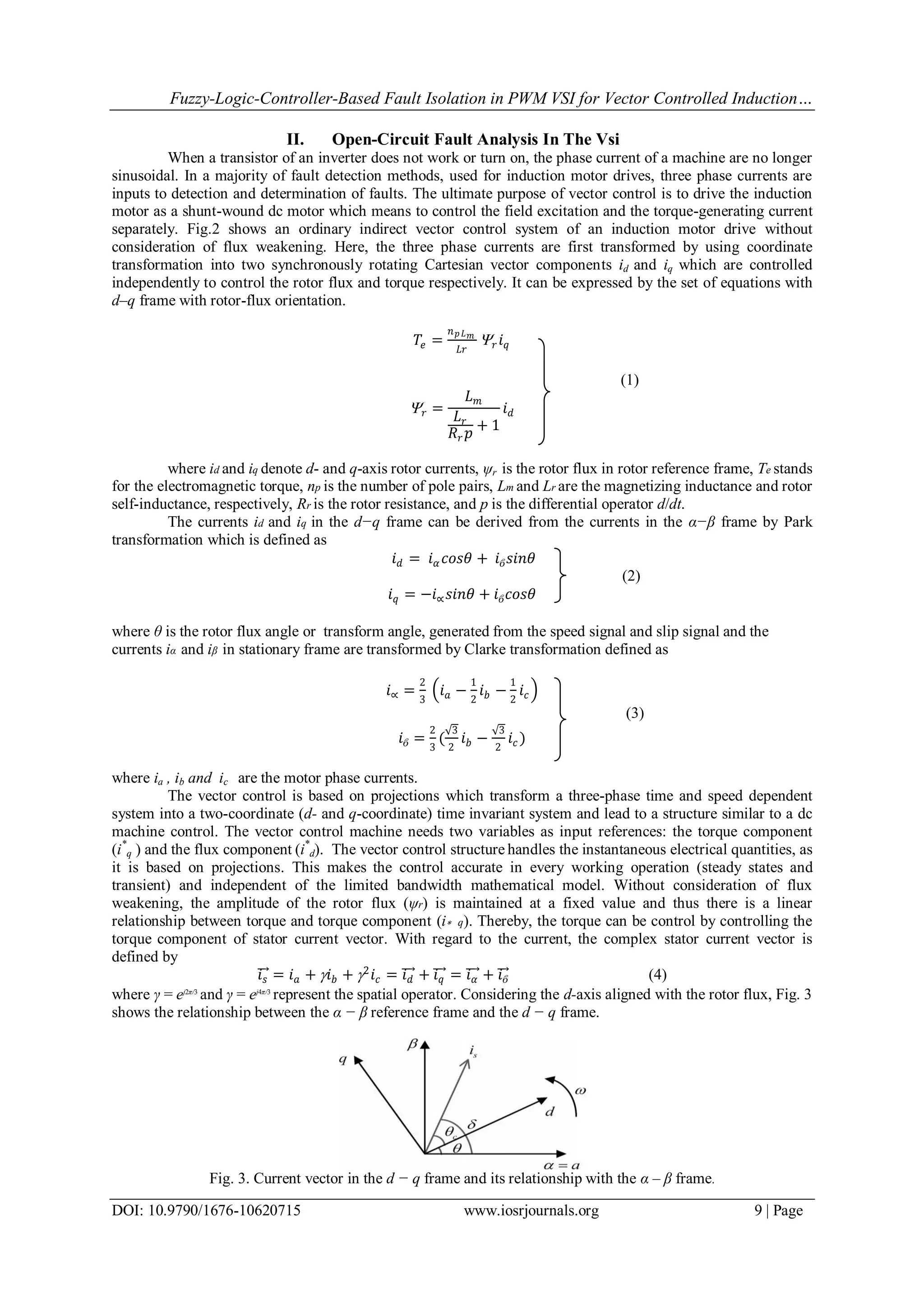 Fuzzy-Logic-Controller-Based Fault Isolation in PWM VSI for Vector Controlled Induction… DOI: 10.9790/1676-10620715 www.iosrjournals.org 9 | Page II. Open-Circuit Fault Analysis In The Vsi When a transistor of an inverter does not work or turn on, the phase current of a machine are no longer sinusoidal. In a majority of fault detection methods, used for induction motor drives, three phase currents are inputs to detection and determination of faults. The ultimate purpose of vector control is to drive the induction motor as a shunt-wound dc motor which means to control the field excitation and the torque-generating current separately. Fig.2 shows an ordinary indirect vector control system of an induction motor drive without consideration of flux weakening. Here, the three phase currents are first transformed by using coordinate transformation into two synchronously rotating Cartesian vector components id and iq which are controlled independently to control the rotor flux and torque respectively. It can be expressed by the set of equations with d–q frame with rotor-flux orientation. 𝑇𝑒 = 𝑛 𝑝 𝐿 𝑚 𝐿𝑟  𝑟 𝑖 𝑞 (1)  𝑟 = 𝐿 𝑚 𝐿 𝑟 𝑅𝑟 𝑝 + 1 𝑖 𝑑 where id and iq denote d- and q-axis rotor currents, ψr is the rotor flux in rotor reference frame, Te stands for the electromagnetic torque, np is the number of pole pairs, Lm and Lr are the magnetizing inductance and rotor self-inductance, respectively, Rr is the rotor resistance, and p is the differential operator d/dt. The currents id and iq in the d−q frame can be derived from the currents in the α−β frame by Park transformation which is defined as 𝑖 𝑑 = 𝑖 𝛼 𝑐𝑜𝑠𝜃 + 𝑖ϐ 𝑠𝑖𝑛𝜃 (2) 𝑖 𝑞 = −𝑖∝ 𝑠𝑖𝑛𝜃 + 𝑖ϐ 𝑐𝑜𝑠𝜃 where θ is the rotor flux angle or transform angle, generated from the speed signal and slip signal and the currents iα and iβ in stationary frame are transformed by Clarke transformation defined as 𝑖∝ = 2 3 𝑖 𝑎 − 1 2 𝑖 𝑏 − 1 2 𝑖 𝑐 (3) 𝑖ϐ = 2 3 ( 3 2 𝑖 𝑏 − 3 2 𝑖 𝑐 ) where ia , ib and ic are the motor phase currents. The vector control is based on projections which transform a three-phase time and speed dependent system into a two-coordinate (d- and q-coordinate) time invariant system and lead to a structure similar to a dc machine control. The vector control machine needs two variables as input references: the torque component (i* q ) and the flux component (i* d). The vector control structure handles the instantaneous electrical quantities, as it is based on projections. This makes the control accurate in every working operation (steady states and transient) and independent of the limited bandwidth mathematical model. Without consideration of flux weakening, the amplitude of the rotor flux (ψr) is maintained at a fixed value and thus there is a linear relationship between torque and torque component (i∗ q). Thereby, the torque can be control by controlling the torque component of stator current vector. With regard to the current, the complex stator current vector is defined by 𝑖 𝑠 = 𝑖 𝑎 +  𝑖 𝑏 + 2 𝑖 𝑐 = 𝑖 𝑑 + 𝑖 𝑞 = 𝑖 𝛼 + 𝑖ϐ (4) where γ = ej2π/3 and γ = ej4π/3 represent the spatial operator. Considering the d-axis aligned with the rotor flux, Fig. 3 shows the relationship between the α − β reference frame and the d − q frame. Fig. 3. Current vector in the d − q frame and its relationship with the α – β frame. 