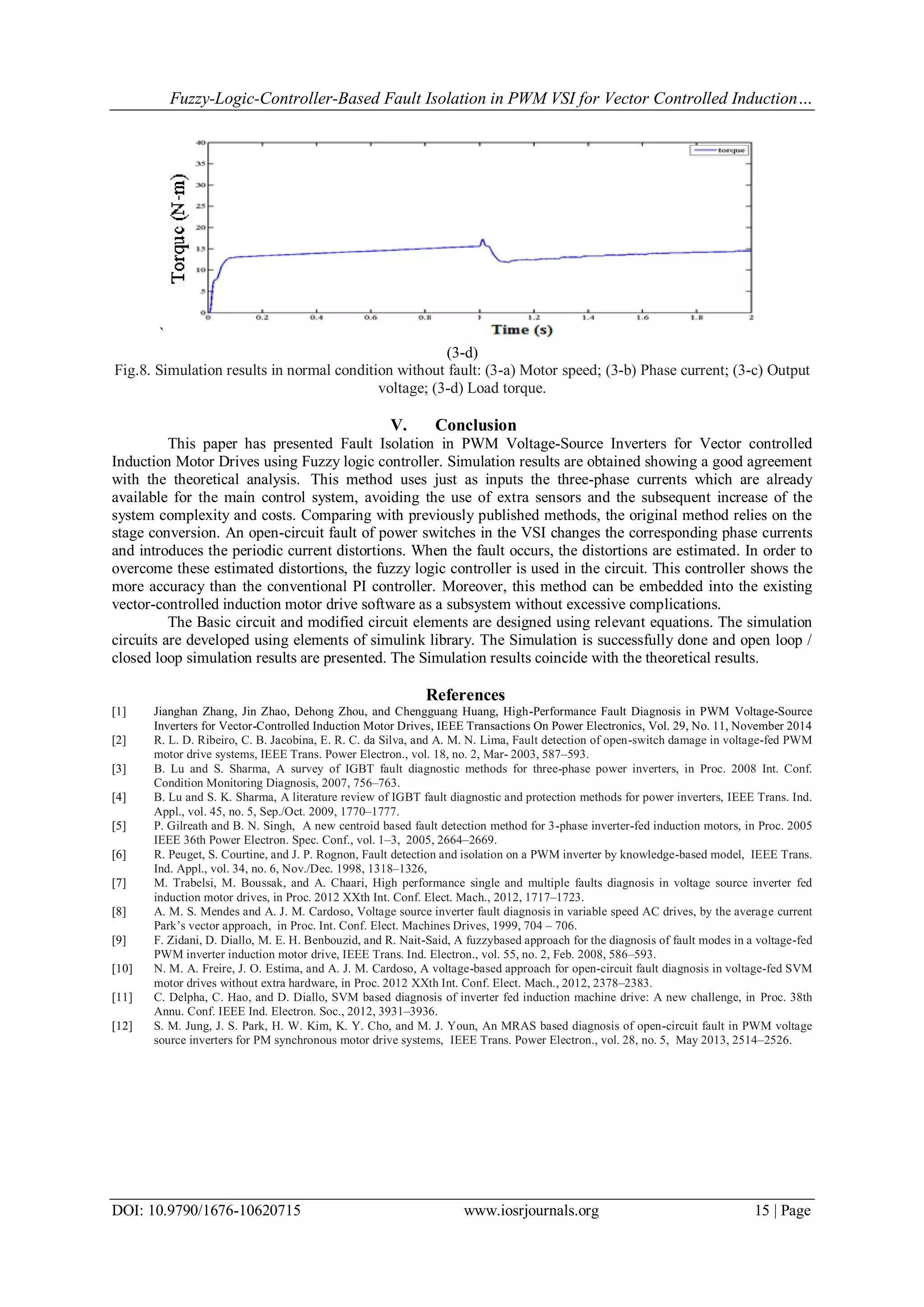 Fuzzy-Logic-Controller-Based Fault Isolation in PWM VSI for Vector Controlled Induction… DOI: 10.9790/1676-10620715 www.iosrjournals.org 15 | Page ` (3-d) Fig.8. Simulation results in normal condition without fault: (3-a) Motor speed; (3-b) Phase current; (3-c) Output voltage; (3-d) Load torque. V. Conclusion This paper has presented Fault Isolation in PWM Voltage-Source Inverters for Vector controlled Induction Motor Drives using Fuzzy logic controller. Simulation results are obtained showing a good agreement with the theoretical analysis. This method uses just as inputs the three-phase currents which are already available for the main control system, avoiding the use of extra sensors and the subsequent increase of the system complexity and costs. Comparing with previously published methods, the original method relies on the stage conversion. An open-circuit fault of power switches in the VSI changes the corresponding phase currents and introduces the periodic current distortions. When the fault occurs, the distortions are estimated. In order to overcome these estimated distortions, the fuzzy logic controller is used in the circuit. This controller shows the more accuracy than the conventional PI controller. Moreover, this method can be embedded into the existing vector-controlled induction motor drive software as a subsystem without excessive complications. The Basic circuit and modified circuit elements are designed using relevant equations. The simulation circuits are developed using elements of simulink library. The Simulation is successfully done and open loop / closed loop simulation results are presented. The Simulation results coincide with the theoretical results. References [1] Jianghan Zhang, Jin Zhao, Dehong Zhou, and Chengguang Huang, High-Performance Fault Diagnosis in PWM Voltage-Source Inverters for Vector-Controlled Induction Motor Drives, IEEE Transactions On Power Electronics, Vol. 29, No. 11, November 2014 [2] R. L. D. Ribeiro, C. B. Jacobina, E. R. C. da Silva, and A. M. N. Lima, Fault detection of open-switch damage in voltage-fed PWM motor drive systems, IEEE Trans. Power Electron., vol. 18, no. 2, Mar- 2003, 587–593. [3] B. Lu and S. Sharma, A survey of IGBT fault diagnostic methods for three-phase power inverters, in Proc. 2008 Int. Conf. Condition Monitoring Diagnosis, 2007, 756–763. [4] B. Lu and S. K. Sharma, A literature review of IGBT fault diagnostic and protection methods for power inverters, IEEE Trans. Ind. Appl., vol. 45, no. 5, Sep./Oct. 2009, 1770–1777. [5] P. Gilreath and B. N. Singh, A new centroid based fault detection method for 3-phase inverter-fed induction motors, in Proc. 2005 IEEE 36th Power Electron. Spec. Conf., vol. 1–3, 2005, 2664–2669. [6] R. Peuget, S. Courtine, and J. P. Rognon, Fault detection and isolation on a PWM inverter by knowledge-based model, IEEE Trans. Ind. Appl., vol. 34, no. 6, Nov./Dec. 1998, 1318–1326, [7] M. Trabelsi, M. Boussak, and A. Chaari, High performance single and multiple faults diagnosis in voltage source inverter fed induction motor drives, in Proc. 2012 XXth Int. Conf. Elect. Mach., 2012, 1717–1723. [8] A. M. S. Mendes and A. J. M. Cardoso, Voltage source inverter fault diagnosis in variable speed AC drives, by the average current Park’s vector approach, in Proc. Int. Conf. Elect. Machines Drives, 1999, 704 – 706. [9] F. Zidani, D. Diallo, M. E. H. Benbouzid, and R. Nait-Said, A fuzzybased approach for the diagnosis of fault modes in a voltage-fed PWM inverter induction motor drive, IEEE Trans. Ind. Electron., vol. 55, no. 2, Feb. 2008, 586–593. [10] N. M. A. Freire, J. O. Estima, and A. J. M. Cardoso, A voltage-based approach for open-circuit fault diagnosis in voltage-fed SVM motor drives without extra hardware, in Proc. 2012 XXth Int. Conf. Elect. Mach., 2012, 2378–2383. [11] C. Delpha, C. Hao, and D. Diallo, SVM based diagnosis of inverter fed induction machine drive: A new challenge, in Proc. 38th Annu. Conf. IEEE Ind. Electron. Soc., 2012, 3931–3936. [12] S. M. Jung, J. S. Park, H. W. Kim, K. Y. Cho, and M. J. Youn, An MRAS based diagnosis of open-circuit fault in PWM voltage source inverters for PM synchronous motor drive systems, IEEE Trans. Power Electron., vol. 28, no. 5, May 2013, 2514–2526. 