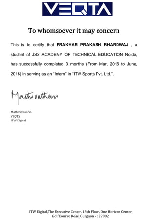 ITW	Digital,The	Executive	Center,	18th	Floor,	One	Horizon	Center	
Golf	Course	Road,	Gurgaon	-	122002	
	
	
To	whomsoever	it	may	concern	
	
This is to certify that PRAKHAR PRAKASH BHARDWAJ , a
student of JSS ACADEMY OF TECHNICAL EDUCATION Noida,
has successfully completed 3 months (From Mar, 2016 to June,
2016) in serving as an “Intern” in “ITW Sports Pvt. Ltd.”.	
	
	
Mathivathan	VL	
VEQTA	
ITW	Digital	
 