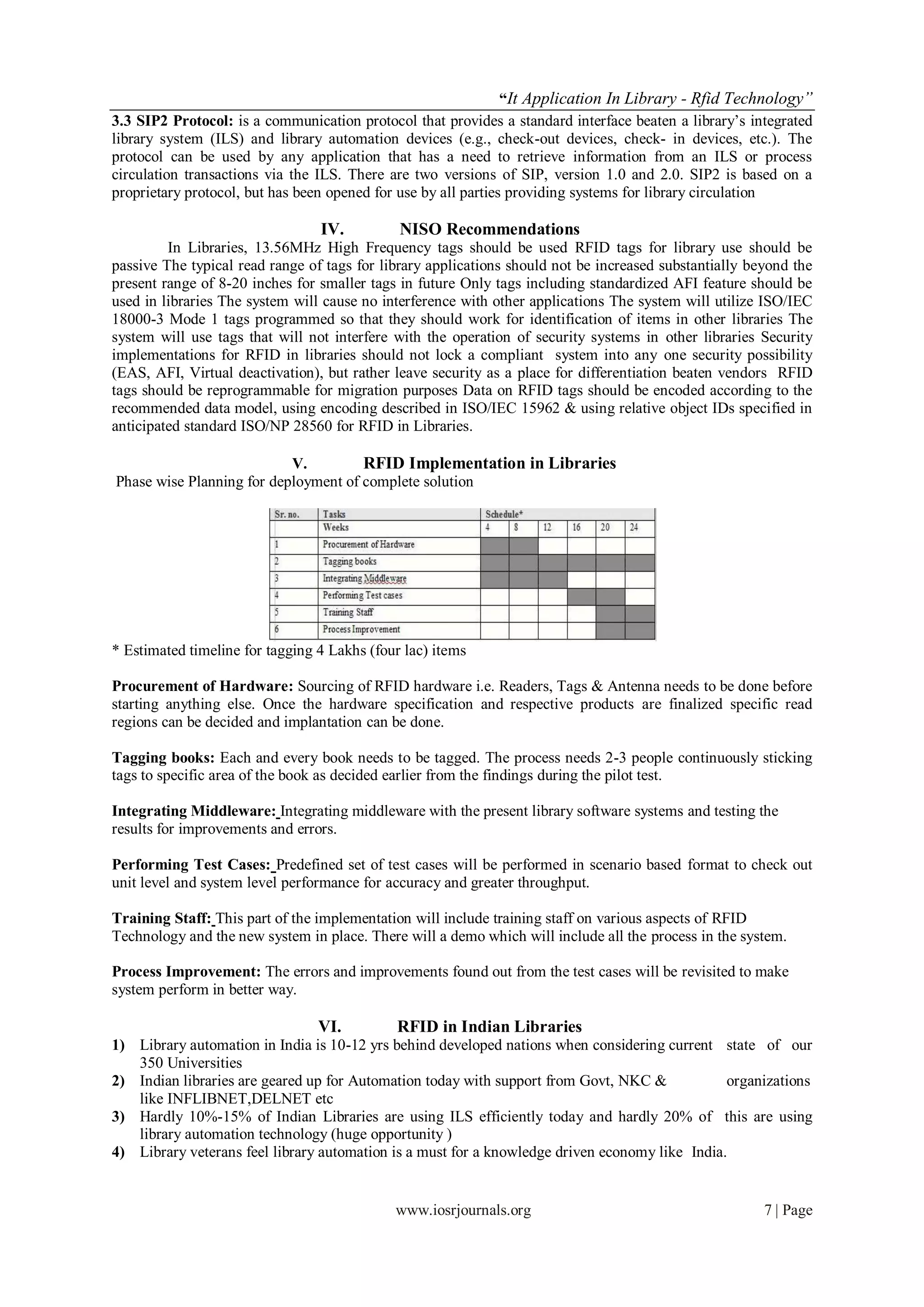 “It Application In Library - Rfid Technology”
3.3 SIP2 Protocol: is a communication protocol that provides a standard interface beaten a library’s integrated
library system (ILS) and library automation devices (e.g., check-out devices, check- in devices, etc.). The
protocol can be used by any application that has a need to retrieve information from an ILS or process
circulation transactions via the ILS. There are two versions of SIP, version 1.0 and 2.0. SIP2 is based on a
proprietary protocol, but has been opened for use by all parties providing systems for library circulation

                                 IV.          NISO Recommendations
         In Libraries, 13.56MHz High Frequency tags should be used RFID tags for library use should be
passive The typical read range of tags for library applications should not be increased substantially beyond the
present range of 8-20 inches for smaller tags in future Only tags including standardized AFI feature should be
used in libraries The system will cause no interference with other applications The system will utilize ISO/IEC
18000-3 Mode 1 tags programmed so that they should work for identification of items in other libraries The
system will use tags that will not interfere with the operation of security systems in other libraries Security
implementations for RFID in libraries should not lock a compliant system into any one security possibility
(EAS, AFI, Virtual deactivation), but rather leave security as a place for differentiation beaten vendors RFID
tags should be reprogrammable for migration purposes Data on RFID tags should be encoded according to the
recommended data model, using encoding described in ISO/IEC 15962 & using relative object IDs specified in
anticipated standard ISO/NP 28560 for RFID in Libraries.

                           V.         RFID Implementation in Libraries
Phase wise Planning for deployment of complete solution




* Estimated timeline for tagging 4 Lakhs (four lac) items

Procurement of Hardware: Sourcing of RFID hardware i.e. Readers, Tags & Antenna needs to be done before
starting anything else. Once the hardware specification and respective products are finalized specific read
regions can be decided and implantation can be done.

Tagging books: Each and every book needs to be tagged. The process needs 2-3 people continuously sticking
tags to specific area of the book as decided earlier from the findings during the pilot test.

Integrating Middleware: Integrating middleware with the present library software systems and testing the
results for improvements and errors.

Performing Test Cases: Predefined set of test cases will be performed in scenario based format to check out
unit level and system level performance for accuracy and greater throughput.

Training Staff: This part of the implementation will include training staff on various aspects of RFID
Technology and the new system in place. There will a demo which will include all the process in the system.

Process Improvement: The errors and improvements found out from the test cases will be revisited to make
system perform in better way.

                                 VI.         RFID in Indian Libraries
1) Library automation in India is 10-12 yrs behind developed nations when considering current state of our
   350 Universities
2) Indian libraries are geared up for Automation today with support from Govt, NKC &            organizations
   like INFLIBNET,DELNET etc
3) Hardly 10%-15% of Indian Libraries are using ILS efficiently today and hardly 20% of this are using
   library automation technology (huge opportunity )
4) Library veterans feel library automation is a must for a knowledge driven economy like India.


                                             www.iosrjournals.org                                       7 | Page
 