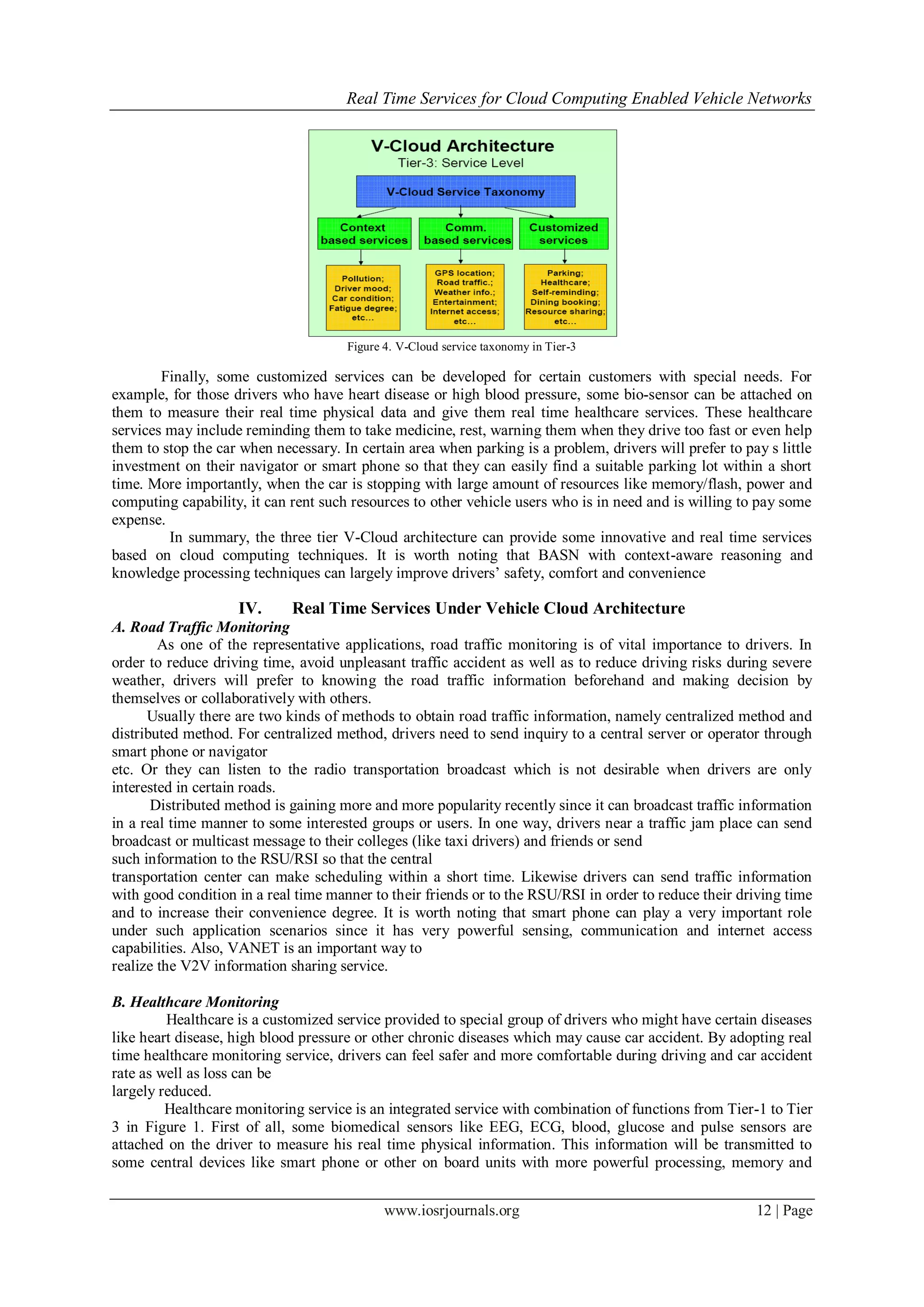 Real Time Services for Cloud Computing Enabled Vehicle Networks
www.iosrjournals.org 12 | Page
Figure 4. V-Cloud service taxonomy in Tier-3
Finally, some customized services can be developed for certain customers with special needs. For
example, for those drivers who have heart disease or high blood pressure, some bio-sensor can be attached on
them to measure their real time physical data and give them real time healthcare services. These healthcare
services may include reminding them to take medicine, rest, warning them when they drive too fast or even help
them to stop the car when necessary. In certain area when parking is a problem, drivers will prefer to pay s little
investment on their navigator or smart phone so that they can easily find a suitable parking lot within a short
time. More importantly, when the car is stopping with large amount of resources like memory/flash, power and
computing capability, it can rent such resources to other vehicle users who is in need and is willing to pay some
expense.
In summary, the three tier V-Cloud architecture can provide some innovative and real time services
based on cloud computing techniques. It is worth noting that BASN with context-aware reasoning and
knowledge processing techniques can largely improve drivers’ safety, comfort and convenience
IV. Real Time Services Under Vehicle Cloud Architecture
A. Road Traffic Monitoring
As one of the representative applications, road traffic monitoring is of vital importance to drivers. In
order to reduce driving time, avoid unpleasant traffic accident as well as to reduce driving risks during severe
weather, drivers will prefer to knowing the road traffic information beforehand and making decision by
themselves or collaboratively with others.
Usually there are two kinds of methods to obtain road traffic information, namely centralized method and
distributed method. For centralized method, drivers need to send inquiry to a central server or operator through
smart phone or navigator
etc. Or they can listen to the radio transportation broadcast which is not desirable when drivers are only
interested in certain roads.
Distributed method is gaining more and more popularity recently since it can broadcast traffic information
in a real time manner to some interested groups or users. In one way, drivers near a traffic jam place can send
broadcast or multicast message to their colleges (like taxi drivers) and friends or send
such information to the RSU/RSI so that the central
transportation center can make scheduling within a short time. Likewise drivers can send traffic information
with good condition in a real time manner to their friends or to the RSU/RSI in order to reduce their driving time
and to increase their convenience degree. It is worth noting that smart phone can play a very important role
under such application scenarios since it has very powerful sensing, communication and internet access
capabilities. Also, VANET is an important way to
realize the V2V information sharing service.
B. Healthcare Monitoring
Healthcare is a customized service provided to special group of drivers who might have certain diseases
like heart disease, high blood pressure or other chronic diseases which may cause car accident. By adopting real
time healthcare monitoring service, drivers can feel safer and more comfortable during driving and car accident
rate as well as loss can be
largely reduced.
Healthcare monitoring service is an integrated service with combination of functions from Tier-1 to Tier
3 in Figure 1. First of all, some biomedical sensors like EEG, ECG, blood, glucose and pulse sensors are
attached on the driver to measure his real time physical information. This information will be transmitted to
some central devices like smart phone or other on board units with more powerful processing, memory and
 
