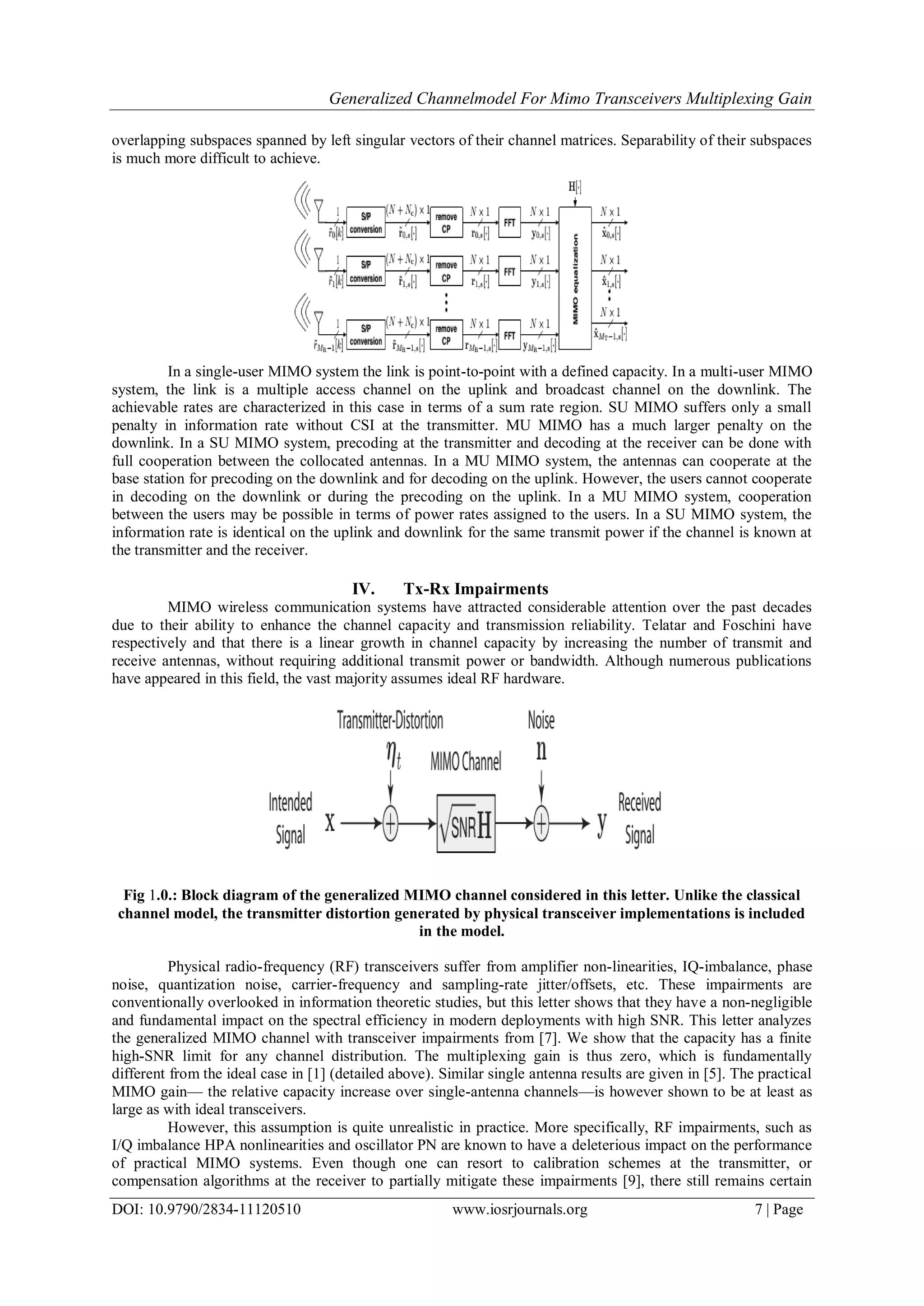 Generalized Channelmodel For Mimo Transceivers Multiplexing Gain
DOI: 10.9790/2834-11120510 www.iosrjournals.org 7 | Page
overlapping subspaces spanned by left singular vectors of their channel matrices. Separability of their subspaces
is much more difficult to achieve.
In a single-user MIMO system the link is point-to-point with a defined capacity. In a multi-user MIMO
system, the link is a multiple access channel on the uplink and broadcast channel on the downlink. The
achievable rates are characterized in this case in terms of a sum rate region. SU MIMO suffers only a small
penalty in information rate without CSI at the transmitter. MU MIMO has a much larger penalty on the
downlink. In a SU MIMO system, precoding at the transmitter and decoding at the receiver can be done with
full cooperation between the collocated antennas. In a MU MIMO system, the antennas can cooperate at the
base station for precoding on the downlink and for decoding on the uplink. However, the users cannot cooperate
in decoding on the downlink or during the precoding on the uplink. In a MU MIMO system, cooperation
between the users may be possible in terms of power rates assigned to the users. In a SU MIMO system, the
information rate is identical on the uplink and downlink for the same transmit power if the channel is known at
the transmitter and the receiver.
IV. Tx-Rx Impairments
MIMO wireless communication systems have attracted considerable attention over the past decades
due to their ability to enhance the channel capacity and transmission reliability. Telatar and Foschini have
respectively and that there is a linear growth in channel capacity by increasing the number of transmit and
receive antennas, without requiring additional transmit power or bandwidth. Although numerous publications
have appeared in this field, the vast majority assumes ideal RF hardware.
Fig 1.0.: Block diagram of the generalized MIMO channel considered in this letter. Unlike the classical
channel model, the transmitter distortion generated by physical transceiver implementations is included
in the model.
Physical radio-frequency (RF) transceivers suffer from amplifier non-linearities, IQ-imbalance, phase
noise, quantization noise, carrier-frequency and sampling-rate jitter/offsets, etc. These impairments are
conventionally overlooked in information theoretic studies, but this letter shows that they have a non-negligible
and fundamental impact on the spectral efficiency in modern deployments with high SNR. This letter analyzes
the generalized MIMO channel with transceiver impairments from [7]. We show that the capacity has a finite
high-SNR limit for any channel distribution. The multiplexing gain is thus zero, which is fundamentally
different from the ideal case in [1] (detailed above). Similar single antenna results are given in [5]. The practical
MIMO gain— the relative capacity increase over single-antenna channels—is however shown to be at least as
large as with ideal transceivers.
However, this assumption is quite unrealistic in practice. More specifically, RF impairments, such as
I/Q imbalance HPA nonlinearities and oscillator PN are known to have a deleterious impact on the performance
of practical MIMO systems. Even though one can resort to calibration schemes at the transmitter, or
compensation algorithms at the receiver to partially mitigate these impairments [9], there still remains certain
 