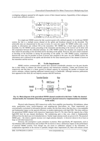 Generalized Channelmodel For Mimo Transceivers Multiplexing Gain
DOI: 10.9790/2834-11120510 www.iosrjournals.org 7 | Page
overlapping subspaces spanned by left singular vectors of their channel matrices. Separability of their subspaces
is much more difficult to achieve.
In a single-user MIMO system the link is point-to-point with a defined capacity. In a multi-user MIMO
system, the link is a multiple access channel on the uplink and broadcast channel on the downlink. The
achievable rates are characterized in this case in terms of a sum rate region. SU MIMO suffers only a small
penalty in information rate without CSI at the transmitter. MU MIMO has a much larger penalty on the
downlink. In a SU MIMO system, precoding at the transmitter and decoding at the receiver can be done with
full cooperation between the collocated antennas. In a MU MIMO system, the antennas can cooperate at the
base station for precoding on the downlink and for decoding on the uplink. However, the users cannot cooperate
in decoding on the downlink or during the precoding on the uplink. In a MU MIMO system, cooperation
between the users may be possible in terms of power rates assigned to the users. In a SU MIMO system, the
information rate is identical on the uplink and downlink for the same transmit power if the channel is known at
the transmitter and the receiver.
IV. Tx-Rx Impairments
MIMO wireless communication systems have attracted considerable attention over the past decades
due to their ability to enhance the channel capacity and transmission reliability. Telatar and Foschini have
respectively and that there is a linear growth in channel capacity by increasing the number of transmit and
receive antennas, without requiring additional transmit power or bandwidth. Although numerous publications
have appeared in this field, the vast majority assumes ideal RF hardware.
Fig 1.0.: Block diagram of the generalized MIMO channel considered in this letter. Unlike the classical
channel model, the transmitter distortion generated by physical transceiver implementations is included
in the model.
Physical radio-frequency (RF) transceivers suffer from amplifier non-linearities, IQ-imbalance, phase
noise, quantization noise, carrier-frequency and sampling-rate jitter/offsets, etc. These impairments are
conventionally overlooked in information theoretic studies, but this letter shows that they have a non-negligible
and fundamental impact on the spectral efficiency in modern deployments with high SNR. This letter analyzes
the generalized MIMO channel with transceiver impairments from [7]. We show that the capacity has a finite
high-SNR limit for any channel distribution. The multiplexing gain is thus zero, which is fundamentally
different from the ideal case in [1] (detailed above). Similar single antenna results are given in [5]. The practical
MIMO gain— the relative capacity increase over single-antenna channels—is however shown to be at least as
large as with ideal transceivers.
However, this assumption is quite unrealistic in practice. More specifically, RF impairments, such as
I/Q imbalance HPA nonlinearities and oscillator PN are known to have a deleterious impact on the performance
of practical MIMO systems. Even though one can resort to calibration schemes at the transmitter, or
compensation algorithms at the receiver to partially mitigate these impairments [9], there still remains certain
 