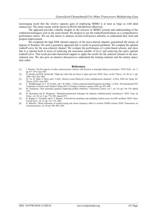 Generalized Channelmodel For Mimo Transceivers Multiplexing Gain
DOI: 10.9790/2834-11120510 www.iosrjournals.org 10 | Page
encouraging result that the relative capacity gain of employing MIMO is at least as large as with ideal
transceivers. The entire results will be shown in MATLAB platform effectively.
The approach provides valuable insights to the resource in MIMO systems and understanding of the
traditional techniques such as the union bound. We propose to use the tradeoff performance as a comprehensive
performance metric. We use this metric to analysis several well-known schemes, to understand their limit and
propose improvement.
We computed the high SNR channel capacity of the non-coherent channel, generalized the notion of
degrees of freedom. We used a geometric approach that is useful in general problems. We compute the optimal
tradeoff curve for the non-coherent channel. We evaluate the performance of a pilot-based scheme, and show
that it is optimal both in terms of achieving the maximum number of d.o.f, and achieving the entire optimal
tradeoff curve. This result provides theoretical support to apply the results for the coherent channel in the non-
coherent case. We also give an intuitive discussion to understand the training schemes and the unitary space-
time codes.
References
[1]. J. Winters, ―On the capacity of radio communication systems with diversity in arayleigh fading environment,‖ IEEE JSAC, vol. 5,
pp. 871–878, June 1987.
[2]. B. Hassibi and B.M. Hochwald, ―High-rate codes that are linear in space and time,‖IEEE Trans. on Inf. Theory, vol. 48, no. 7, pp.
1804–1824, July 2002.
[3]. W. Yu, W. Rhee, S. Boyd, and J. Cioffi, ―Iterative water-filling for vector multipleaccess channels,‖ in Proc. IEEE Int. Symp. Inf.
Theory, (ISIT), June 2001.
[4]. C. Windpassinger, R. F. H. Fischer, and J. B. Huber, ―Lattice-reduction-aided broadcast precoding,‖ in Proc. 5th International ITG
Conference on Source and Channel Coding (SCC), Erlangen, Germany, January 2004, pp. 403–408.
[5]. M. Tomlinson, ―New automatic equaliser employing modulo arithmetic,‖ Electronics Letters, vol. 7, no. 5/6, pp. 138–139, March
1971.
[6]. H. Harashima and H. Miyakawa, ―Matched-transmission technique for channels withintersymbol interference,‖ IEEE Trans on
Comn., vol. 20, no. 4, pp. 774–780, August1972.
[7]. R. Bogdan, C. Fernando, and P. T. Balsara, ―Event-driven simulation and modeling of phase noise of an RF oscillator,‖IEEE Trans.
Circuits Syst., vol. 52, pp. 723–733, 2005.
[8]. H. Bölcskei, ―Blind estimation of symbol timing and carrier frequency offset in wireless OFDM systems,‖IEEE Transactions on
Communications, vol. 49, pp. 988–999, 2001.
 