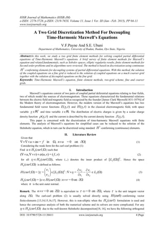 IOSR Journal of Mathematics (IOSR-JM)
e-ISSN: 2278-5728, p-ISSN: 2319-765X. Volume 11, Issue 1 Ver. III (Jan - Feb. 2015), PP 04-11
www.iosrjournals.org
DOI: 10.9790/5728-11130411 www.iosrjournals.org 4 |Page
A Two Grid Discretization Method For Decoupling
Time-Harmonic Maxwell’s Equations
V.F.Payne And S.E. Ubani
Department of Mathematics, University of Ibadan, Ibadan, Oyo State, Nigeria.
Abstract:In this work, we study a two grid finite element methods for solving coupled partial differential
equations of Time-Harmonic Maxwell’s equations. A brief survey of finite element methods for Maxwell’s
equation and related fundamentals, such as Sobolev spaces, elliptic regularity results, finite element methods for
Second order problems and its algorithms were reviewed. The method is based on discretization using continuous
1
H -conforming elements for decoupling systems of partial differential equations. With this method, the solution
of the coupled equations on a fine grid is reduced to the solution of coupled equations on a much coarser grid
together with the solution of decoupled equations on the fine grid.
Keywords: Time-Harmonic Maxwell’s equation, finite element methods, two-grid scheme, fine and coarser
grids.
I. Introduction
Maxwell’s equations consist of two pairs of coupled partial deferential equations relating to four fields,
two of which model the sources of electromagnetism. These equations characterized the fundamental relations
between the electric field and magnetic field as recognized by the founder [James Clark Maxwell(1831-1879)] of
the Modern theory of electromagnetism. However, the modern version of the Maxwell’s equations has two
fundamental field vector functions ),( txE and ),( txH in the classical electromagnetic field, with space
variable
3
Rx and time variable .Rt The distribution of electric charges is given by a scalar charge
density function ),( tx and the current is described by the current density function ).,( txJ
This paper is concerned with the discretization of time-harmonic Maxwell equations with finite
elements. The analysis of Maxwell’s equations for simplified cases can be reduced to the solution of the
Helmholtz equation, which in turn can be discretized using standard
1
H -conforming (continuous) elements.
II. Literature Review
Given that
}on0=,in=  unfuu  (1)
Considering the weak form for the curl-curl problem (1):
Find  ;(0 curlHu ) such that
),(=),(),( vfvuvu  (2)
for all ),;(0  curlH where (.,.) denotes the inner product of .)]([ 2
2 L Hence the space
);(0 curlH is defined as follows:
)(=:)]([={=);( 2
2
1
1
22
2
2
1












 L
xx
LcurlH




 (3)
 on0=:);({=);(0  ncurlHcurlH (4)
where n is the unit outer normal.
Remark: The  on0=n is equivalent to ,on0=  where  is the unit tangent vector
along . The curl-curl problem (2) is usually solved directly using )curl(H conforming vector
finite-elements [13,14,15,16,17]. However, this is non-elliptic when the )(0 curlH formulation is used and
hence the convergence analysis of both the numerical scheme and its solvers are more complicated. For any
);(0  curlHu due to the well-known Helmholtz decomposition[18, 16], we have the following orthogonal
 