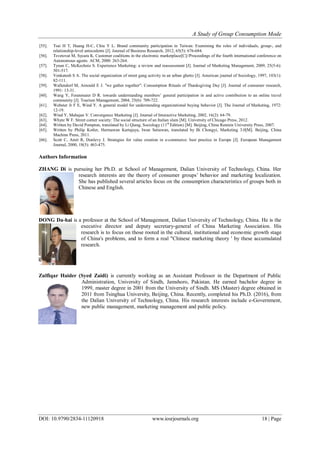 A Study of Group Consumption Mode
DOI: 10.9790/2834-11120918 www.iosrjournals.org 18 | Page
[55]. Tsai H T, Huang H-C, Chiu Y L. Brand community participation in Taiwan: Examining the roles of individuals, group-, and
relationship-level antecedents [J]. Journal of Business Research, 2012, 65(5): 676-684.
[56]. Tsvetovat M, Sycara K. Customer coalitions in the electronic marketplace[C]//Proceedings of the fourth international conference on
Autonomous agents. ACM, 2000: 263-264.
[57]. Tynan C, McKechnie S. Experience Marketing: a review and reassessment [J]. Journal of Marketing Management, 2009, 25(5-6):
501-517.
[58]. Venkatesh S A. The social organization of street gang activity in an urban ghetto [J]. American journal of Sociology, 1997, 103(1):
82-111.
[59]. Wallendorf M, Arnould E J. "we gather together": Consumption Rituals of Thanksgiving Day [J]. Journal of consumer research,
1991: 13-31.
[60]. Wang Y, Fesenmaier D R. towards understanding members’ general participation in and active contribution to an online travel
community [J]. Tourism Management, 2004, 25(6): 709-722.
[61]. Webster Jr F E, Wind Y. A general model for understanding organizational buying behavior [J]. The Journal of Marketing, 1972:
12-19.
[62]. Wind Y, Mahajan V. Convergence Marketing [J]. Journal of Interactive Marketing, 2002, 16(2): 64-79.
[63]. Whyte W F. Street corner society: The social structure of an Italian slum [M]. University of Chicago Press, 2012.
[64]. Written by David Pompton, translated by Li Qiang, Sociology (11th
Edition) [M]. Beijing, China Renmin University Press, 2007.
[65]. Written by Philip Kotler, Hermawan Kartajaya, Iwan Setiawan, translated by Bi Chongyi, Marketing 3.0[M]. Beijing, China
Machine Press, 2011.
[66]. Scott C, Amit R, Donlevy J. Strategies for value creation in e-commerce: best practice in Europe [J]. European Management
Journal, 2000, 18(5): 463-475.
Authors Information
ZHANG Di is pursuing her Ph.D. at School of Management, Dalian University of Technology, China. Her
research interests are the theory of consumer groups’ behavior and marketing localization.
She has published several articles focus on the consumption characteristics of groups both in
Chinese and English.
DONG Da-hai is a professor at the School of Management, Dalian University of Technology, China. He is the
executive director and deputy secretary-general of China Marketing Association. His
research is to focus on those rooted in the cultural, institutional and economic growth stage
of China's problems, and to form a real "Chinese marketing theory ' by these accumulated
research.
Zulfiqar Haider (Syed Zaidi) is currently working as an Assistant Professor in the Department of Public
Administration, University of Sindh, Jamshoro, Pakistan. He earned bachelor degree in
1999, master degree in 2001 from the University of Sindh. MS (Master) degree obtained in
2011 from Tsinghua University, Beijing, China. Recently, completed his Ph.D. (2016), from
the Dalian University of Technology, China. His research interests include e-Government,
new public management, marketing management and public policy.
 
