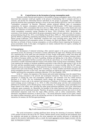 A Study of Group Consumption Mode
DOI: 10.9790/2834-11120918 www.iosrjournals.org 10 | Page
II. Control factors in the formation of group consumption mode
American scholar Boorstin paid attention to the problem of group consumption mode at first, and he
discovered that consumers would get together in the process of determining what to consume and how to
consume, and develop the relationship between individuals by the groups in geographic. This consumption
group may hold the same consumption ideology or focus on the same products and service, and it was called the
“consumption community” by Boorstin. Afterward, scholars proposed different types of consumption
communities, for instance, consumption sub-culture (Schouten & McAlexander, 1995), brand communities
(Muñiz & O’guinn, 2001), consumption tribe (Cova & Cova, 2002). With the progress of the internet and social
media, the connection of consumers develops from online to offline, and as a result, a series of studies on the
virtual consumption community emerge (Hamilton & Hewer, 2010; O’Sullivan, 2010). Meanwhile, the
occurrence of new business mode endows the group consumption mode with new expressive style, for instance,
group purchasing (Jing & Xie, 2011), crowd-funding (Seog & Hyun, 2009), etc. These accumulated consumers
gain the abilities of gathering, transferring and planning all kinds of resources, and benefit the individuals and
distinct groups (Labrecque, 2013). Meanwhile, consumers have more executing power, being faster in the
information transmission and consumption actions, for instance, the flash mob (Barnes, 2006). It can be seen
that there are all kinds of forms of group consumption, as well as different factors impacting the formation of
group consumption mode. In this paper, investigations are mainly conducted from two aspects, including the
internal factor and external factor.
2.1 External factor
The development of industrial technology offers material support to the group consumption. In an
agricultural society, the clustering of consumers is mainly reflected by the upper class. Drinking and tea-tasting
are a significant part of the noble class and celebrities in China. People would gather to drink, taste thetas and
make poems, which has a far-reaching impact on the wine culture and tea culture in Chinese consumer culture.
The medieval European nobility was fond of gambling, drinking and fighting due to the effects of hedonism,
and many public consumption facilities occurred, such as the pit, opera house, etc. In the industrial society, the
convenience of traffic instrument made the tourism as the primary mode of group leisure consumption. Thomas
Cook organized the members of alcoholic prohibition association to take trains for sight-seeing in 1841 for the
first time, and then assembled people in joining several domestic or overseas traveling. After the 20th
century,
the global economy developed rapidly, which turned the leisure consumption to be the fashion of society and
cultural trend, such as the bowling, skating, KTV, swimming, etc. Family members and friends took part in the
group consumption activities in more ways, and many consumers are sharing the same interest and hobbies got
together and formed the consumption community (Boorstin, 1974; Sun Chengzhi, 1999).
In the 21st
century, the expansion of the internet and social media technology turns the original linear
interaction among consumers to the network and socialization interaction. They become the cooperators of
enterprises in creating the value and consumption significance, and sometimes even the United resistors
(Kozinets et al. 2010). The two technological factors change the interactive means of consumers: (1)
Development of source code in the openness and interaction of hardware; (2) Software support reflecting the
social exchange process (Labrecque et al., 2013). It offers diversified group activities and communication
platforms for consumers, such as Wechat group, virtual community, etc. Consequently, group consumption is no
longer limited to the offline, and it develops the online group interaction platforms, such as the virtual brand
community, game community, etc. Meanwhile, the boundary of the online interaction and offline interaction is
circulating and can be transformed mutually. Therefore, the group consumption activities also evolve to be the
multi-channel interaction mode from the single offline activities, such as online communication, offline
interaction, and different interaction, as shown in Fig. 1. The mixed interaction consists of two routes, namely
the online-to-offline interaction, such as the self-driving activities of Auto home club, and the offline-to-online
interaction, for instance, the WeChat agent-purchasing.
Fig. 1 multi-channel interaction of group consumption
The social environment is another significant factor driving the clustering of consumers. Maffesoli
(1995) pointed out that at the end of the 20th
century. Western human society entered the post-modernity from
the modernity, and people are reflecting on the social separation and sociality deficiency of individual life
caused by the excessive individuality, and as a result, the social aggregation actions began reversely with the
 