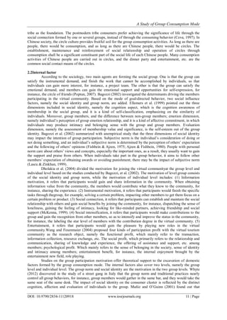 A Study of Group Consumption Mode
DOI: 10.9790/2834-11120918 www.iosrjournals.org 11 | Page
tribe as the foundation. The postmodern tribe consumers prefer achieving the significance of life through the
social connection formed by one or several groups, instead of through the consuming behavior (Cova, 1997). In
Chinese society, the circle culture provides fruitful soil for the group consumption activities. As long as there are
people, there would be consumption, and as long as there are Chinese people, there would be circles. The
establishment, maintenance and reinforcement of social relationship and operation of circles through
consumption shall be a significant constituent part of the social life of each Chinese people. Many consumption
activities of Chinese people are carried out in circles, and the dinner party and entertainment, etc. are the
common social contact means of the circles.
2.2Internal factor
According to the sociology, two main agents are forming the social group. One is that the group can
satisfy the instrumental demand, and finish the work that cannot be accomplished by individuals, so that
individuals can gain more interest, for instance, a project team. The other is that the group can satisfy the
emotional demand, and members can gain the emotional support and opportunities for self-expression, for
instance, the circle of friends (Poptun, 2007). Bagozzi (2002) investigated the determinants driving the members
participating in the virtual community. Based on the mode of goal-directed behavior, two social influence
factors, namely the social identity and group norm, are added. Ellemers et al. (1999) pointed out the three
dimensions included in social identity, namely the cognition aspect, which is the cognition awareness of
membership in the social group, and it is a kind of self-classification, emphasizing on the similarity of
individuals. Moreover, group members, and the difference between non-group members; emotion dimension,
namely individual’s perception of group emotion relationship, and it is a kind of affective commitment, in which
individuals may produce intimacy and belonging sense with the group and group members. Evaluation
dimension, namely the assessment of membership value and significance, is the self-esteem out of the group
identity. Bagozzi et al. (2002) summarized with anempirical study that the three dimensions of social identity
may impact the intention of group participation. Subjective norm is the individual’s consideration of doing or
not doing something, and an individual’s subjective norm is determined by the perception of others’ expectation
and the following of others’ opinions (Fishbein & Ajzen, 1975; Ajzen & Fishbein, 1980). People with personal
norm care about others’ views and concepts, especially the important ones, as a result, they usually want to gain
the support and praise from others. When individuals take part in the group behavior, it aims to follow other
members’ expectation of obtaining awards or avoiding punishment; there may be the impact of subjective norm
(Lascu & Zinkhan, 1999).
Dholakia et al. (2004) divided the motivation for joining the virtual communityat the group level and
individual level based on the studies conducted by Bagozzi, et al. (2002). The motivation of level group consists
of the social identity and group norm, while the motivation of individual level includes: (1) Information
motivation, it refers that participants would gain and share information in the community. When obtaining
information value from the community, the members would contribute what they know to the community, for
instance, sharing the experience. (2) Instrumental motivation, it refers that participants would finish the specific
tasks through thegroup, for example, solving a certain problem, impacting other members to get them focus on a
certain problem or product. (3) Social connection, it refers that participants can establish and maintain the social
relationship with others and gain social benefits by joining the community, for instance, dispatching the sense of
loneliness, gaining the feeling of intimacy, looking for like-minded partners, achieving friendship and social
support (McKenna, 1999). (4) Social intensification, it refers that participants would make contributions to the
group and gain the recognition from other members, so as to intensify and improve the status in the community,
for instance, the labeling the star level of members with the contribution degree in the virtual community. (5)
Entertainment, it refers that participants would gain the pleasure by playing new roles in the virtual
community.Wang and Fesenmaier (2004) proposed four kinds of participation profit with the virtual tourism
community as the research object, namely the functional profit, which mainly refer to the transaction,
information collection, resource exchange, etc. The social profit, which primarily refers to the relationship and
communication, sharing of knowledge and experience, the offering of assistance and support, etc. among
members; psychological profit. Which mainly refers to the sense of belonging in the society, sense of identity
and intimacy among members; entertainment benefit, for instance, the internal enjoyment brought by the
entertainment new field, role playing.
Studies on the group participation motivation offer theoretical support to the excavation of domestic
factors formed by the group consumption mode. The internal factors also cover two levels, namely the group
level and individual level. The group norm and social identity are the motivation in the two group levels. Whyte
(2012) discovered in the study of a street gang in Italy that the group norm and traditional practices nearly
control all group behaviors, for instance, group members would gather in the same bar, and they would take the
same seat of the same desk. The impact of social identity on the consumer cluster is reflected by the distinct
cognition, affection and evaluation of individuals to the group. Muñiz and O’Guinn (2001) found out that
 