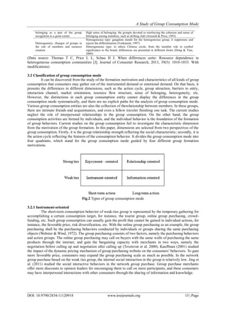 A Study of Group Consumption Mode
DOI: 10.9790/2834-11120918 www.iosrjournals.org 13 | Page
belonging as a part of the group
recognition to a great extent
High sense of belonging: the groupis devoted to reinforcing the cohesion and sense of
belonging among members, such as drifting club (Arnould & Price, 1993)
Heterogeneity: changes of groups in
the role of members and resource
creation
Homogeneous type: gangdom stands for the homogeneous group, it suppresses and
rejects the differentiation (Venkatesh, 1997)
Heterogeneous type: in ethnic Chinese circle, from the member role to symbol
significance to the brand, differences are presented in different forms (Dong & Tian,
2009)
(Data source: Thomas T C, Price L L, Schau H J. When differences unite: Resource dependence in
heterogeneous consumption communities [J]. Journal of Consumer Research, 2013, 39(5): 1010-1033. With
modifications)
3.2 Classification of group consumption mode
It can be discovered from the study of the formation motivation and characteristics of all kinds of group
consumption that consumers may gather out of the instrumental demand or emotional demand. On that basis, it
presents the differences in different dimensions, such as the action cycle, group attraction, barriers to entry,
interaction channel, market orientation, resource flow structure, sense of belonging, heterogeneity, etc.
However, the distinctions in each group consumption entity cannot display the differences in the group
consumption mode systematically, and there are no explicit paths for the analysis of group consumption mode.
Various group consumption entities are also the collection of therelationship between members. In these groups,
there are intimate friends and acquaintances, and even a fellow traveler finishing one task. The current studies
neglect the role of interpersonal relationships in the group consumption. On the other hand, the group
consumption activities are formed by individuals, and the individual behavior is the foundation of the formation
of group behaviors. Current studies on the group consumption fail to investigate the characteristic dimension
from the motivation of the group formation. In this paper, dimensions are selected from two perspectives of the
group consumption. Firstly, it is the group relationship strength reflecting the social characteristic; secondly, it is
the action cycle reflecting the features of the consumption behavior. It divides the group consumption mode into
four quadrants, which stand for the group consumption mode guided by four different group formation
motivations.
Fig.2 Types of group consumption mode
3.2.1 Instrument-oriented
The short-term consumption behavior of weak-ties group is represented by the temporary gathering for
accomplishing a certain consumption target, for instance, the tourist group, online group purchasing, crowd-
funding, etc. Such group consumption can usually gain the profit that cannot be gained in individual actions, for
instance, the favorable price, risk diversification, etc. With the online group purchasing as an example, the group
purchasing shall be the purchasing behaviors conducted by individuals or groups sharing the same purchasing
objects (Webster & Wind, 1972). The group purchasing consists of two factors, namely the purchasing behaviors
and action groups. The online group purchasing may call on buyers with the same walls of purchasing the same
products through the internet, and gain the bargaining capacity with merchants in two ways, namely the
negotiation before calling up and negotiation after calling up (Tsvetovat et al. 2000). Kauffman (2001) studied
the impact of the dynamic pricing mechanism of group purchasing website on the consumers’ behaviors. To gain
more favorable price, consumers may expand the group purchasing scale as much as possible. In the network
group purchase based on the weak ties group, the internal social interaction in the group is relatively low. Jing et
al. (2011) studied the social interactive behaviors in the network group purchase. Group purchase merchants
offer more discounts to opinion leaders for encouraging them to call on more participants, and these consumers
may have interpersonal interactions with other consumers through the sharing of information and knowledge.
 