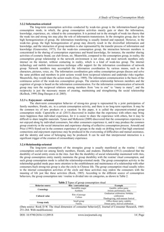 A Study of Group Consumption Mode
DOI: 10.9790/2834-11120918 www.iosrjournals.org 14 | Page
3.2.2 Information-oriented
The long-term consumption activities conducted by weak-ties group is the information-based group
consumption mode, in which, the group consumption activities mainly gain or share the information,
knowledge, experience, etc. related to the consumption. It is pointed out in the strength of weak ties theory that
the weak ties and strong ties may play the role of information transmission. In the strongties group, due to the
high homogenization of group, the information transferring is usually limited and repeated. However, in the
weak-ties group, the high homogenization of group may directly result in the diversified information and
knowledge, and the interaction of group members is also represented by the transfer process of information and
knowledge (Granovetter, 1973). For the weak-ties consumption group, the interaction between members is
concentrated in the sharing of consumption experience and brand knowledge, for instance, the member sharing
activities of cosmetic brand, car club forum, etc. Meanwhile, compared to the consumption group, in reality, the
consumption group relationship in the network environment is not close, and most network members only
interact on the internet, without contacting in reality, which is a kind of weak-ties group. The internet
technology and mobile interconnection technique offer support for the information coordination of network
group. Network members may accomplish the information coordination by various means, such as the
characters, pictures, voice, etc. The information coordination gets online consumption groups discuss and solve
the same problem and members in joint actions would form reciprocal relations and undertake risks together.
Meanwhile, they would share the action results (Gray, 1989). The information communication is the basis of the
continuous action of the weak-ties consumption groups. The emotion relationship between members and the
cognition of groups is based on the information communication. For the information communication of network
group may turn the reciprocal relations among members from “one to one” to “many to many”, and the
reciprocity is just the necessary means of creating, maintaining and strengthening the social relationship
(Kollock, 1999; Ding Daoqun et al. 2005).
3.2.3 c. Enjoyment - oriented
The short-term consumption behavior of strong-ties group is represented by a joint participation of
family members, friends, etc. in a certain consumption activity, and there is no long-term repetition. It may be
the common try of new products or a vacation. In this paper, it is called the enjoyment-oriented group
consumption mode. Caprariello et al. (2013) discovered in studies that the experience with others may bring
more happiness than individual experience, for it is easier to share the experience with others, but it may be
difficult to share tangible materials. Tynan and McKenzie (2009) discovered that the consumption experience is
not enjoyed along by individual consumers, but other consumers experience it, and it may produce the common
group creativity in the social interaction and experience sharing of collective consumption process. Arnould and
Price (1993) found out in the common experience of groups in the study on drifting travel that high emotional
connections and enjoyment experience may be produced in the overcoming of difficulties and mutual assistance,
and the identity and sense of belonging may be produced. It can be said that interpersonal interaction is a
significant trigger of the creation of extraordinary experience.
3.2.4 Relationship-oriented
The long-term consumption of the strongties group is usually manifested as the routine / ritual
consumption carried out among family members, friends, and students. Durkheim (1912) considered that the
durability of social entity exists in the rites. Just like the durability of social relationship maintained with rites,
the group consumption entity mainly maintains the group durability with the routine/ ritual consumption, and
such group consumption mode is called the relationship-oriented mode. The group consumption activity in the
relationship-guided mode pays more attention to the establishment and maintenance of a relationship with other
consumers.Such strong-ties group is also the circle in Chinese life. The group consumption ritual usually refers
to the internal consumption activities of the circle and these activities may endow the consumers with the
meaning of life just like these activities (Rook, 1985). According to the different source of consumption
behaviors, the group consumption rate / routine is divided into six categories, as shown in Table 2.
Table 2 Types of group consumption ritual
Behavior source Rite / convention type Example
Cosmology
Incredible magic
Aesthetic
Gamble, online game
Artistic performance, film
Cultural value
Rite of passage
Culture
Graduation celebration, birthday
celebration
Thanksgiving, mid-autumn festival
Group study
Small group
Family
Office dinner party, sodality
Dinner party, festival celebration
(Data source: Rook D W. The ritual dimension of consumer behavior[J]. Journal of Consumer Research, 1985:
251-264. With modifications)
 