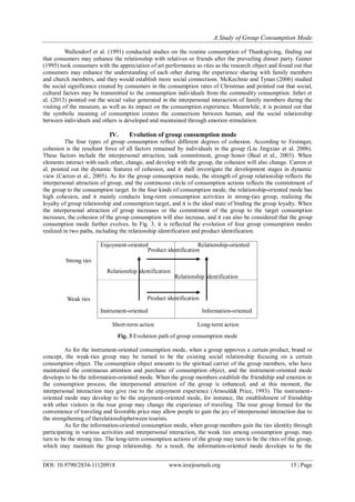 A Study of Group Consumption Mode
DOI: 10.9790/2834-11120918 www.iosrjournals.org 15 | Page
Wallendorf et al. (1991) conducted studies on the routine consumption of Thanksgiving, finding out
that consumers may enhance the relationship with relatives or friends after the prevailing dinner party. Gainer
(1995) took consumers with the appreciation of art performance as rites as the research object and found out that
consumers may enhance the understanding of each other during the experience sharing with family members
and church members, and they would establish more social connections. McKechnie and Tynan (2006) studied
the social significance created by consumers in the consumption rates of Christmas and pointed out that social,
cultural factors may be transmitted to the consumption individuals from the commodity consumption. Jafari et
al. (2013) pointed out the social value generated in the interpersonal interaction of family members during the
visiting of the museum, as well as its impact on the consumption experience. Meanwhile, it is pointed out that
the symbolic meaning of consumption creates the connections between human, and the social relationship
between individuals and others is developed and maintained through emotion stimulation.
IV. Evolution of group consumption mode
The four types of group consumption reflect different degrees of cohesion. According to Festinger,
cohesion is the resultant force of all factors remained by individuals in the group (Liu Jingxiao et al. 2006).
These factors include the interpersonal attraction, task commitment, group honor (Beal et al., 2003). When
elements interact with each other, change, and develop with the group, the cohesion will also change. Carron et
al. pointed out the dynamic features of cohesion, and it shall investigate the development stages in dynamic
view (Carron et al., 2005). As for the group consumption mode, the strength of group relationship reflects the
interpersonal attraction of group, and the continuous circle of consumption actions reflects the commitment of
the group to the consumption target. In the four kinds of consumption mode, the relationship-oriented mode has
high cohesion, and it mainly conducts long-term consumption activities in strong-ties group, realizing the
loyalty of group relationship and consumption target, and it is the ideal state of binding the group loyalty. When
the interpersonal attraction of group increases or the commitment of the group to the target consumption
increases, the cohesion of the group consumption will also increase, and it can also be considered that the group
consumption mode further evolves. In Fig. 3, it is reflected the evolution of four group consumption modes
realized in two paths, including the relationship identification and product identification.
Strong ties
Enjoyment-oriented Relationship-oriented
Weak ties
Instrument-oriented Information-oriented
Fig. 3 Evolution path of group consumption mode
As for the instrument-oriented consumption mode, when a group approves a certain product, brand or
concept, the weak-ties group may be turned to be the existing social relationship focusing on a certain
consumption object. The consumption object amounts to the spiritual carrier of the group members, who have
maintained the continuous attention and purchase of consumption object, and the instrument-oriented mode
develops to be the information-oriented mode. When the group members establish the friendship and emotion in
the consumption process, the interpersonal attraction of the group is enhanced, and at this moment, the
interpersonal interaction may give rise to the enjoyment experience (Arnould& Price, 1993). The instrument-
oriented mode may develop to be the enjoyment-oriented mode, for instance, the establishment of friendship
with other visitors in the tour group may change the experience of traveling. The tour group formed for the
convenience of traveling and favorable price may allow people to gain the joy of interpersonal interaction due to
the strengthening of therelationshipbetween tourists.
As for the information-oriented consumption mode, when group members gain the ties identity through
participating in various activities and interpersonal interaction, the weak ties among consumption group, may
turn to be the strong ties. The long-term consumption actions of the group may turn to be the rites of the group,
which may maintain the group relationship. As a result, the information-oriented mode develops to be the
Product identification
Product identification
Relationship identification
Relationship identification
Short-term action Long-term action
 