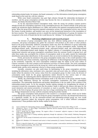A Study of Group Consumption Mode
DOI: 10.9790/2834-11120918 www.iosrjournals.org 16 | Page
relationship-oriented mode, for instance, the brand community is of the information-oriented group consumption
mode based on the weak ties, with low cohesion.
While some brand communities may gain high cohesion through the relationship development of
members, and the group consumption activities may become the rites or ceremonies of the community, for
instance, the Harley-Davidson Motor Club.
As for the enjoyment-oriented consumption mode, when the strong ties produce common positive
attitude towards the consumption experience in the consumption process, the common attitude of the group may
amplify the satisfaction degree (Bohlmann et al. 2006), and reinforce the repeated consumption behaviors of the
group. When the group forms long-term repeated consumption actions, the consumption activity may become
the routine of group members, and members may carry out the interpersonal interaction in the consumption of
the focus resource. The consumption activity is usually the emotion symbolization of a group, for instance, it is
recognized in the circle of friends that the bar would become the “old place” for the gathering of members.
V. Marketing enlightenment and research prospect
The division of group consumption mode may show different starting point of the collection of
consumers, and group consumption may gather the consumers with products as the center or select products
based on the group relationship. Different consumption modes may show the differences in group relationship
strength and product loyalty, and it can divide the four types of group consumption modes, including the
instrument-oriented mode, information-oriented mode, enjoyment-oriented mode and relationship-oriented
mode. The relationship-oriented mode displays the highest cohesion of consumption group and the strong
interpersonal attraction and group consumption commitment forms the customer loyalty at agroup level, and
other three modes may accomplish the evolution of consumption mode in two paths, namely the relationship
identification and product identification. In this research, there are several revelations for the marketing practice:
Firstly, previously the attention to the group consumption mainly stays in the overall operation of the
brand community and virtual community, neglecting the differences in theexistinggroup and group relationship
in the community. Especially, the circle consumption conducted under the impact of the circle culture of
Chinese consumers is the most common social interaction activities of Chinese people. The circle consumption
is the group consumption carried out by the strong ties, which can be enjoyment-oriented mode and relationship-
oriented mode, and the circle marketing is the key to future group consumption.
Secondly, consumers can gain multi-values by participating in the group consumption activities,
including the information value, instrument valve, enjoyment value and social value, etc. different consumption
modes reflect the attention to the various values from the consumption group. In other words, the division of
consumption mode stands for the group segmentation market directed by four various types of value.
Correspondingly, the marketing plan shall be adjusted with various group value orientations.
Thirdly, the relationship-oriented consumption mode is the final form of the group customer loyalty,
revealing many differences between the successful consumption communities and other consumption
communities. The relationship identification and product identification is the two paths of the evolution of the
relationship-oriented mode. As for the enterprise, besides making strategies for strengthening the attitude of
consumers towards the consumption objects like the product/ brand, it shall provide chances and space for the
social interaction and emotion promotion of consumers as much as possible. When consumers develop the
loyalty in the form of group, the group norms may have a huge constraining force on the consumers, that is to
say, thehuge interpersonal cost may confront consumers during the product transfer.
The group consumption mode proposed in this research is a conceptual model, which can be further
verified through data analysis. Also, in the strong-ties group consumption activities, the interpersonal interaction
is a significant variable. So, for the instrument-oriented and information-oriented group use, how would
interpersonal interaction impact the strong-ties group consumption, will it reflect different consumption
characteristics? These problems shall be further studied in the future.
References
[1]. Ajzen I, Fishbein M. Understanding attitudes and predicting social behavior[M]. NY: Prentice-Hall, 1980,p.112-149.
[2]. Arnould E.J., Price L. L. River Magic: Extraordinary experience and the extended service encounter[J]. Journal of Consumer
Research, 1993,20(1): p.24-48.
[3]. Avery J. Saving face by making meaning: The negative effects of consumers' subjective response to brand extension[M].
HARVARD UNIVERSITY, 2007.
[4]. Barnes N G. Mob it and it: Creating marketing opportunity through the replication of flash mobs[J]. Marketing Management
Journal, 2006, 16(1).
[5]. Bagozzi R P. On the concept of intentional social action in consumer behavior[J]. Journal of Consumer Research, 2000, 27(3): 388-
396.
[6]. Bagozzi R P, Dholakia U M. Intentional social action in virtual communities [J]. Journal of interactive marketing, 2002, 16(2): 2-
21.
[7]. Beal D J, Cohen R R, Burke M J, et al. Cohesion and performance in groups: a meta-analytic clarification of construct relations[J].
Journal of applied psychology, 2003, 88(6): 989.
 