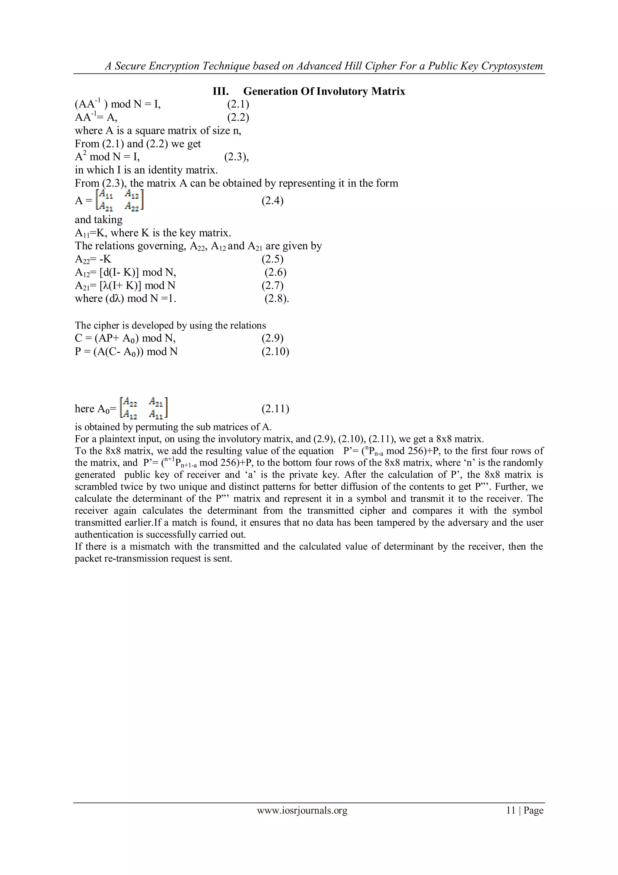 A Secure Encryption Technique based on Advanced Hill Cipher For a Public Key Cryptosystem
www.iosrjournals.org 11 | Page
III. Generation Of Involutory Matrix
(AA-1
) mod N = I, (2.1)
AA-1
= A, (2.2)
where A is a square matrix of size n,
From (2.1) and (2.2) we get
A2
mod N = I, (2.3),
in which I is an identity matrix.
From (2.3), the matrix A can be obtained by representing it in the form
A = (2.4)
and taking
A11=K, where K is the key matrix.
The relations governing, A22, A12 and A21 are given by
A22= -K (2.5)
A12= [d(I- K)] mod N, (2.6)
A21= [λ(I+ K)] mod N (2.7)
where (dλ) mod N =1. (2.8).
The cipher is developed by using the relations
C = (AP+ A₀) mod N, (2.9)
P = (A(C- A₀)) mod N (2.10)
here A₀= (2.11)
is obtained by permuting the sub matrices of A.
For a plaintext input, on using the involutory matrix, and (2.9), (2.10), (2.11), we get a 8x8 matrix.
To the 8x8 matrix, we add the resulting value of the equation P’= (n
Pn-a mod 256)+P, to the first four rows of
the matrix, and P’= (n+1
Pn+1-a mod 256)+P, to the bottom four rows of the 8x8 matrix, where ‘n’ is the randomly
generated public key of receiver and ‘a’ is the private key. After the calculation of P’, the 8x8 matrix is
scrambled twice by two unique and distinct patterns for better diffusion of the contents to get P”’. Further, we
calculate the determinant of the P”’ matrix and represent it in a symbol and transmit it to the receiver. The
receiver again calculates the determinant from the transmitted cipher and compares it with the symbol
transmitted earlier.If a match is found, it ensures that no data has been tampered by the adversary and the user
authentication is successfully carried out.
If there is a mismatch with the transmitted and the calculated value of determinant by the receiver, then the
packet re-transmission request is sent.
 