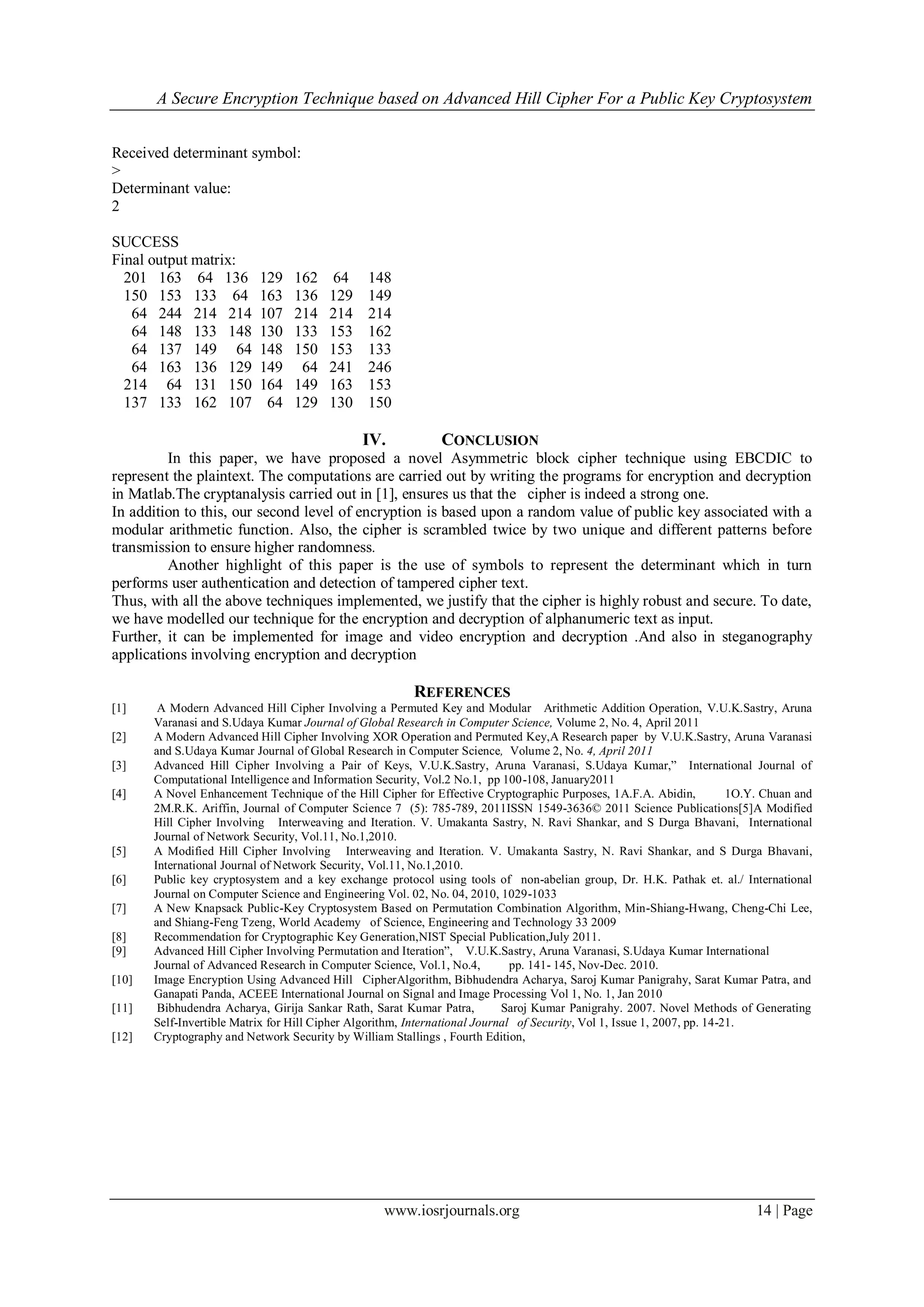 A Secure Encryption Technique based on Advanced Hill Cipher For a Public Key Cryptosystem
www.iosrjournals.org 14 | Page
Received determinant symbol:
>
Determinant value:
2
SUCCESS
Final output matrix:
201 163 64 136 129 162 64 148
150 153 133 64 163 136 129 149
64 244 214 214 107 214 214 214
64 148 133 148 130 133 153 162
64 137 149 64 148 150 153 133
64 163 136 129 149 64 241 246
214 64 131 150 164 149 163 153
137 133 162 107 64 129 130 150
IV. CONCLUSION
In this paper, we have proposed a novel Asymmetric block cipher technique using EBCDIC to
represent the plaintext. The computations are carried out by writing the programs for encryption and decryption
in Matlab.The cryptanalysis carried out in [1], ensures us that the cipher is indeed a strong one.
In addition to this, our second level of encryption is based upon a random value of public key associated with a
modular arithmetic function. Also, the cipher is scrambled twice by two unique and different patterns before
transmission to ensure higher randomness.
Another highlight of this paper is the use of symbols to represent the determinant which in turn
performs user authentication and detection of tampered cipher text.
Thus, with all the above techniques implemented, we justify that the cipher is highly robust and secure. To date,
we have modelled our technique for the encryption and decryption of alphanumeric text as input.
Further, it can be implemented for image and video encryption and decryption .And also in steganography
applications involving encryption and decryption
REFERENCES
[1] A Modern Advanced Hill Cipher Involving a Permuted Key and Modular Arithmetic Addition Operation, V.U.K.Sastry, Aruna
Varanasi and S.Udaya Kumar Journal of Global Research in Computer Science, Volume 2, No. 4, April 2011
[2] A Modern Advanced Hill Cipher Involving XOR Operation and Permuted Key,A Research paper by V.U.K.Sastry, Aruna Varanasi
and S.Udaya Kumar Journal of Global Research in Computer Science, Volume 2, No. 4, April 2011
[3] Advanced Hill Cipher Involving a Pair of Keys, V.U.K.Sastry, Aruna Varanasi, S.Udaya Kumar,” International Journal of
Computational Intelligence and Information Security, Vol.2 No.1, pp 100-108, January2011
[4] A Novel Enhancement Technique of the Hill Cipher for Effective Cryptographic Purposes, 1A.F.A. Abidin, 1O.Y. Chuan and
2M.R.K. Ariffin, Journal of Computer Science 7 (5): 785-789, 2011ISSN 1549-3636© 2011 Science Publications[5]A Modified
Hill Cipher Involving Interweaving and Iteration. V. Umakanta Sastry, N. Ravi Shankar, and S Durga Bhavani, International
Journal of Network Security, Vol.11, No.1,2010.
[5] A Modified Hill Cipher Involving Interweaving and Iteration. V. Umakanta Sastry, N. Ravi Shankar, and S Durga Bhavani,
International Journal of Network Security, Vol.11, No.1,2010.
[6] Public key cryptosystem and a key exchange protocol using tools of non-abelian group, Dr. H.K. Pathak et. al./ International
Journal on Computer Science and Engineering Vol. 02, No. 04, 2010, 1029-1033
[7] A New Knapsack Public-Key Cryptosystem Based on Permutation Combination Algorithm, Min-Shiang-Hwang, Cheng-Chi Lee,
and Shiang-Feng Tzeng, World Academy of Science, Engineering and Technology 33 2009
[8] Recommendation for Cryptographic Key Generation,NIST Special Publication,July 2011.
[9] Advanced Hill Cipher Involving Permutation and Iteration”, V.U.K.Sastry, Aruna Varanasi, S.Udaya Kumar International
Journal of Advanced Research in Computer Science, Vol.1, No.4, pp. 141- 145, Nov-Dec. 2010.
[10] Image Encryption Using Advanced Hill CipherAlgorithm, Bibhudendra Acharya, Saroj Kumar Panigrahy, Sarat Kumar Patra, and
Ganapati Panda, ACEEE International Journal on Signal and Image Processing Vol 1, No. 1, Jan 2010
[11] Bibhudendra Acharya, Girija Sankar Rath, Sarat Kumar Patra, Saroj Kumar Panigrahy. 2007. Novel Methods of Generating
Self-Invertible Matrix for Hill Cipher Algorithm, International Journal of Security, Vol 1, Issue 1, 2007, pp. 14-21.
[12] Cryptography and Network Security by William Stallings , Fourth Edition,
 