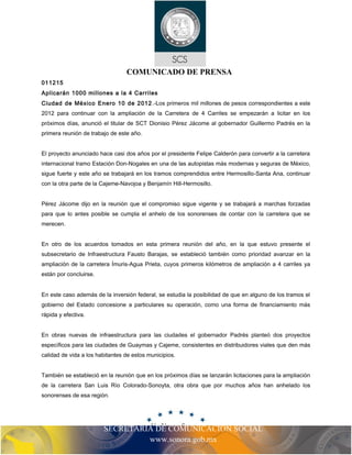 COMUNICADO DE PRENSA 
011215 
Aplicarán 1000 millones a la 4 Carriles 
Ciudad de México Enero 10 de 2012.-Los primeros mil millones de pesos correspondientes a este 
2012 para continuar con la ampliación de la Carretera de 4 Carriles se empezarán a licitar en los 
próximos días, anunció el titular de SCT Dionisio Pérez Jácome al gobernador Guillermo Padrés en la 
primera reunión de trabajo de este año. 
El proyecto anunciado hace casi dos años por el presidente Felipe Calderón para convertir a la carretera 
internacional tramo Estación Don-Nogales en una de las autopistas más modernas y seguras de México, 
sigue fuerte y este año se trabajará en los tramos comprendidos entre Hermosillo-Santa Ana, continuar 
con la otra parte de la Cajeme-Navojoa y Benjamín Hill-Hermosillo. 
Pérez Jácome dijo en la reunión que el compromiso sigue vigente y se trabajará a marchas forzadas 
para que lo antes posible se cumpla el anhelo de los sonorenses de contar con la carretera que se 
merecen. 
En otro de los acuerdos tomados en esta primera reunión del año, en la que estuvo presente el 
subsecretario de Infraestructura Fausto Barajas, se estableció también como prioridad avanzar en la 
ampliación de la carretera Ímuris-Agua Prieta, cuyos primeros kilómetros de ampliación a 4 carriles ya 
están por concluirse. 
En este caso además de la inversión federal, se estudia la posibilidad de que en alguno de los tramos el 
gobierno del Estado concesione a particulares su operación, como una forma de financiamiento más 
rápida y efectiva. 
En obras nuevas de infraestructura para las ciudades el gobernador Padrés planteó dos proyectos 
específicos para las ciudades de Guaymas y Cajeme, consistentes en distribuidores viales que den más 
calidad de vida a los habitantes de estos municipios. 
También se estableció en la reunión que en los próximos días se lanzarán licitaciones para la ampliación 
de la carretera San Luis Río Colorado-Sonoyta, otra obra que por muchos años han anhelado los 
sonorenses de esa región. 
SECRETARIA DE COMUNICACIÓN SOCIAL 
www.sonora.gob.mx 
 