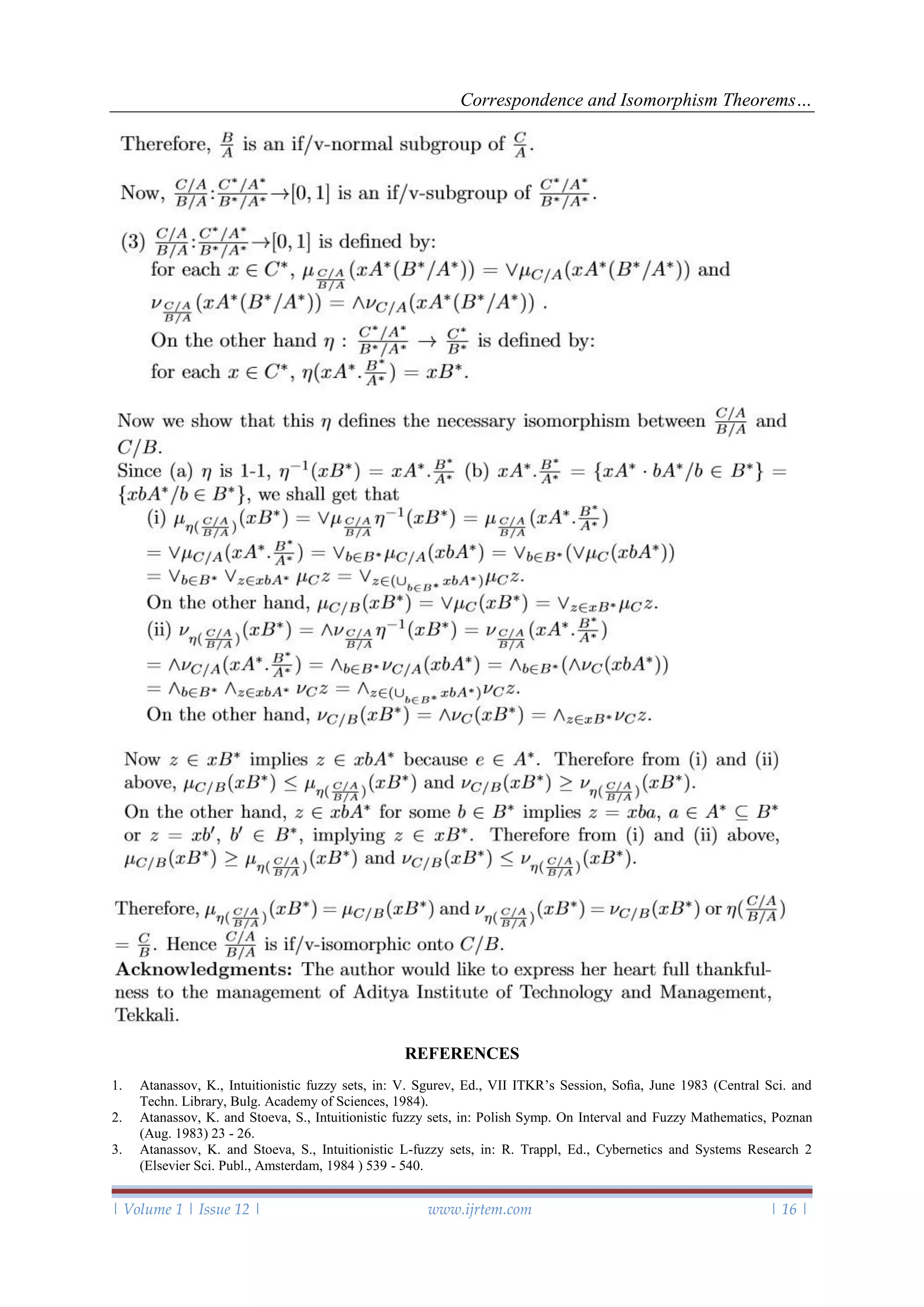 Correspondence and Isomorphism Theorems…
| Volume 1 | Issue 12 | www.ijrtem.com | 16 |
REFERENCES
1. Atanassov, K., Intuitionistic fuzzy sets, in: V. Sgurev, Ed., VII ITKR’s Session, Soﬁa, June 1983 (Central Sci. and
Techn. Library, Bulg. Academy of Sciences, 1984).
2. Atanassov, K. and Stoeva, S., Intuitionistic fuzzy sets, in: Polish Symp. On Interval and Fuzzy Mathematics, Poznan
(Aug. 1983) 23 - 26.
3. Atanassov, K. and Stoeva, S., Intuitionistic L-fuzzy sets, in: R. Trappl, Ed., Cybernetics and Systems Research 2
(Elsevier Sci. Publ., Amsterdam, 1984 ) 539 - 540.
 