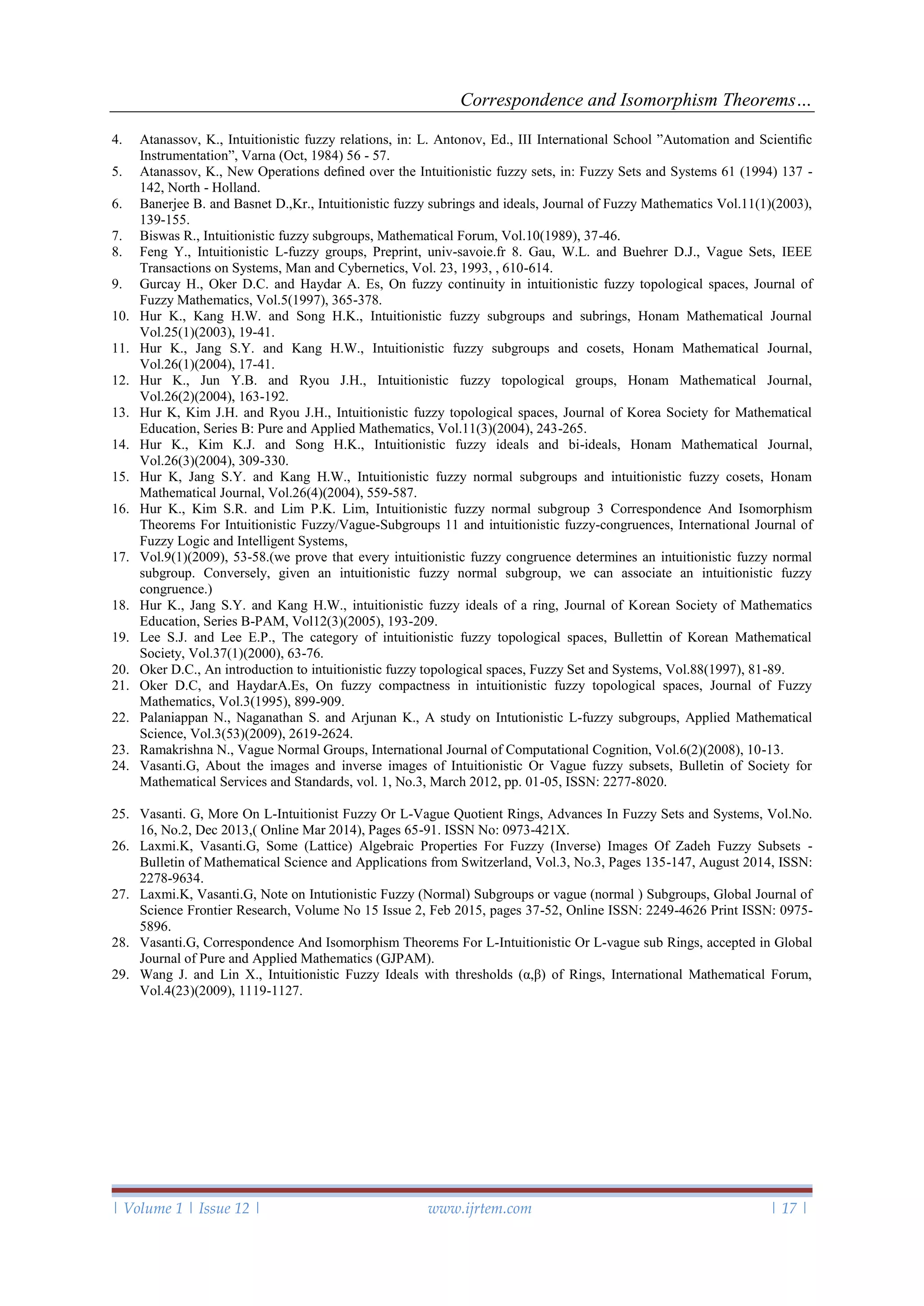 Correspondence and Isomorphism Theorems…
| Volume 1 | Issue 12 | www.ijrtem.com | 17 |
4. Atanassov, K., Intuitionistic fuzzy relations, in: L. Antonov, Ed., III International School ”Automation and Scientiﬁc
Instrumentation”, Varna (Oct, 1984) 56 - 57.
5. Atanassov, K., New Operations deﬁned over the Intuitionistic fuzzy sets, in: Fuzzy Sets and Systems 61 (1994) 137 -
142, North - Holland.
6. Banerjee B. and Basnet D.,Kr., Intuitionistic fuzzy subrings and ideals, Journal of Fuzzy Mathematics Vol.11(1)(2003),
139-155.
7. Biswas R., Intuitionistic fuzzy subgroups, Mathematical Forum, Vol.10(1989), 37-46.
8. Feng Y., Intuitionistic L-fuzzy groups, Preprint, univ-savoie.fr 8. Gau, W.L. and Buehrer D.J., Vague Sets, IEEE
Transactions on Systems, Man and Cybernetics, Vol. 23, 1993, , 610-614.
9. Gurcay H., Oker D.C. and Haydar A. Es, On fuzzy continuity in intuitionistic fuzzy topological spaces, Journal of
Fuzzy Mathematics, Vol.5(1997), 365-378.
10. Hur K., Kang H.W. and Song H.K., Intuitionistic fuzzy subgroups and subrings, Honam Mathematical Journal
Vol.25(1)(2003), 19-41.
11. Hur K., Jang S.Y. and Kang H.W., Intuitionistic fuzzy subgroups and cosets, Honam Mathematical Journal,
Vol.26(1)(2004), 17-41.
12. Hur K., Jun Y.B. and Ryou J.H., Intuitionistic fuzzy topological groups, Honam Mathematical Journal,
Vol.26(2)(2004), 163-192.
13. Hur K, Kim J.H. and Ryou J.H., Intuitionistic fuzzy topological spaces, Journal of Korea Society for Mathematical
Education, Series B: Pure and Applied Mathematics, Vol.11(3)(2004), 243-265.
14. Hur K., Kim K.J. and Song H.K., Intuitionistic fuzzy ideals and bi-ideals, Honam Mathematical Journal,
Vol.26(3)(2004), 309-330.
15. Hur K, Jang S.Y. and Kang H.W., Intuitionistic fuzzy normal subgroups and intuitionistic fuzzy cosets, Honam
Mathematical Journal, Vol.26(4)(2004), 559-587.
16. Hur K., Kim S.R. and Lim P.K. Lim, Intuitionistic fuzzy normal subgroup 3 Correspondence And Isomorphism
Theorems For Intuitionistic Fuzzy/Vague-Subgroups 11 and intuitionistic fuzzy-congruences, International Journal of
Fuzzy Logic and Intelligent Systems,
17. Vol.9(1)(2009), 53-58.(we prove that every intuitionistic fuzzy congruence determines an intuitionistic fuzzy normal
subgroup. Conversely, given an intuitionistic fuzzy normal subgroup, we can associate an intuitionistic fuzzy
congruence.)
18. Hur K., Jang S.Y. and Kang H.W., intuitionistic fuzzy ideals of a ring, Journal of Korean Society of Mathematics
Education, Series B-PAM, Vol12(3)(2005), 193-209.
19. Lee S.J. and Lee E.P., The category of intuitionistic fuzzy topological spaces, Bullettin of Korean Mathematical
Society, Vol.37(1)(2000), 63-76.
20. Oker D.C., An introduction to intuitionistic fuzzy topological spaces, Fuzzy Set and Systems, Vol.88(1997), 81-89.
21. Oker D.C, and HaydarA.Es, On fuzzy compactness in intuitionistic fuzzy topological spaces, Journal of Fuzzy
Mathematics, Vol.3(1995), 899-909.
22. Palaniappan N., Naganathan S. and Arjunan K., A study on Intutionistic L-fuzzy subgroups, Applied Mathematical
Science, Vol.3(53)(2009), 2619-2624.
23. Ramakrishna N., Vague Normal Groups, International Journal of Computational Cognition, Vol.6(2)(2008), 10-13.
24. Vasanti.G, About the images and inverse images of Intuitionistic Or Vague fuzzy subsets, Bulletin of Society for
Mathematical Services and Standards, vol. 1, No.3, March 2012, pp. 01-05, ISSN: 2277-8020.
25. Vasanti. G, More On L-Intuitionist Fuzzy Or L-Vague Quotient Rings, Advances In Fuzzy Sets and Systems, Vol.No.
16, No.2, Dec 2013,( Online Mar 2014), Pages 65-91. ISSN No: 0973-421X.
26. Laxmi.K, Vasanti.G, Some (Lattice) Algebraic Properties For Fuzzy (Inverse) Images Of Zadeh Fuzzy Subsets -
Bulletin of Mathematical Science and Applications from Switzerland, Vol.3, No.3, Pages 135-147, August 2014, ISSN:
2278-9634.
27. Laxmi.K, Vasanti.G, Note on Intutionistic Fuzzy (Normal) Subgroups or vague (normal ) Subgroups, Global Journal of
Science Frontier Research, Volume No 15 Issue 2, Feb 2015, pages 37-52, Online ISSN: 2249-4626 Print ISSN: 0975-
5896.
28. Vasanti.G, Correspondence And Isomorphism Theorems For L-Intuitionistic Or L-vague sub Rings, accepted in Global
Journal of Pure and Applied Mathematics (GJPAM).
29. Wang J. and Lin X., Intuitionistic Fuzzy Ideals with thresholds (α,β) of Rings, International Mathematical Forum,
Vol.4(23)(2009), 1119-1127.
 